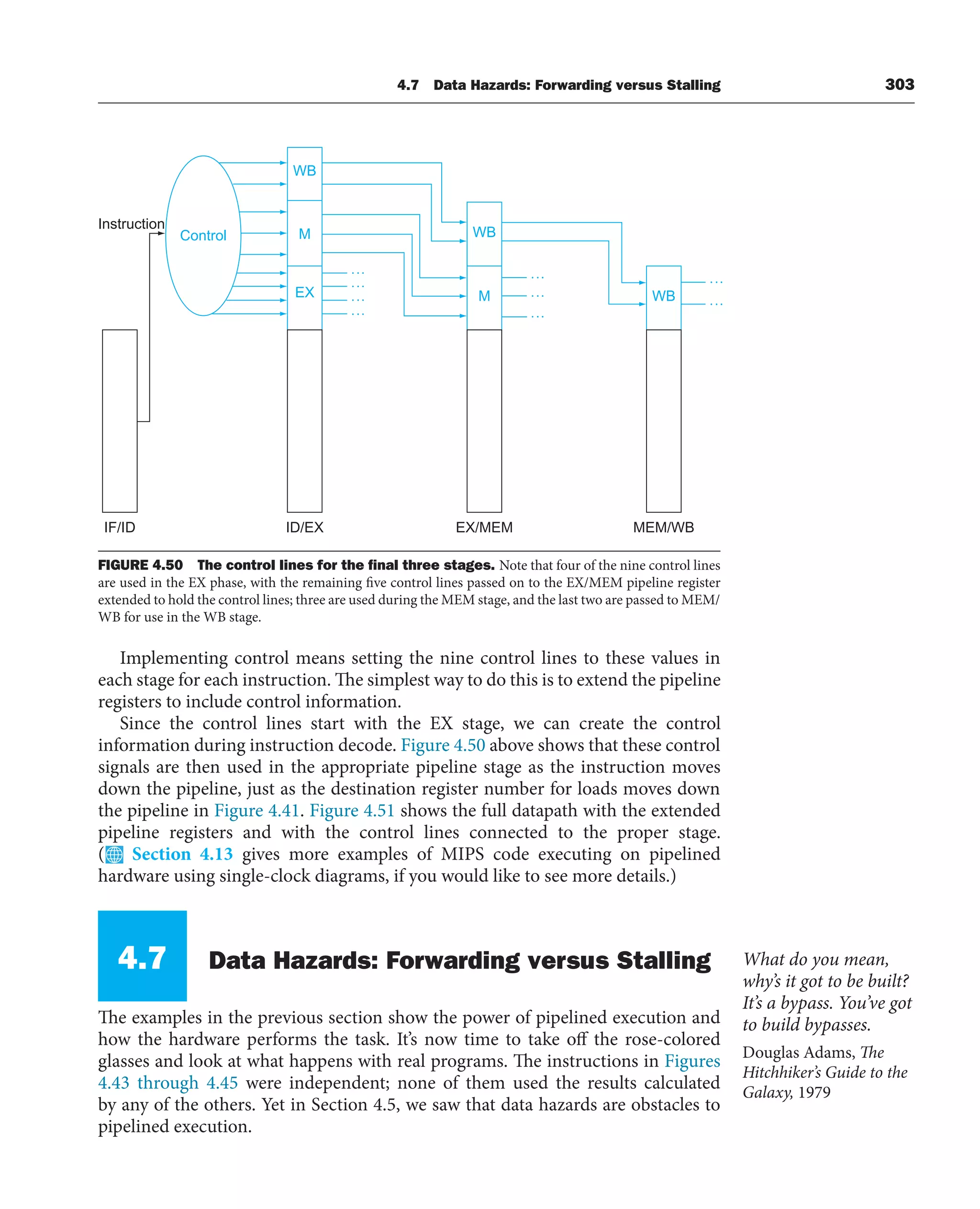 4.7 Data Hazards: Forwarding versus Stalling 303
Implementing control means setting the nine control lines to these values in
each stage for each instruction. The simplest way to do this is to extend the pipeline
registers to include control information.
Since the control lines start with the EX stage, we can create the control
information during instruction decode. Figure 4.50 above shows that these control
signals are then used in the appropriate pipeline stage as the instruction moves
down the pipeline, just as the destination register number for loads moves down
the pipeline in Figure 4.41. Figure 4.51 shows the full datapath with the extended
pipeline registers and with the control lines connected to the proper stage.
( Section 4.13 gives more examples of MIPS code executing on pipelined
hardware using single-clock diagrams, if you would like to see more details.)
4.7 Data Hazards: Forwarding versus Stalling
The examples in the previous section show the power of pipelined execution and
how the hardware performs the task. It’s now time to take off the rose-colored
glasses and look at what happens with real programs. The instructions in Figures
4.43 through 4.45 were independent; none of them used the results calculated
by any of the others. Yet in Section 4.5, we saw that data hazards are obstacles to
pipelined execution.
WB
M
EX
WB
M WB
Control
IF/ID ID/EX EX/MEM MEM/WB
Instruction
FIGURE 4.50 The control lines for the ﬁnal three stages. Note that four of the nine control lines
are used in the EX phase, with the remaining five control lines passed on to the EX/MEM pipeline register
extended to hold the control lines; three are used during the MEM stage, and the last two are passed to MEM/
WB for use in the WB stage.
What do you mean,
why’s it got to be built?
It’s a bypass. You’ve got
to build bypasses.
Douglas Adams, The
Hitchhiker’s Guide to the
Galaxy, 1979
 