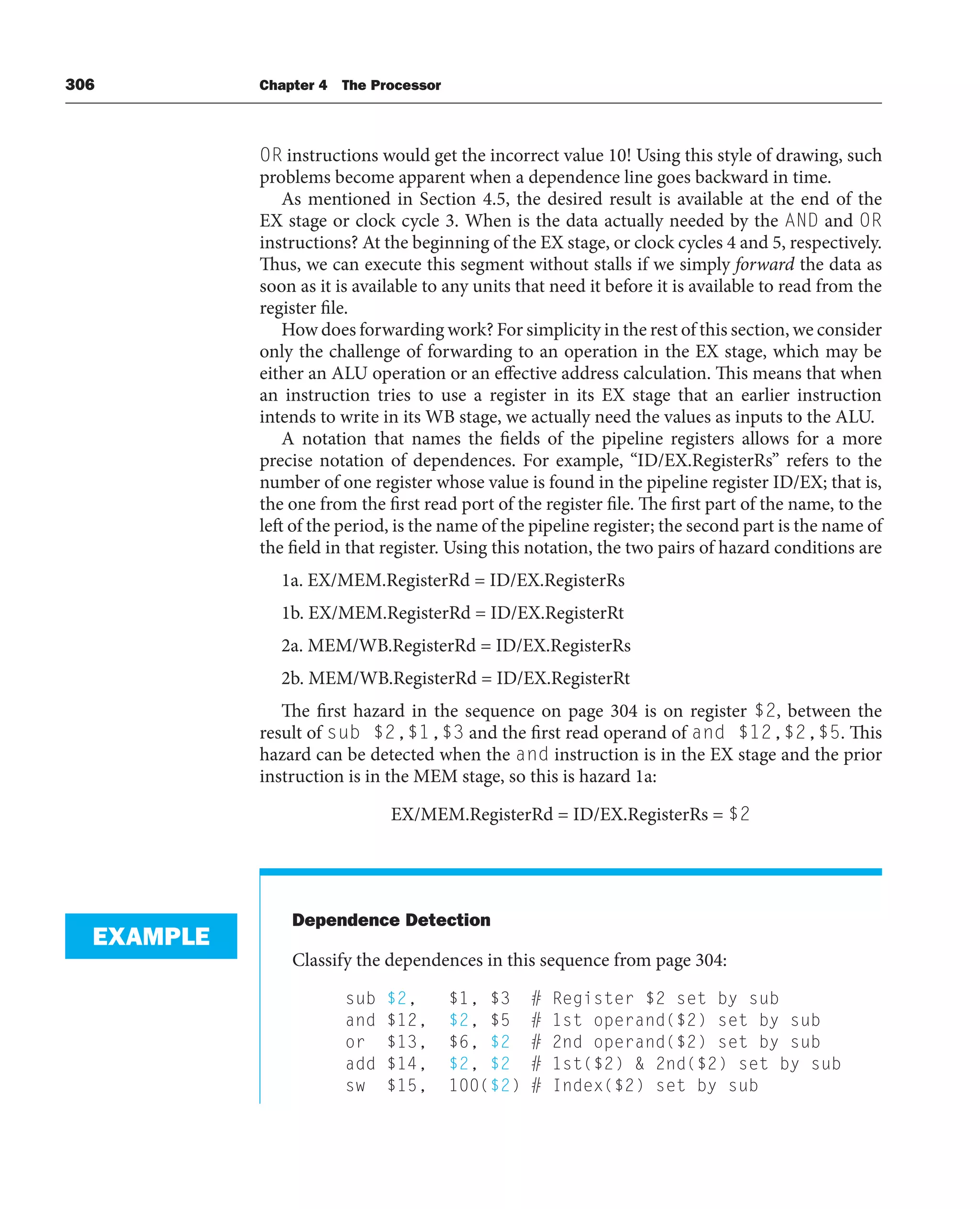 306 Chapter 4 The Processor
OR instructions would get the incorrect value 10! Using this style of drawing, such
problems become apparent when a dependence line goes backward in time.
As mentioned in Section 4.5, the desired result is available at the end of the
EX stage or clock cycle 3. When is the data actually needed by the AND and OR
instructions? At the beginning of the EX stage, or clock cycles 4 and 5, respectively.
Thus, we can execute this segment without stalls if we simply forward the data as
soon as it is available to any units that need it before it is available to read from the
register file.
How does forwarding work? For simplicity in the rest of this section, we consider
only the challenge of forwarding to an operation in the EX stage, which may be
either an ALU operation or an effective address calculation. This means that when
an instruction tries to use a register in its EX stage that an earlier instruction
intends to write in its WB stage, we actually need the values as inputs to the ALU.
A notation that names the fields of the pipeline registers allows for a more
precise notation of dependences. For example, “ID/EX.RegisterRs” refers to the
number of one register whose value is found in the pipeline register ID/EX; that is,
the one from the first read port of the register file. The first part of the name, to the
left of the period, is the name of the pipeline register; the second part is the name of
the field in that register. Using this notation, the two pairs of hazard conditions are
1a. EX/MEM.RegisterRd = ID/EX.RegisterRs
1b. EX/MEM.RegisterRd = ID/EX.RegisterRt
2a. MEM/WB.RegisterRd = ID/EX.RegisterRs
2b. MEM/WB.RegisterRd = ID/EX.RegisterRt
The first hazard in the sequence on page 304 is on register $2, between the
result of sub $2,$1,$3 and the first read operand of and $12,$2,$5. This
hazard can be detected when the and instruction is in the EX stage and the prior
instruction is in the MEM stage, so this is hazard 1a:
EX/MEM.RegisterRd = ID/EX.RegisterRs = $2
Dependence Detection
Classify the dependences in this sequence from page 304:
sub $2, $1, $3 # Register $2 set by sub
and $12, $2, $5 # 1st operand($2) set by sub
or $13, $6, $2 # 2nd operand($2) set by sub
add $14, $2, $2 # 1st($2)  2nd($2) set by sub
sw $15, 100($2) # Index($2) set by sub
EXAMPLE
 