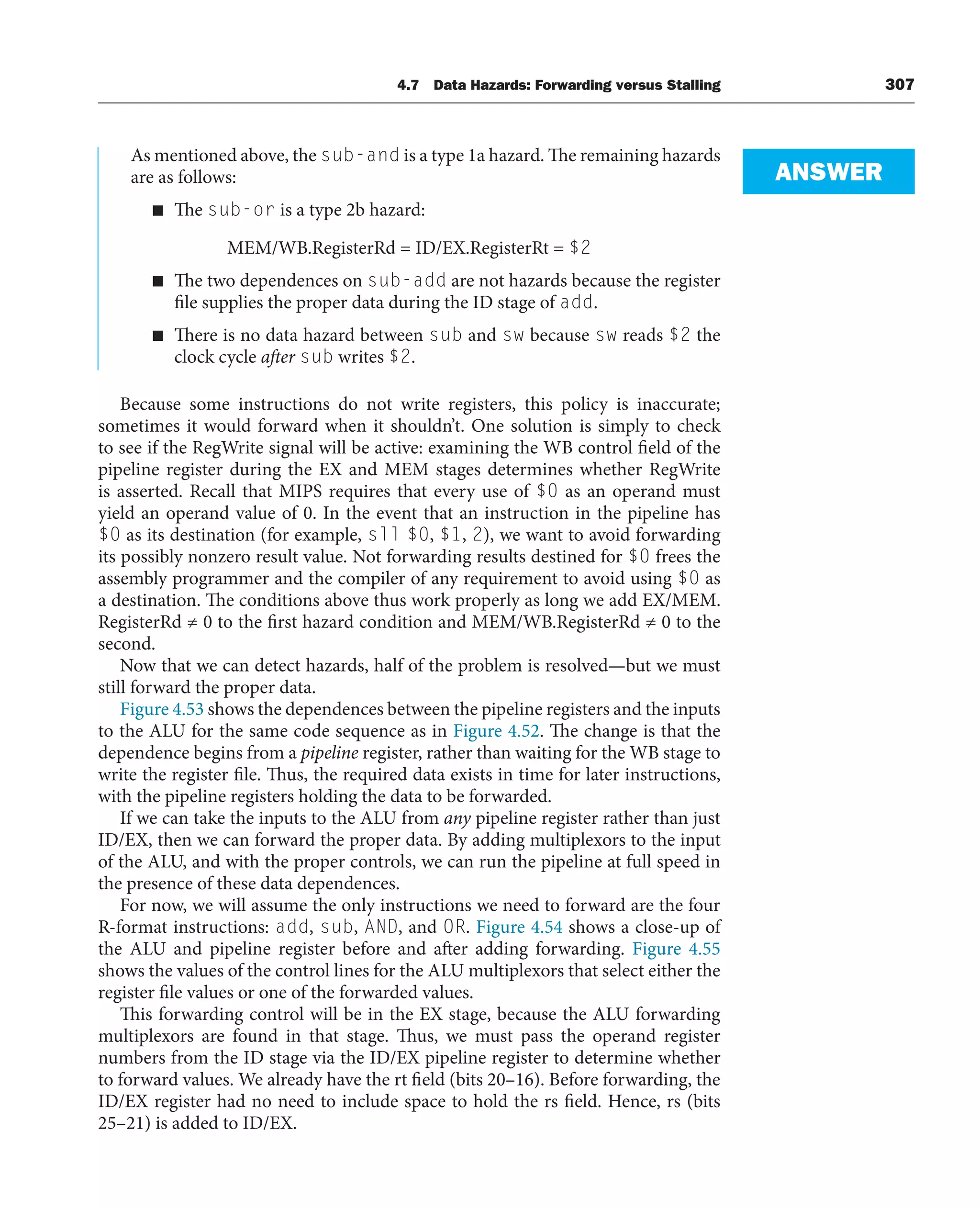 4.7 Data Hazards: Forwarding versus Stalling 307
As mentioned above, the sub-and is a type 1a hazard. The remaining hazards
are as follows:
■ The sub-or is a type 2b hazard:
MEM/WB.RegisterRd = ID/EX.RegisterRt = $2
■ The two dependences on sub-add are not hazards because the register
file supplies the proper data during the ID stage of add.
■ There is no data hazard between sub and sw because sw reads $2 the
clock cycle after sub writes $2.
Because some instructions do not write registers, this policy is inaccurate;
sometimes it would forward when it shouldn’t. One solution is simply to check
to see if the RegWrite signal will be active: examining the WB control field of the
pipeline register during the EX and MEM stages determines whether RegWrite
is asserted. Recall that MIPS requires that every use of $0 as an operand must
yield an operand value of 0. In the event that an instruction in the pipeline has
$0 as its destination (for example, sll $0, $1, 2), we want to avoid forwarding
its possibly nonzero result value. Not forwarding results destined for $0 frees the
assembly programmer and the compiler of any requirement to avoid using $0 as
a destination. The conditions above thus work properly as long we add EX/MEM.
RegisterRd ≠ 0 to the first hazard condition and MEM/WB.RegisterRd ≠ 0 to the
second.
Now that we can detect hazards, half of the problem is resolved—but we must
still forward the proper data.
Figure 4.53 shows the dependences between the pipeline registers and the inputs
to the ALU for the same code sequence as in Figure 4.52. The change is that the
dependence begins from a pipeline register, rather than waiting for the WB stage to
write the register file. Thus, the required data exists in time for later instructions,
with the pipeline registers holding the data to be forwarded.
If we can take the inputs to the ALU from any pipeline register rather than just
ID/EX, then we can forward the proper data. By adding multiplexors to the input
of the ALU, and with the proper controls, we can run the pipeline at full speed in
the presence of these data dependences.
For now, we will assume the only instructions we need to forward are the four
R-format instructions: add, sub, AND, and OR. Figure 4.54 shows a close-up of
the ALU and pipeline register before and after adding forwarding. Figure 4.55
shows the values of the control lines for the ALU multiplexors that select either the
register file values or one of the forwarded values.
This forwarding control will be in the EX stage, because the ALU forwarding
multiplexors are found in that stage. Thus, we must pass the operand register
numbers from the ID stage via the ID/EX pipeline register to determine whether
to forward values. We already have the rt field (bits 20–16). Before forwarding, the
ID/EX register had no need to include space to hold the rs field. Hence, rs (bits
25–21) is added to ID/EX.
ANSWER
 