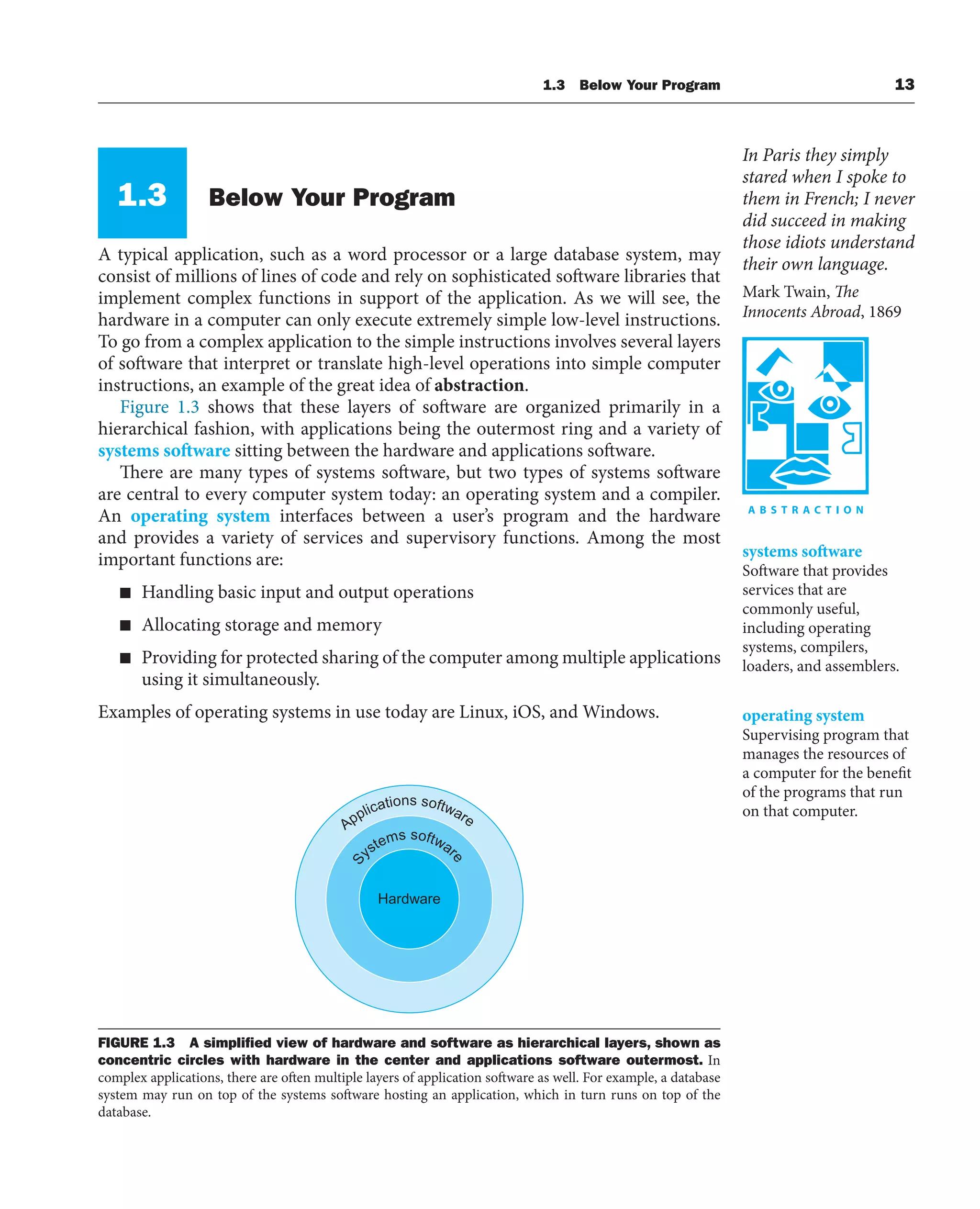 1.3 Below Your Program 13
1.3 Below Your Program
A typical application, such as a word processor or a large database system, may
consist of millions of lines of code and rely on sophisticated software libraries that
implement complex functions in support of the application. As we will see, the
hardware in a computer can only execute extremely simple low-level instructions.
To go from a complex application to the simple instructions involves several layers
of software that interpret or translate high-level operations into simple computer
instructions, an example of the great idea of abstraction.
Figure 1.3 shows that these layers of software are organized primarily in a
hierarchical fashion, with applications being the outermost ring and a variety of
systems software sitting between the hardware and applications software.
There are many types of systems software, but two types of systems software
are central to every computer system today: an operating system and a compiler.
An operating system interfaces between a user’s program and the hardware
and provides a variety of services and supervisory functions. Among the most
important functions are:
■ Handling basic input and output operations
■ Allocating storage and memory
■ Providing for protected sharing of the computer among multiple applications
using it simultaneously.
Examples of operating systems in use today are Linux, iOS, and Windows.
In Paris they simply
stared when I spoke to
them in French; I never
did succeed in making
those idiots understand
their own language.
Mark Twain, The
Innocents Abroad, 1869
systems software
Software that provides
services that are
commonly useful,
including operating
systems, compilers,
loaders, and assemblers.
operating system
Supervising program that
manages the resources of
a computer for the benefit
of the programs that run
on that computer.
Applications software
S
ystems softwar
e
Hardware
FIGURE 1.3 A simpliﬁed view of hardware and software as hierarchical layers, shown as
concentric circles with hardware in the center and applications software outermost. In
complex applications, there are often multiple layers of application software as well. For example, a database
system may run on top of the systems software hosting an application, which in turn runs on top of the
database.
 