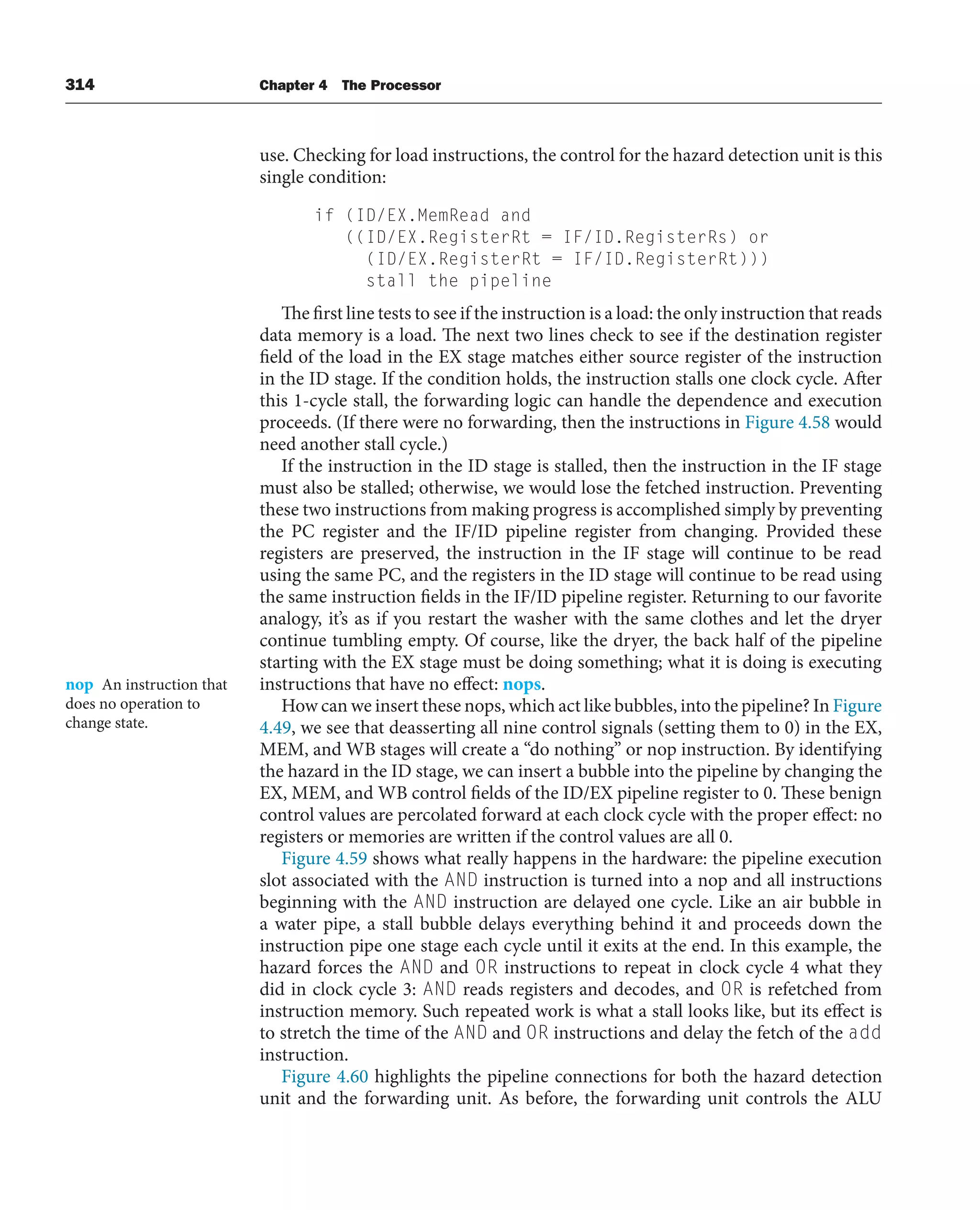 314 Chapter 4 The Processor
use. Checking for load instructions, the control for the hazard detection unit is this
single condition:
if (ID/EX.MemRead and
((ID/EX.RegisterRt = IF/ID.RegisterRs) or
(ID/EX.RegisterRt = IF/ID.RegisterRt)))
stall the pipeline
The first line tests to see if the instruction is a load: the only instruction that reads
data memory is a load. The next two lines check to see if the destination register
field of the load in the EX stage matches either source register of the instruction
in the ID stage. If the condition holds, the instruction stalls one clock cycle. After
this 1-cycle stall, the forwarding logic can handle the dependence and execution
proceeds. (If there were no forwarding, then the instructions in Figure 4.58 would
need another stall cycle.)
If the instruction in the ID stage is stalled, then the instruction in the IF stage
must also be stalled; otherwise, we would lose the fetched instruction. Preventing
these two instructions from making progress is accomplished simply by preventing
the PC register and the IF/ID pipeline register from changing. Provided these
registers are preserved, the instruction in the IF stage will continue to be read
using the same PC, and the registers in the ID stage will continue to be read using
the same instruction fields in the IF/ID pipeline register. Returning to our favorite
analogy, it’s as if you restart the washer with the same clothes and let the dryer
continue tumbling empty. Of course, like the dryer, the back half of the pipeline
starting with the EX stage must be doing something; what it is doing is executing
instructions that have no effect: nops.
How can we insert these nops, which act like bubbles, into the pipeline? In Figure
4.49, we see that deasserting all nine control signals (setting them to 0) in the EX,
MEM, and WB stages will create a “do nothing” or nop instruction. By identifying
the hazard in the ID stage, we can insert a bubble into the pipeline by changing the
EX, MEM, and WB control fields of the ID/EX pipeline register to 0. These benign
control values are percolated forward at each clock cycle with the proper effect: no
registers or memories are written if the control values are all 0.
Figure 4.59 shows what really happens in the hardware: the pipeline execution
slot associated with the AND instruction is turned into a nop and all instructions
beginning with the AND instruction are delayed one cycle. Like an air bubble in
a water pipe, a stall bubble delays everything behind it and proceeds down the
instruction pipe one stage each cycle until it exits at the end. In this example, the
hazard forces the AND and OR instructions to repeat in clock cycle 4 what they
did in clock cycle 3: AND reads registers and decodes, and OR is refetched from
instruction memory. Such repeated work is what a stall looks like, but its effect is
to stretch the time of the AND and OR instructions and delay the fetch of the add
instruction.
Figure 4.60 highlights the pipeline connections for both the hazard detection
unit and the forwarding unit. As before, the forwarding unit controls the ALU
nop An instruction that
does no operation to
change state.
 