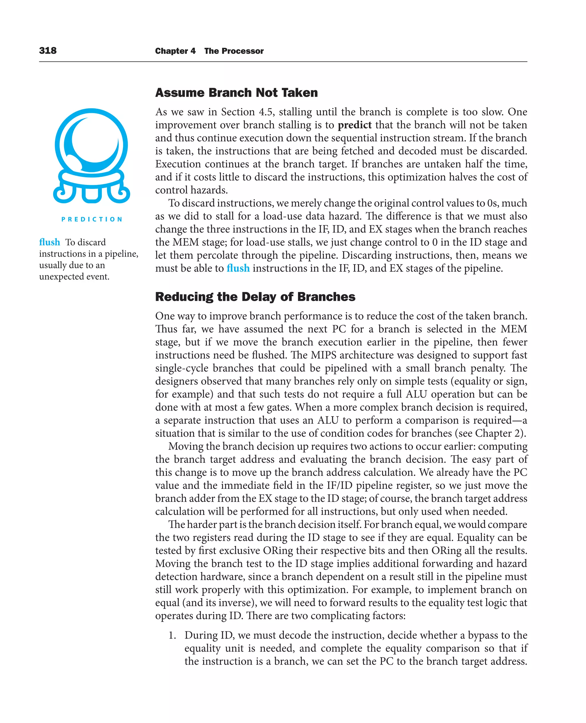 318 Chapter 4 The Processor
Assume Branch Not Taken
As we saw in Section 4.5, stalling until the branch is complete is too slow. One
improvement over branch stalling is to predict that the branch will not be taken
and thus continue execution down the sequential instruction stream. If the branch
is taken, the instructions that are being fetched and decoded must be discarded.
Execution continues at the branch target. If branches are untaken half the time,
and if it costs little to discard the instructions, this optimization halves the cost of
control hazards.
To discard instructions, we merely change the original control values to 0s, much
as we did to stall for a load-use data hazard. The difference is that we must also
change the three instructions in the IF, ID, and EX stages when the branch reaches
the MEM stage; for load-use stalls, we just change control to 0 in the ID stage and
let them percolate through the pipeline. Discarding instructions, then, means we
must be able to flush instructions in the IF, ID, and EX stages of the pipeline.
Reducing the Delay of Branches
One way to improve branch performance is to reduce the cost of the taken branch.
Thus far, we have assumed the next PC for a branch is selected in the MEM
stage, but if we move the branch execution earlier in the pipeline, then fewer
instructions need be flushed. The MIPS architecture was designed to support fast
single-cycle branches that could be pipelined with a small branch penalty. The
designers observed that many branches rely only on simple tests (equality or sign,
for example) and that such tests do not require a full ALU operation but can be
done with at most a few gates. When a more complex branch decision is required,
a separate instruction that uses an ALU to perform a comparison is required—a
situation that is similar to the use of condition codes for branches (see Chapter 2).
Moving the branch decision up requires two actions to occur earlier: computing
the branch target address and evaluating the branch decision. The easy part of
this change is to move up the branch address calculation. We already have the PC
value and the immediate field in the IF/ID pipeline register, so we just move the
branch adder from the EX stage to the ID stage; of course, the branch target address
calculation will be performed for all instructions, but only used when needed.
The harder part is the branch decision itself. For branch equal, we would compare
the two registers read during the ID stage to see if they are equal. Equality can be
tested by first exclusive ORing their respective bits and then ORing all the results.
Moving the branch test to the ID stage implies additional forwarding and hazard
detection hardware, since a branch dependent on a result still in the pipeline must
still work properly with this optimization. For example, to implement branch on
equal (and its inverse), we will need to forward results to the equality test logic that
operates during ID. There are two complicating factors:
1. During ID, we must decode the instruction, decide whether a bypass to the
equality unit is needed, and complete the equality comparison so that if
the instruction is a branch, we can set the PC to the branch target address.
flush To discard
instructions in a pipeline,
usually due to an
unexpected event.
 