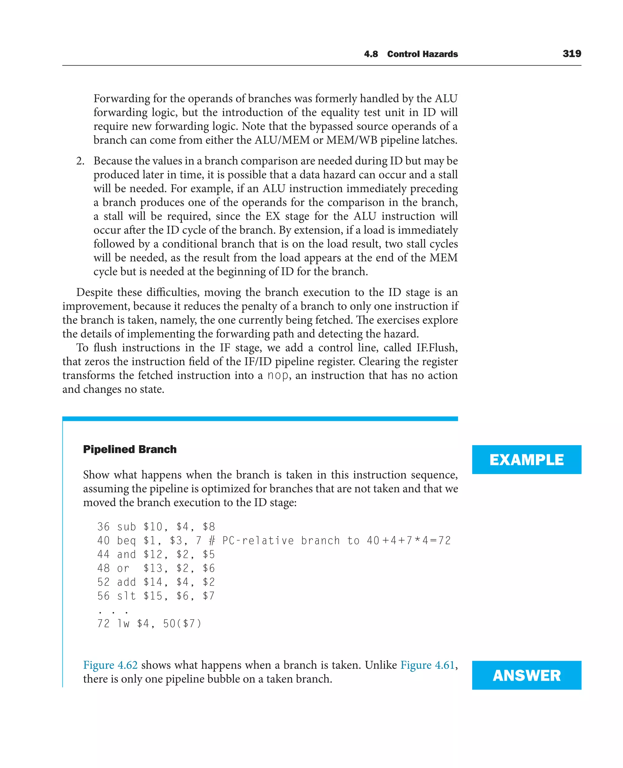 4.8 Control Hazards 319
Forwarding for the operands of branches was formerly handled by the ALU
forwarding logic, but the introduction of the equality test unit in ID will
require new forwarding logic. Note that the bypassed source operands of a
branch can come from either the ALU/MEM or MEM/WB pipeline latches.
2. Because the values in a branch comparison are needed during ID but may be
produced later in time, it is possible that a data hazard can occur and a stall
will be needed. For example, if an ALU instruction immediately preceding
a branch produces one of the operands for the comparison in the branch,
a stall will be required, since the EX stage for the ALU instruction will
occur after the ID cycle of the branch. By extension, if a load is immediately
followed by a conditional branch that is on the load result, two stall cycles
will be needed, as the result from the load appears at the end of the MEM
cycle but is needed at the beginning of ID for the branch.
Despite these difficulties, moving the branch execution to the ID stage is an
improvement, because it reduces the penalty of a branch to only one instruction if
the branch is taken, namely, the one currently being fetched. The exercises explore
the details of implementing the forwarding path and detecting the hazard.
To flush instructions in the IF stage, we add a control line, called IF.Flush,
that zeros the instruction field of the IF/ID pipeline register. Clearing the register
transforms the fetched instruction into a nop, an instruction that has no action
and changes no state.
Pipelined Branch
Show what happens when the branch is taken in this instruction sequence,
assuming the pipeline is optimized for branches that are not taken and that we
moved the branch execution to the ID stage:
36 sub $10, $4, $8
40 beq $1, $3, 7 # PC-relative branch to 40 +4+7*4=72
44 and $12, $2, $5
48 or $13, $2, $6
52 add $14, $4, $2
56 slt $15, $6, $7
. . .
72 lw $4, 50($7)
Figure 4.62 shows what happens when a branch is taken. Unlike Figure 4.61,
there is only one pipeline bubble on a taken branch.
EXAMPLE
ANSWER
 