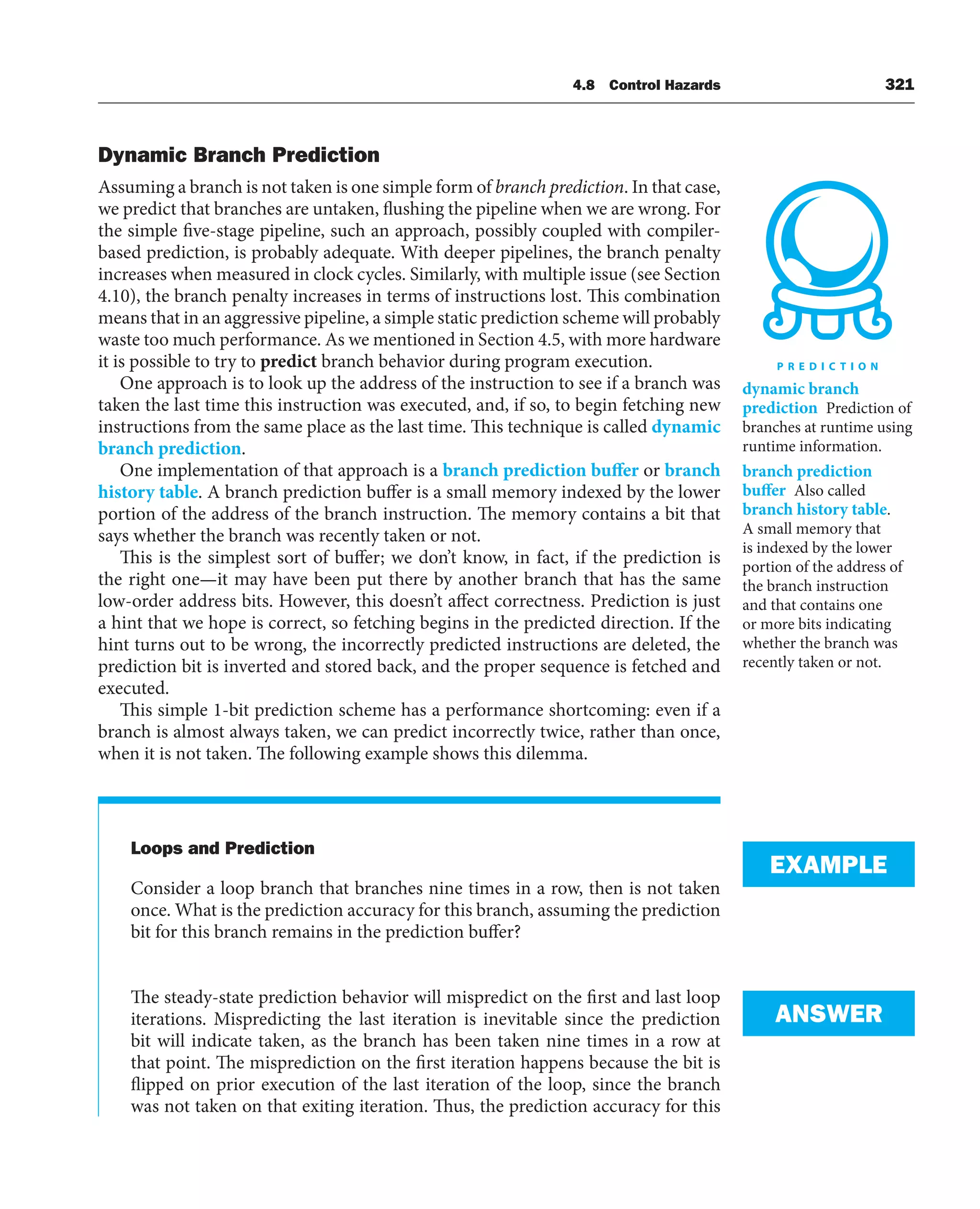 4.8 Control Hazards 321
Dynamic Branch Prediction
Assuming a branch is not taken is one simple form of branch prediction. In that case,
we predict that branches are untaken, flushing the pipeline when we are wrong. For
the simple five-stage pipeline, such an approach, possibly coupled with compiler-
based prediction, is probably adequate. With deeper pipelines, the branch penalty
increases when measured in clock cycles. Similarly, with multiple issue (see Section
4.10), the branch penalty increases in terms of instructions lost. This combination
means that in an aggressive pipeline, a simple static prediction scheme will probably
waste too much performance. As we mentioned in Section 4.5, with more hardware
it is possible to try to predict branch behavior during program execution.
One approach is to look up the address of the instruction to see if a branch was
taken the last time this instruction was executed, and, if so, to begin fetching new
instructions from the same place as the last time. This technique is called dynamic
branch prediction.
One implementation of that approach is a branch prediction buffer or branch
history table. A branch prediction buffer is a small memory indexed by the lower
portion of the address of the branch instruction. The memory contains a bit that
says whether the branch was recently taken or not.
This is the simplest sort of buffer; we don’t know, in fact, if the prediction is
the right one—it may have been put there by another branch that has the same
low-order address bits. However, this doesn’t affect correctness. Prediction is just
a hint that we hope is correct, so fetching begins in the predicted direction. If the
hint turns out to be wrong, the incorrectly predicted instructions are deleted, the
prediction bit is inverted and stored back, and the proper sequence is fetched and
executed.
This simple 1-bit prediction scheme has a performance shortcoming: even if a
branch is almost always taken, we can predict incorrectly twice, rather than once,
when it is not taken. The following example shows this dilemma.
Loops and Prediction
Consider a loop branch that branches nine times in a row, then is not taken
once. What is the prediction accuracy for this branch, assuming the prediction
bit for this branch remains in the prediction buffer?
The steady-state prediction behavior will mispredict on the first and last loop
iterations. Mispredicting the last iteration is inevitable since the prediction
bit will indicate taken, as the branch has been taken nine times in a row at
that point. The misprediction on the first iteration happens because the bit is
flipped on prior execution of the last iteration of the loop, since the branch
was not taken on that exiting iteration. Thus, the prediction accuracy for this
dynamic branch
prediction Prediction of
branches at runtime using
runtime information.
branch prediction
buffer Also called
branch history table.
A small memory that
is indexed by the lower
portion of the address of
the branch instruction
and that contains one
or more bits indicating
whether the branch was
recently taken or not.
EXAMPLE
ANSWER
 