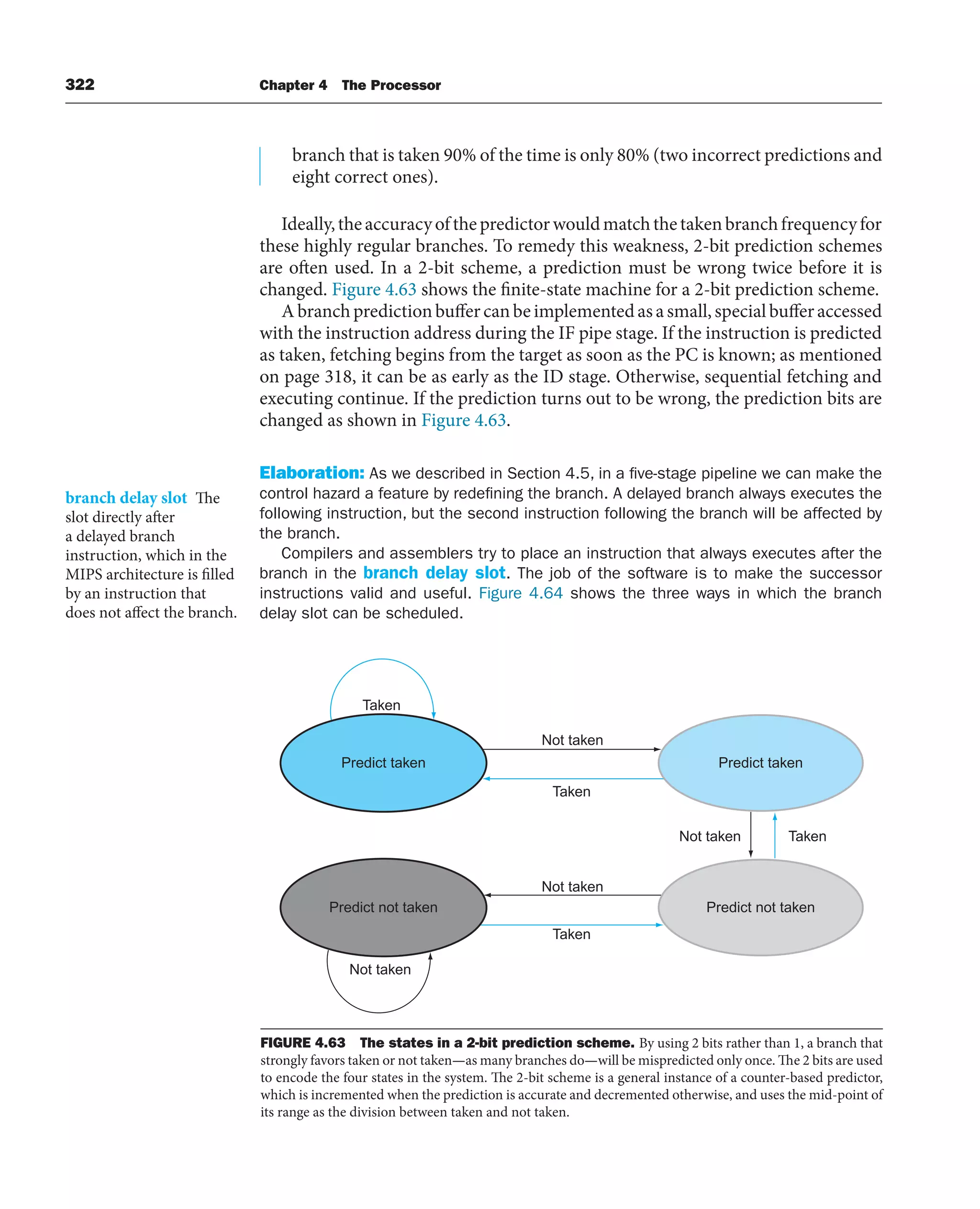 322 Chapter 4 The Processor
branch that is taken 90% of the time is only 80% (two incorrect predictions and
eight correct ones).
Ideally,theaccuracyofthepredictorwouldmatchthetakenbranchfrequencyfor
these highly regular branches. To remedy this weakness, 2-bit prediction schemes
are often used. In a 2-bit scheme, a prediction must be wrong twice before it is
changed. Figure 4.63 shows the finite-state machine for a 2-bit prediction scheme.
Abranchpredictionbuffercanbeimplementedasasmall,specialbufferaccessed
with the instruction address during the IF pipe stage. If the instruction is predicted
as taken, fetching begins from the target as soon as the PC is known; as mentioned
on page 318, it can be as early as the ID stage. Otherwise, sequential fetching and
executing continue. If the prediction turns out to be wrong, the prediction bits are
changed as shown in Figure 4.63.
Elaboration: As we described in Section 4.5, in a five-stage pipeline we can make the
control hazard a feature by redefining the branch. A delayed branch always executes the
following instruction, but the second instruction following the branch will be affected by
the branch.
Compilers and assemblers try to place an instruction that always executes after the
branch in the branch delay slot. The job of the software is to make the successor
instructions valid and useful. Figure 4.64 shows the three ways in which the branch
delay slot can be scheduled.
branch delay slot The
slot directly after
a delayed branch
instruction, which in the
MIPS architecture is filled
by an instruction that
does not affect the branch.
Predict taken
Not taken
Not taken
Not taken
Not taken
Taken
Taken
Taken
Taken
Predict not taken
Predict not taken
Predict taken
FIGURE 4.63 The states in a 2-bit prediction scheme. By using 2 bits rather than 1, a branch that
strongly favors taken or not taken—as many branches do—will be mispredicted only once. The 2 bits are used
to encode the four states in the system. The 2-bit scheme is a general instance of a counter-based predictor,
which is incremented when the prediction is accurate and decremented otherwise, and uses the mid-point of
its range as the division between taken and not taken.
 