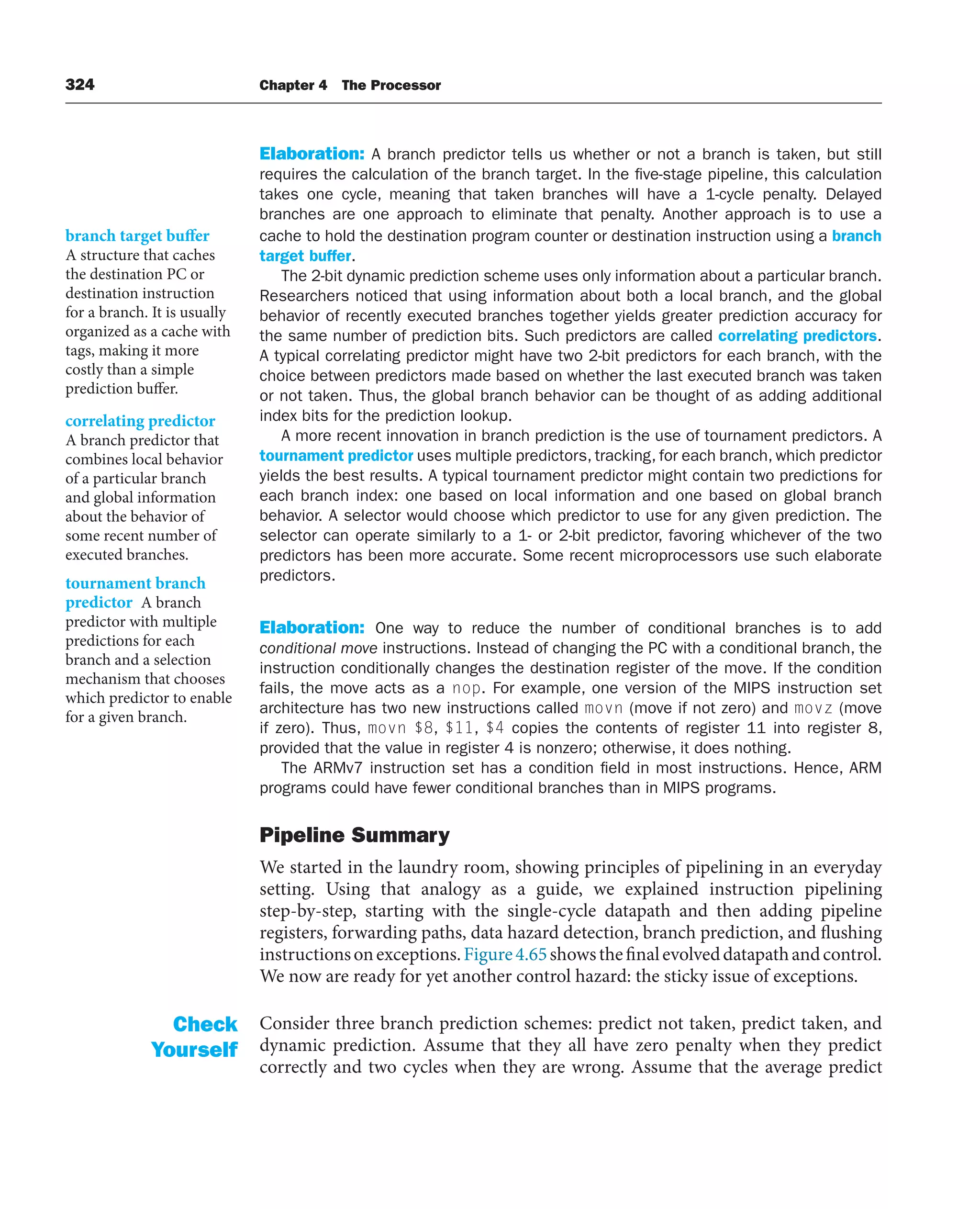 324 Chapter 4 The Processor
Elaboration: A branch predictor tells us whether or not a branch is taken, but still
requires the calculation of the branch target. In the five-stage pipeline, this calculation
takes one cycle, meaning that taken branches will have a 1-cycle penalty. Delayed
branches are one approach to eliminate that penalty. Another approach is to use a
cache to hold the destination program counter or destination instruction using a branch
target buffer.
The 2-bit dynamic prediction scheme uses only information about a particular branch.
Researchers noticed that using information about both a local branch, and the global
behavior of recently executed branches together yields greater prediction accuracy for
the same number of prediction bits. Such predictors are called correlating predictors.
A typical correlating predictor might have two 2-bit predictors for each branch, with the
choice between predictors made based on whether the last executed branch was taken
or not taken. Thus, the global branch behavior can be thought of as adding additional
index bits for the prediction lookup.
A more recent innovation in branch prediction is the use of tournament predictors. A
tournament predictor uses multiple predictors, tracking, for each branch, which predictor
yields the best results. A typical tournament predictor might contain two predictions for
each branch index: one based on local information and one based on global branch
behavior. A selector would choose which predictor to use for any given prediction. The
selector can operate similarly to a 1- or 2-bit predictor, favoring whichever of the two
predictors has been more accurate. Some recent microprocessors use such elaborate
predictors.
Elaboration: One way to reduce the number of conditional branches is to add
conditional move instructions. Instead of changing the PC with a conditional branch, the
instruction conditionally changes the destination register of the move. If the condition
fails, the move acts as a nop. For example, one version of the MIPS instruction set
architecture has two new instructions called movn (move if not zero) and movz (move
if zero). Thus, movn $8, $11, $4 copies the contents of register 11 into register 8,
provided that the value in register 4 is nonzero; otherwise, it does nothing.
The ARMv7 instruction set has a condition field in most instructions. Hence, ARM
programs could have fewer conditional branches than in MIPS programs.
Pipeline Summary
We started in the laundry room, showing principles of pipelining in an everyday
setting. Using that analogy as a guide, we explained instruction pipelining
step-by-step, starting with the single-cycle datapath and then adding pipeline
registers, forwarding paths, data hazard detection, branch prediction, and flushing
instructionsonexceptions.Figure4.65showsthefinalevolveddatapathandcontrol.
We now are ready for yet another control hazard: the sticky issue of exceptions.
Consider three branch prediction schemes: predict not taken, predict taken, and
dynamic prediction. Assume that they all have zero penalty when they predict
correctly and two cycles when they are wrong. Assume that the average predict
branch target buffer
A structure that caches
the destination PC or
destination instruction
for a branch. It is usually
organized as a cache with
tags, making it more
costly than a simple
prediction buffer.
correlating predictor
A branch predictor that
combines local behavior
of a particular branch
and global information
about the behavior of
some recent number of
executed branches.
tournament branch
predictor A branch
predictor with multiple
predictions for each
branch and a selection
mechanism that chooses
which predictor to enable
for a given branch.
Check
Yourself
 