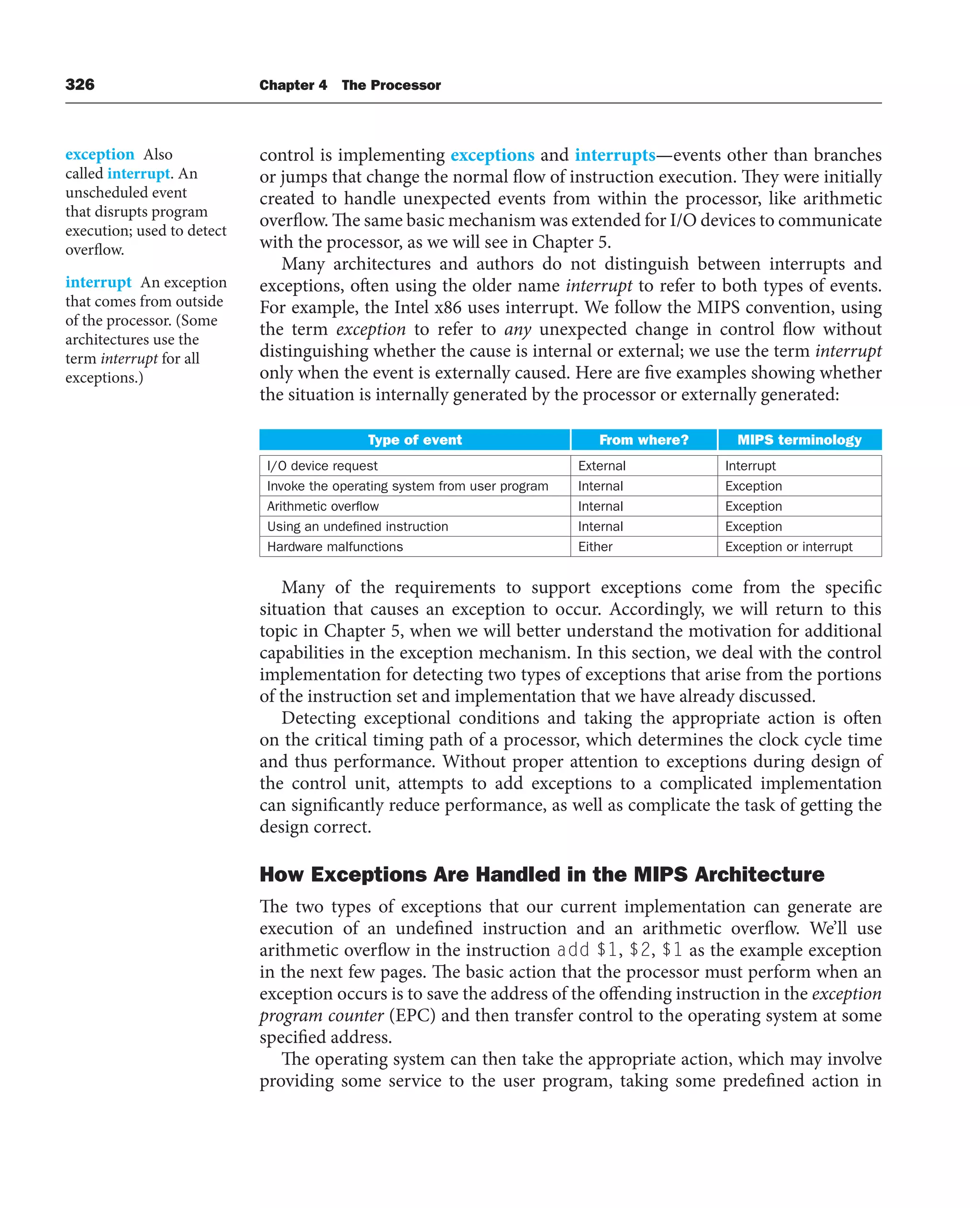 326 Chapter 4 The Processor
control is implementing exceptions and interrupts—events other than branches
or jumps that change the normal flow of instruction execution. They were initially
created to handle unexpected events from within the processor, like arithmetic
overflow. The same basic mechanism was extended for I/O devices to communicate
with the processor, as we will see in Chapter 5.
Many architectures and authors do not distinguish between interrupts and
exceptions, often using the older name interrupt to refer to both types of events.
For example, the Intel x86 uses interrupt. We follow the MIPS convention, using
the term exception to refer to any unexpected change in control flow without
distinguishing whether the cause is internal or external; we use the term interrupt
only when the event is externally caused. Here are five examples showing whether
the situation is internally generated by the processor or externally generated:
Type of event From where? MIPS terminology
I/O device request External Interrupt
Invoke the operating system from user program Internal Exception
Arithmetic overflow Internal Exception
Using an undefined instruction Internal Exception
Hardware malfunctions Either Exception or interrupt
Many of the requirements to support exceptions come from the specific
situation that causes an exception to occur. Accordingly, we will return to this
topic in Chapter 5, when we will better understand the motivation for additional
capabilities in the exception mechanism. In this section, we deal with the control
implementation for detecting two types of exceptions that arise from the portions
of the instruction set and implementation that we have already discussed.
Detecting exceptional conditions and taking the appropriate action is often
on the critical timing path of a processor, which determines the clock cycle time
and thus performance. Without proper attention to exceptions during design of
the control unit, attempts to add exceptions to a complicated implementation
can significantly reduce performance, as well as complicate the task of getting the
design correct.
How Exceptions Are Handled in the MIPS Architecture
The two types of exceptions that our current implementation can generate are
execution of an undefined instruction and an arithmetic overflow. We’ll use
arithmetic overflow in the instruction add $1, $2, $1 as the example exception
in the next few pages. The basic action that the processor must perform when an
exception occurs is to save the address of the offending instruction in the exception
program counter (EPC) and then transfer control to the operating system at some
specified address.
The operating system can then take the appropriate action, which may involve
providing some service to the user program, taking some predefined action in
exception Also
called interrupt. An
unscheduled event
that disrupts program
execution; used to detect
overflow.
interrupt An exception
that comes from outside
of the processor. (Some
architectures use the
term interrupt for all
exceptions.)
 