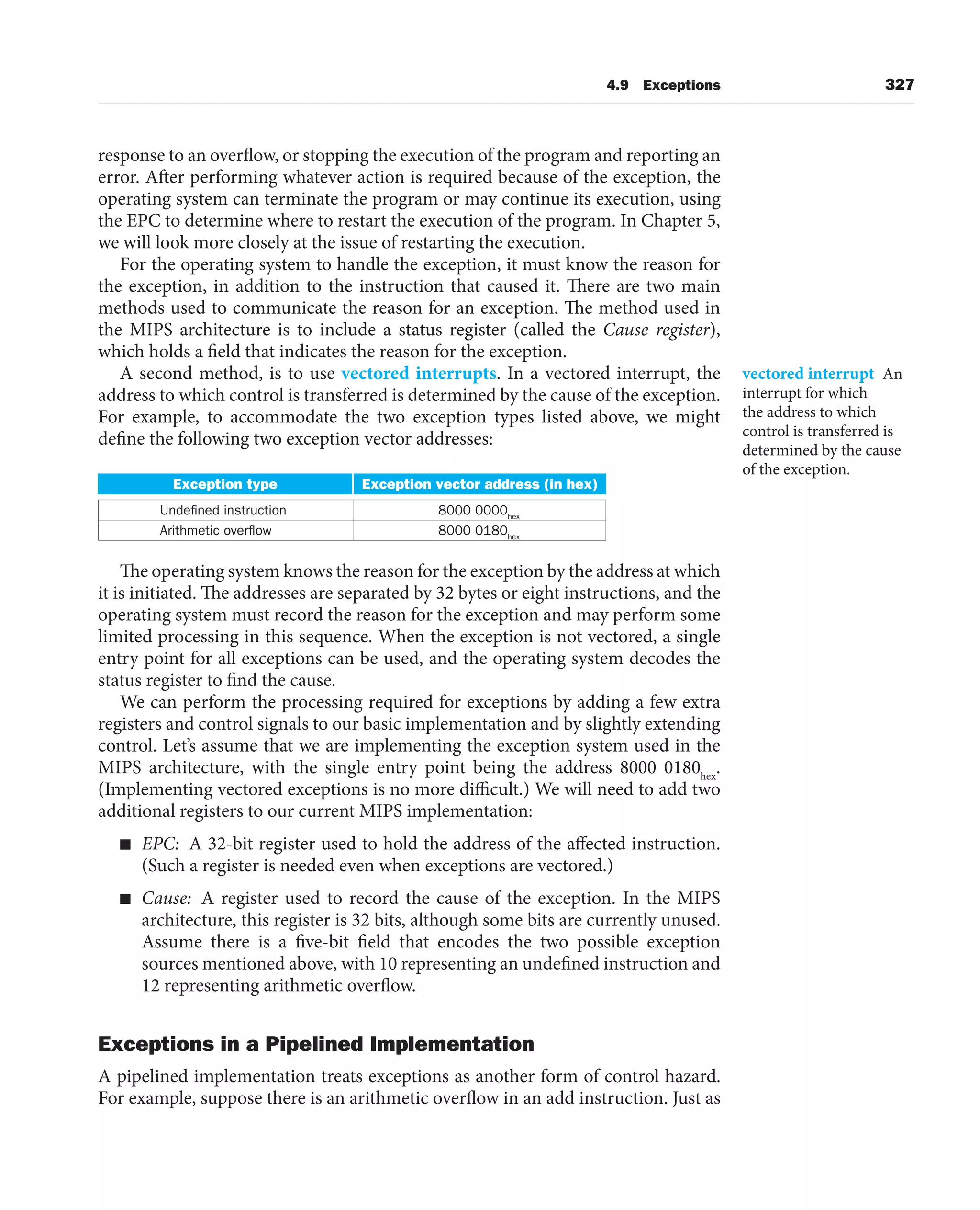 4.9 Exceptions 327
response to an overflow, or stopping the execution of the program and reporting an
error. After performing whatever action is required because of the exception, the
operating system can terminate the program or may continue its execution, using
the EPC to determine where to restart the execution of the program. In Chapter 5,
we will look more closely at the issue of restarting the execution.
For the operating system to handle the exception, it must know the reason for
the exception, in addition to the instruction that caused it. There are two main
methods used to communicate the reason for an exception. The method used in
the MIPS architecture is to include a status register (called the Cause register),
which holds a field that indicates the reason for the exception.
A second method, is to use vectored interrupts. In a vectored interrupt, the
address to which control is transferred is determined by the cause of the exception.
For example, to accommodate the two exception types listed above, we might
define the following two exception vector addresses:
Exception type Exception vector address (in hex)
Undefined instruction 8000 0000hex
Arithmetic overflow 8000 0180hex
The operating system knows the reason for the exception by the address at which
it is initiated. The addresses are separated by 32 bytes or eight instructions, and the
operating system must record the reason for the exception and may perform some
limited processing in this sequence. When the exception is not vectored, a single
entry point for all exceptions can be used, and the operating system decodes the
status register to find the cause.
We can perform the processing required for exceptions by adding a few extra
registers and control signals to our basic implementation and by slightly extending
control. Let’s assume that we are implementing the exception system used in the
MIPS architecture, with the single entry point being the address 8000 0180hex
.
(Implementing vectored exceptions is no more difficult.) We will need to add two
additional registers to our current MIPS implementation:
■ EPC: A 32-bit register used to hold the address of the affected instruction.
(Such a register is needed even when exceptions are vectored.)
■ Cause: A register used to record the cause of the exception. In the MIPS
architecture, this register is 32 bits, although some bits are currently unused.
Assume there is a five-bit field that encodes the two possible exception
sources mentioned above, with 10 representing an undefined instruction and
12 representing arithmetic overflow.
Exceptions in a Pipelined Implementation
A pipelined implementation treats exceptions as another form of control hazard.
For example, suppose there is an arithmetic overflow in an add instruction. Just as
vectored interrupt An
interrupt for which
the address to which
control is transferred is
determined by the cause
of the exception.
 
