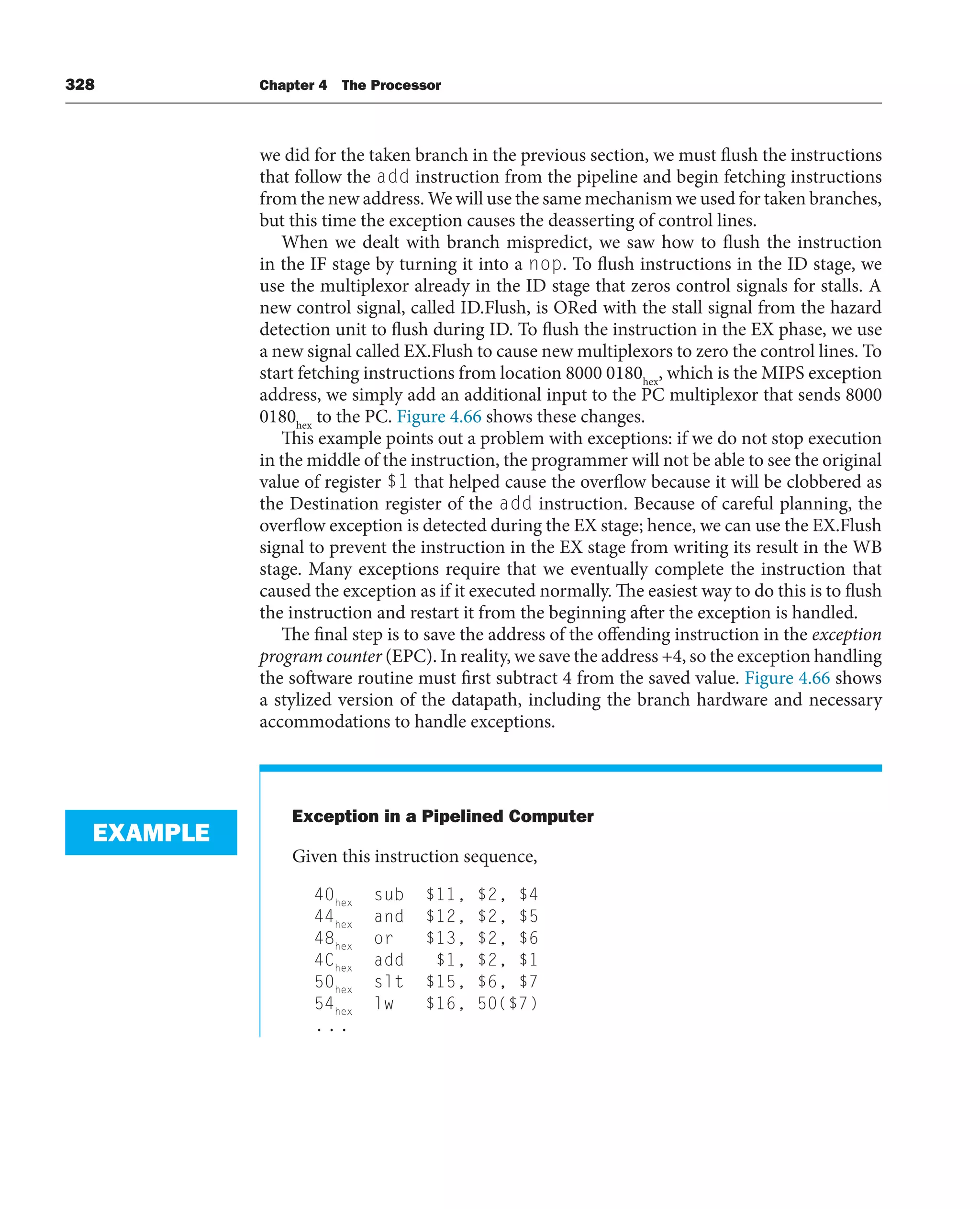328 Chapter 4 The Processor
we did for the taken branch in the previous section, we must flush the instructions
that follow the add instruction from the pipeline and begin fetching instructions
from the new address. We will use the same mechanism we used for taken branches,
but this time the exception causes the deasserting of control lines.
When we dealt with branch mispredict, we saw how to flush the instruction
in the IF stage by turning it into a nop. To flush instructions in the ID stage, we
use the multiplexor already in the ID stage that zeros control signals for stalls. A
new control signal, called ID.Flush, is ORed with the stall signal from the hazard
detection unit to flush during ID. To flush the instruction in the EX phase, we use
a new signal called EX.Flush to cause new multiplexors to zero the control lines. To
start fetching instructions from location 8000 0180hex
, which is the MIPS exception
address, we simply add an additional input to the PC multiplexor that sends 8000
0180hex
to the PC. Figure 4.66 shows these changes.
This example points out a problem with exceptions: if we do not stop execution
in the middle of the instruction, the programmer will not be able to see the original
value of register $1 that helped cause the overflow because it will be clobbered as
the Destination register of the add instruction. Because of careful planning, the
overflow exception is detected during the EX stage; hence, we can use the EX.Flush
signal to prevent the instruction in the EX stage from writing its result in the WB
stage. Many exceptions require that we eventually complete the instruction that
caused the exception as if it executed normally. The easiest way to do this is to flush
the instruction and restart it from the beginning after the exception is handled.
The final step is to save the address of the offending instruction in the exception
program counter (EPC). In reality, we save the address +4, so the exception handling
the software routine must first subtract 4 from the saved value. Figure 4.66 shows
a stylized version of the datapath, including the branch hardware and necessary
accommodations to handle exceptions.
Exception in a Pipelined Computer
Given this instruction sequence,
40hex
sub $11, $2, $4
44hex
and $12, $2, $5
48hex
or $13, $2, $6
4Chex
add $1, $2, $1
50hex
slt $15, $6, $7
54hex
lw $16, 50($7)
...
EXAMPLE
 