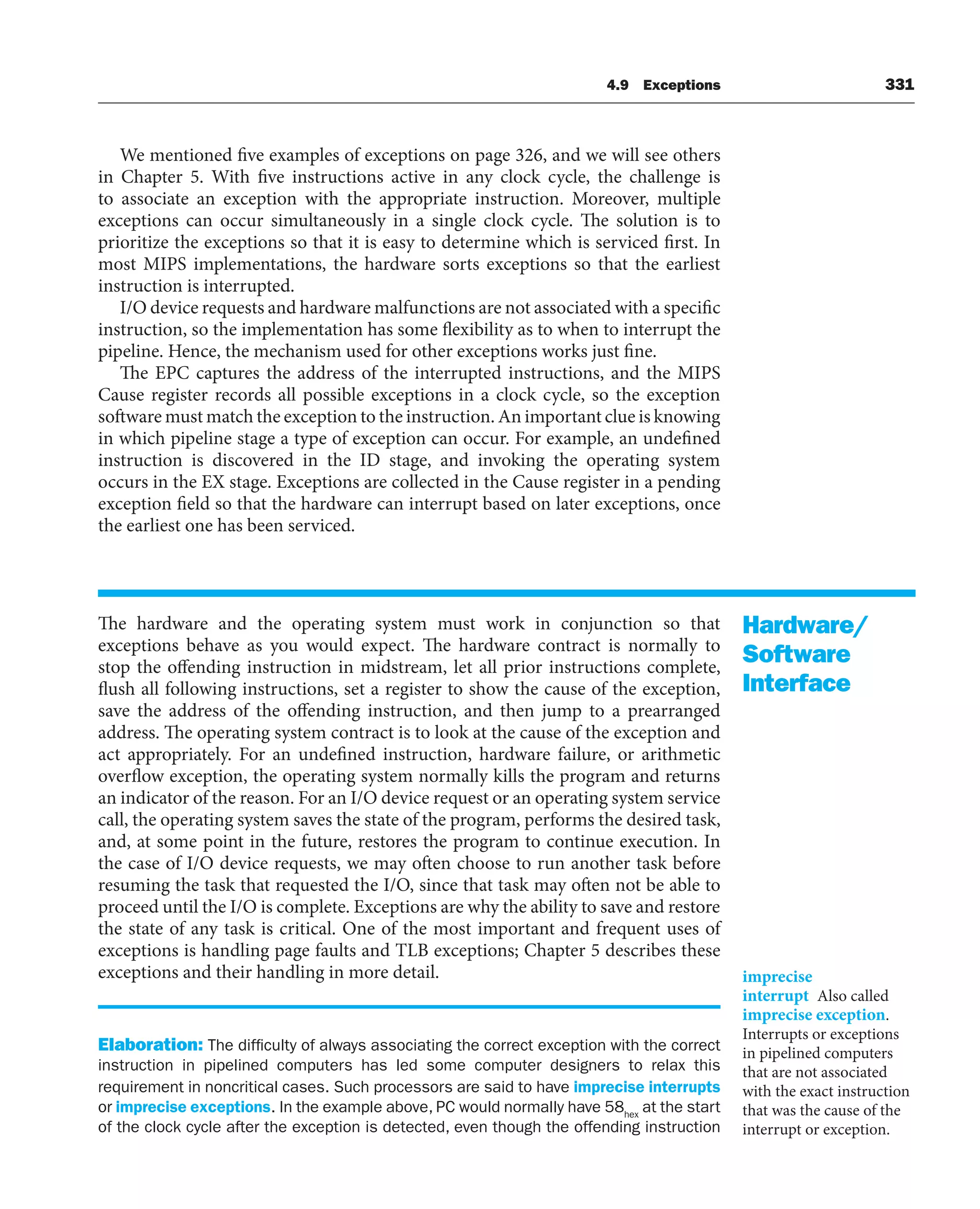 4.9 Exceptions 331
We mentioned five examples of exceptions on page 326, and we will see others
in Chapter 5. With five instructions active in any clock cycle, the challenge is
to associate an exception with the appropriate instruction. Moreover, multiple
exceptions can occur simultaneously in a single clock cycle. The solution is to
prioritize the exceptions so that it is easy to determine which is serviced first. In
most MIPS implementations, the hardware sorts exceptions so that the earliest
instruction is interrupted.
I/O device requests and hardware malfunctions are not associated with a specific
instruction, so the implementation has some flexibility as to when to interrupt the
pipeline. Hence, the mechanism used for other exceptions works just fine.
The EPC captures the address of the interrupted instructions, and the MIPS
Cause register records all possible exceptions in a clock cycle, so the exception
software must match the exception to the instruction. An important clue is knowing
in which pipeline stage a type of exception can occur. For example, an undefined
instruction is discovered in the ID stage, and invoking the operating system
occurs in the EX stage. Exceptions are collected in the Cause register in a pending
exception field so that the hardware can interrupt based on later exceptions, once
the earliest one has been serviced.
The hardware and the operating system must work in conjunction so that
exceptions behave as you would expect. The hardware contract is normally to
stop the offending instruction in midstream, let all prior instructions complete,
flush all following instructions, set a register to show the cause of the exception,
save the address of the offending instruction, and then jump to a prearranged
address. The operating system contract is to look at the cause of the exception and
act appropriately. For an undefined instruction, hardware failure, or arithmetic
overflow exception, the operating system normally kills the program and returns
an indicator of the reason. For an I/O device request or an operating system service
call, the operating system saves the state of the program, performs the desired task,
and, at some point in the future, restores the program to continue execution. In
the case of I/O device requests, we may often choose to run another task before
resuming the task that requested the I/O, since that task may often not be able to
proceed until the I/O is complete. Exceptions are why the ability to save and restore
the state of any task is critical. One of the most important and frequent uses of
exceptions is handling page faults and TLB exceptions; Chapter 5 describes these
exceptions and their handling in more detail.
Elaboration: The difficulty of always associating the correct exception with the correct
instruction in pipelined computers has led some computer designers to relax this
requirement in noncritical cases. Such processors are said to have imprecise interrupts
or imprecise exceptions. In the example above, PC would normally have 58hex
at the start
of the clock cycle after the exception is detected, even though the offending instruction
Hardware/
Software
Interface
imprecise
interrupt Also called
imprecise exception.
Interrupts or exceptions
in pipelined computers
that are not associated
with the exact instruction
that was the cause of the
interrupt or exception.
 