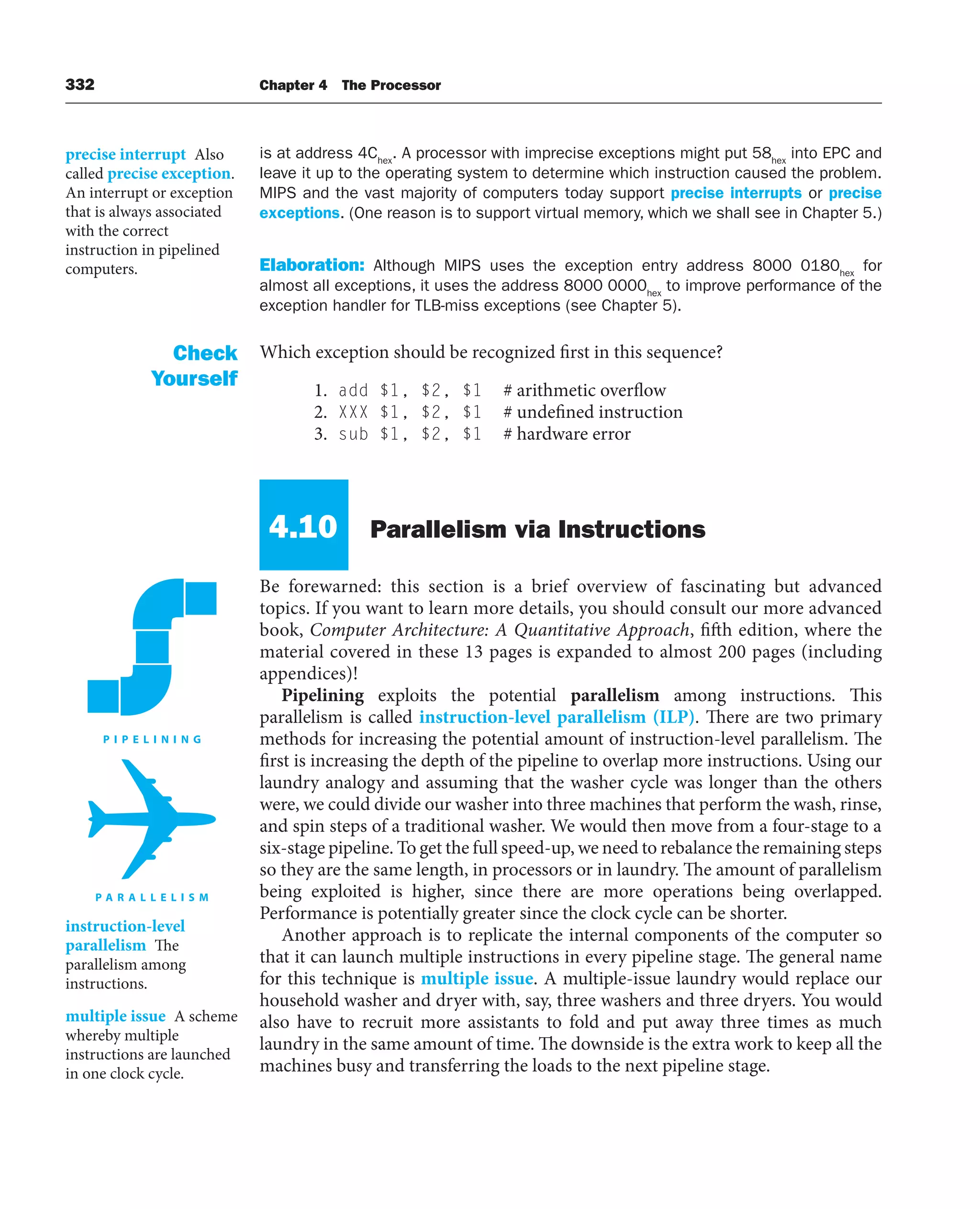 332 Chapter 4 The Processor
is at address 4Chex
. A processor with imprecise exceptions might put 58hex
into EPC and
leave it up to the operating system to determine which instruction caused the problem.
MIPS and the vast majority of computers today support precise interrupts or precise
exceptions. (One reason is to support virtual memory, which we shall see in Chapter 5.)
Elaboration: Although MIPS uses the exception entry address 8000 0180hex
for
almost all exceptions, it uses the address 8000 0000hex
to improve performance of the
exception handler for TLB-miss exceptions (see Chapter 5).
Which exception should be recognized first in this sequence?
1. add $1, $2, $1 # arithmetic overflow
2. XXX $1, $2, $1 # undefined instruction
3. sub $1, $2, $1 # hardware error
4.10 Parallelism via Instructions
Be forewarned: this section is a brief overview of fascinating but advanced
topics. If you want to learn more details, you should consult our more advanced
book, Computer Architecture: A Quantitative Approach, fifth edition, where the
material covered in these 13 pages is expanded to almost 200 pages (including
appendices)!
Pipelining exploits the potential parallelism among instructions. This
parallelism is called instruction-level parallelism (ILP). There are two primary
methods for increasing the potential amount of instruction-level parallelism. The
first is increasing the depth of the pipeline to overlap more instructions. Using our
laundry analogy and assuming that the washer cycle was longer than the others
were, we could divide our washer into three machines that perform the wash, rinse,
and spin steps of a traditional washer. We would then move from a four-stage to a
six-stage pipeline. To get the full speed-up, we need to rebalance the remaining steps
so they are the same length, in processors or in laundry. The amount of parallelism
being exploited is higher, since there are more operations being overlapped.
Performance is potentially greater since the clock cycle can be shorter.
Another approach is to replicate the internal components of the computer so
that it can launch multiple instructions in every pipeline stage. The general name
for this technique is multiple issue. A multiple-issue laundry would replace our
household washer and dryer with, say, three washers and three dryers. You would
also have to recruit more assistants to fold and put away three times as much
laundry in the same amount of time. The downside is the extra work to keep all the
machines busy and transferring the loads to the next pipeline stage.
Check
Yourself
instruction-level
parallelism The
parallelism among
instructions.
multiple issue A scheme
whereby multiple
instructions are launched
in one clock cycle.
precise interrupt Also
called precise exception.
An interrupt or exception
that is always associated
with the correct
instruction in pipelined
computers.
 