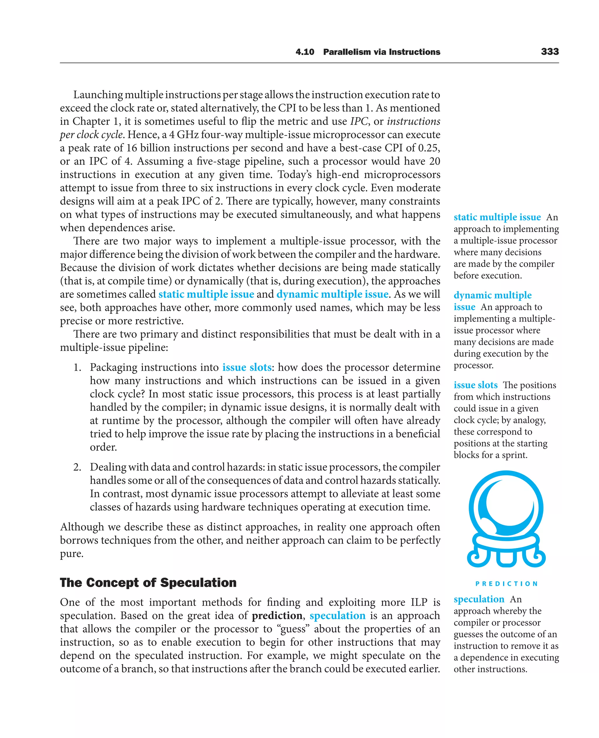 4.10 Parallelism via Instructions 333
Launchingmultipleinstructionsperstageallowstheinstructionexecutionrateto
exceed the clock rate or, stated alternatively, the CPI to be less than 1. As mentioned
in Chapter 1, it is sometimes useful to flip the metric and use IPC, or instructions
per clock cycle. Hence, a 4 GHz four-way multiple-issue microprocessor can execute
a peak rate of 16 billion instructions per second and have a best-case CPI of 0.25,
or an IPC of 4. Assuming a five-stage pipeline, such a processor would have 20
instructions in execution at any given time. Today’s high-end microprocessors
attempt to issue from three to six instructions in every clock cycle. Even moderate
designs will aim at a peak IPC of 2. There are typically, however, many constraints
on what types of instructions may be executed simultaneously, and what happens
when dependences arise.
There are two major ways to implement a multiple-issue processor, with the
major difference being the division of work between the compiler and the hardware.
Because the division of work dictates whether decisions are being made statically
(that is, at compile time) or dynamically (that is, during execution), the approaches
are sometimes called static multiple issue and dynamic multiple issue. As we will
see, both approaches have other, more commonly used names, which may be less
precise or more restrictive.
There are two primary and distinct responsibilities that must be dealt with in a
multiple-issue pipeline:
1. Packaging instructions into issue slots: how does the processor determine
how many instructions and which instructions can be issued in a given
clock cycle? In most static issue processors, this process is at least partially
handled by the compiler; in dynamic issue designs, it is normally dealt with
at runtime by the processor, although the compiler will often have already
tried to help improve the issue rate by placing the instructions in a beneficial
order.
2. Dealing with data and control hazards: in static issue processors, the compiler
handles some or all of the consequences of data and control hazards statically.
In contrast, most dynamic issue processors attempt to alleviate at least some
classes of hazards using hardware techniques operating at execution time.
Although we describe these as distinct approaches, in reality one approach often
borrows techniques from the other, and neither approach can claim to be perfectly
pure.
The Concept of Speculation
One of the most important methods for finding and exploiting more ILP is
speculation. Based on the great idea of prediction, speculation is an approach
that allows the compiler or the processor to “guess” about the properties of an
instruction, so as to enable execution to begin for other instructions that may
depend on the speculated instruction. For example, we might speculate on the
outcome of a branch, so that instructions after the branch could be executed earlier.
static multiple issue An
approach to implementing
a multiple-issue processor
where many decisions
are made by the compiler
before execution.
dynamic multiple
issue An approach to
implementing a multiple-
issue processor where
many decisions are made
during execution by the
processor.
issue slots The positions
from which instructions
could issue in a given
clock cycle; by analogy,
these correspond to
positions at the starting
blocks for a sprint.
speculation An
approach whereby the
compiler or processor
guesses the outcome of an
instruction to remove it as
a dependence in executing
other instructions.
 