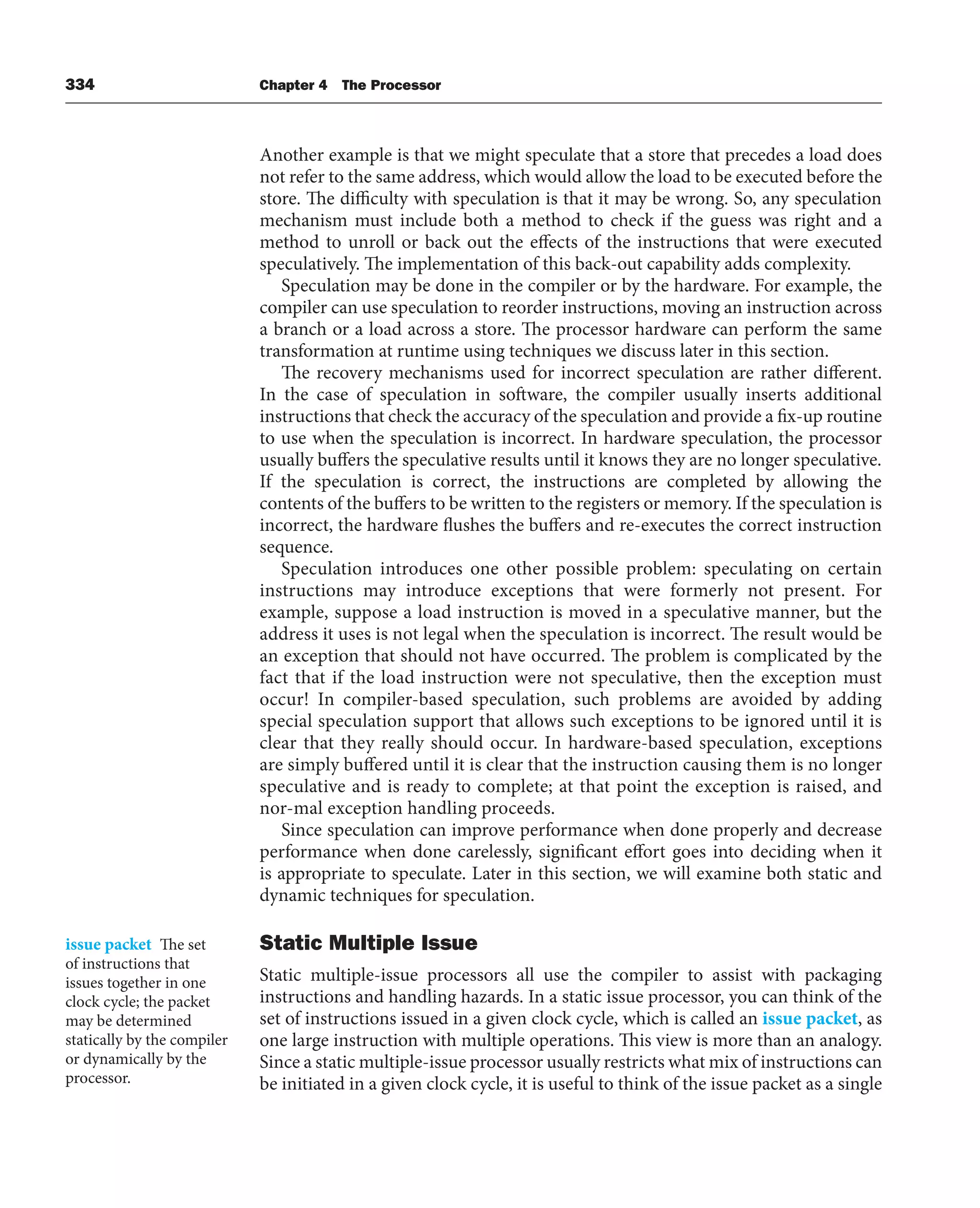 334 Chapter 4 The Processor
Another example is that we might speculate that a store that precedes a load does
not refer to the same address, which would allow the load to be executed before the
store. The difficulty with speculation is that it may be wrong. So, any speculation
mechanism must include both a method to check if the guess was right and a
method to unroll or back out the effects of the instructions that were executed
speculatively. The implementation of this back-out capability adds complexity.
Speculation may be done in the compiler or by the hardware. For example, the
compiler can use speculation to reorder instructions, moving an instruction across
a branch or a load across a store. The processor hardware can perform the same
transformation at runtime using techniques we discuss later in this section.
The recovery mechanisms used for incorrect speculation are rather different.
In the case of speculation in software, the compiler usually inserts additional
instructions that check the accuracy of the speculation and provide a fix-up routine
to use when the speculation is incorrect. In hardware speculation, the processor
usually buffers the speculative results until it knows they are no longer speculative.
If the speculation is correct, the instructions are completed by allowing the
contents of the buffers to be written to the registers or memory. If the speculation is
incorrect, the hardware flushes the buffers and re-executes the correct instruction
sequence.
Speculation introduces one other possible problem: speculating on certain
instructions may introduce exceptions that were formerly not present. For
example, suppose a load instruction is moved in a speculative manner, but the
address it uses is not legal when the speculation is incorrect. The result would be
an exception that should not have occurred. The problem is complicated by the
fact that if the load instruction were not speculative, then the exception must
occur! In compiler-based speculation, such problems are avoided by adding
special speculation support that allows such exceptions to be ignored until it is
clear that they really should occur. In hardware-based speculation, exceptions
are simply buffered until it is clear that the instruction causing them is no longer
speculative and is ready to complete; at that point the exception is raised, and
nor-mal exception handling proceeds.
Since speculation can improve performance when done properly and decrease
performance when done carelessly, significant effort goes into deciding when it
is appropriate to speculate. Later in this section, we will examine both static and
dynamic techniques for speculation.
Static Multiple Issue
Static multiple-issue processors all use the compiler to assist with packaging
instructions and handling hazards. In a static issue processor, you can think of the
set of instructions issued in a given clock cycle, which is called an issue packet, as
one large instruction with multiple operations. This view is more than an analogy.
Since a static multiple-issue processor usually restricts what mix of instructions can
be initiated in a given clock cycle, it is useful to think of the issue packet as a single
issue packet The set
of instructions that
issues together in one
clock cycle; the packet
may be determined
statically by the compiler
or dynamically by the
processor.
 