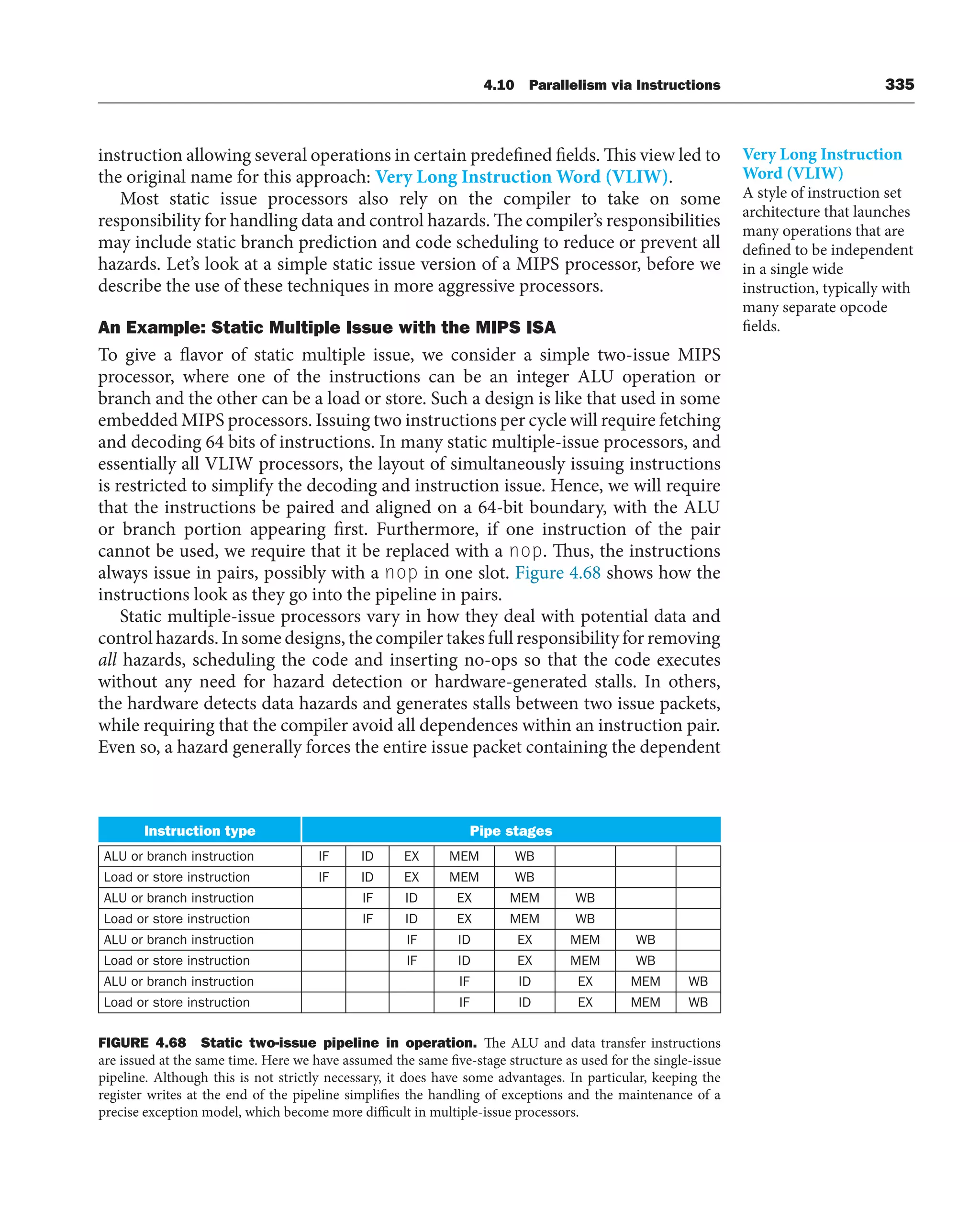 4.10 Parallelism via Instructions 335
instruction allowing several operations in certain predefined fields. This view led to
the original name for this approach: Very Long Instruction Word (VLIW).
Most static issue processors also rely on the compiler to take on some
responsibility for handling data and control hazards. The compiler’s responsibilities
may include static branch prediction and code scheduling to reduce or prevent all
hazards. Let’s look at a simple static issue version of a MIPS processor, before we
describe the use of these techniques in more aggressive processors.
An Example: Static Multiple Issue with the MIPS ISA
To give a flavor of static multiple issue, we consider a simple two-issue MIPS
processor, where one of the instructions can be an integer ALU operation or
branch and the other can be a load or store. Such a design is like that used in some
embedded MIPS processors. Issuing two instructions per cycle will require fetching
and decoding 64 bits of instructions. In many static multiple-issue processors, and
essentially all VLIW processors, the layout of simultaneously issuing instructions
is restricted to simplify the decoding and instruction issue. Hence, we will require
that the instructions be paired and aligned on a 64-bit boundary, with the ALU
or branch portion appearing first. Furthermore, if one instruction of the pair
cannot be used, we require that it be replaced with a nop. Thus, the instructions
always issue in pairs, possibly with a nop in one slot. Figure 4.68 shows how the
instructions look as they go into the pipeline in pairs.
Static multiple-issue processors vary in how they deal with potential data and
control hazards. In some designs, the compiler takes full responsibility for removing
all hazards, scheduling the code and inserting no-ops so that the code executes
without any need for hazard detection or hardware-generated stalls. In others,
the hardware detects data hazards and generates stalls between two issue packets,
while requiring that the compiler avoid all dependences within an instruction pair.
Even so, a hazard generally forces the entire issue packet containing the dependent
Instruction type Pipe stages
ALU or branch instruction IF ID EX MEM WB
Load or store instruction IF ID EX MEM WB
ALU or branch instruction IF ID EX MEM WB
Load or store instruction IF ID EX MEM WB
ALU or branch instruction IF ID EX MEM WB
Load or store instruction IF ID EX MEM WB
ALU or branch instruction IF ID EX MEM WB
Load or store instruction IF ID EX MEM WB
FIGURE 4.68 Static two-issue pipeline in operation. The ALU and data transfer instructions
are issued at the same time. Here we have assumed the same five-stage structure as used for the single-issue
pipeline. Although this is not strictly necessary, it does have some advantages. In particular, keeping the
register writes at the end of the pipeline simplifies the handling of exceptions and the maintenance of a
precise exception model, which become more difficult in multiple-issue processors.
Very Long Instruction
Word (VLIW)
A style of instruction set
architecture that launches
many operations that are
defined to be independent
in a single wide
instruction, typically with
many separate opcode
fields.
 