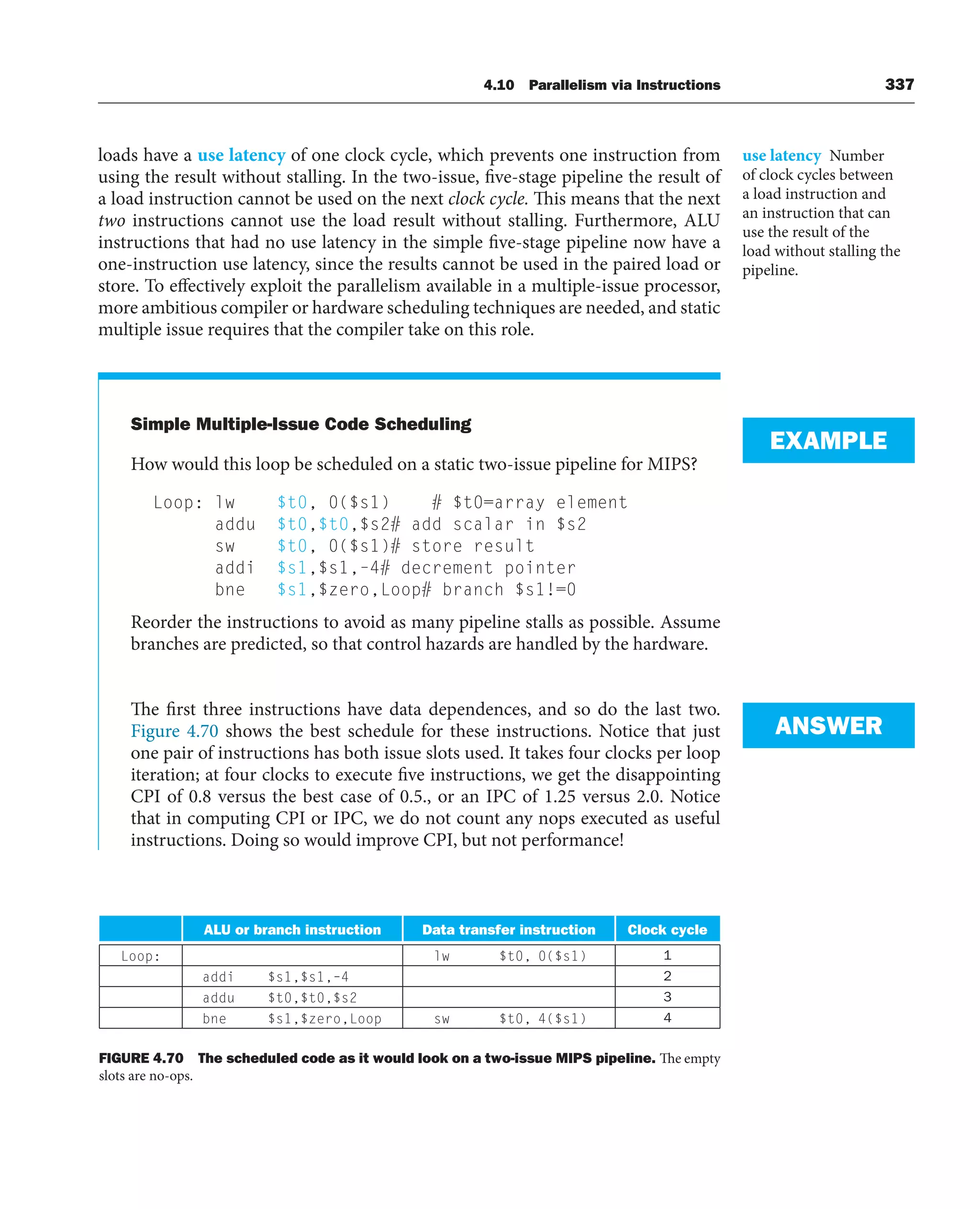 4.10 Parallelism via Instructions 337
loads have a use latency of one clock cycle, which prevents one instruction from
using the result without stalling. In the two-issue, five-stage pipeline the result of
a load instruction cannot be used on the next clock cycle. This means that the next
two instructions cannot use the load result without stalling. Furthermore, ALU
instructions that had no use latency in the simple five-stage pipeline now have a
one-instruction use latency, since the results cannot be used in the paired load or
store. To effectively exploit the parallelism available in a multiple-issue processor,
more ambitious compiler or hardware scheduling techniques are needed, and static
multiple issue requires that the compiler take on this role.
Simple Multiple-Issue Code Scheduling
How would this loop be scheduled on a static two-issue pipeline for MIPS?
Loop: lw $t0, 0($s1) # $t0=array element
addu $t0,$t0,$s2# add scalar in $s2
sw $t0, 0($s1)# store result
addi $s1,$s1,–4# decrement pointer
bne $s1,$zero,Loop# branch $s1!=0
Reorder the instructions to avoid as many pipeline stalls as possible. Assume
branches are predicted, so that control hazards are handled by the hardware.
The first three instructions have data dependences, and so do the last two.
Figure 4.70 shows the best schedule for these instructions. Notice that just
one pair of instructions has both issue slots used. It takes four clocks per loop
iteration; at four clocks to execute five instructions, we get the disappointing
CPI of 0.8 versus the best case of 0.5., or an IPC of 1.25 versus 2.0. Notice
that in computing CPI or IPC, we do not count any nops executed as useful
instructions. Doing so would improve CPI, but not performance!
use latency Number
of clock cycles between
a load instruction and
an instruction that can
use the result of the
load without stalling the
pipeline.
EXAMPLE
ANSWER
FIGURE 4.70 The scheduled code as it would look on a two-issue MIPS pipeline. The empty
slots are no-ops.
ALU or branch instruction Data transfer instruction Clock cycle
Loop: lw $t0, 0($s1) 1
addi $s1,$s1,–4 2
addu $t0,$t0,$s2 3
bne $s1,$zero,Loop sw $t0, 4($s1) 4
 