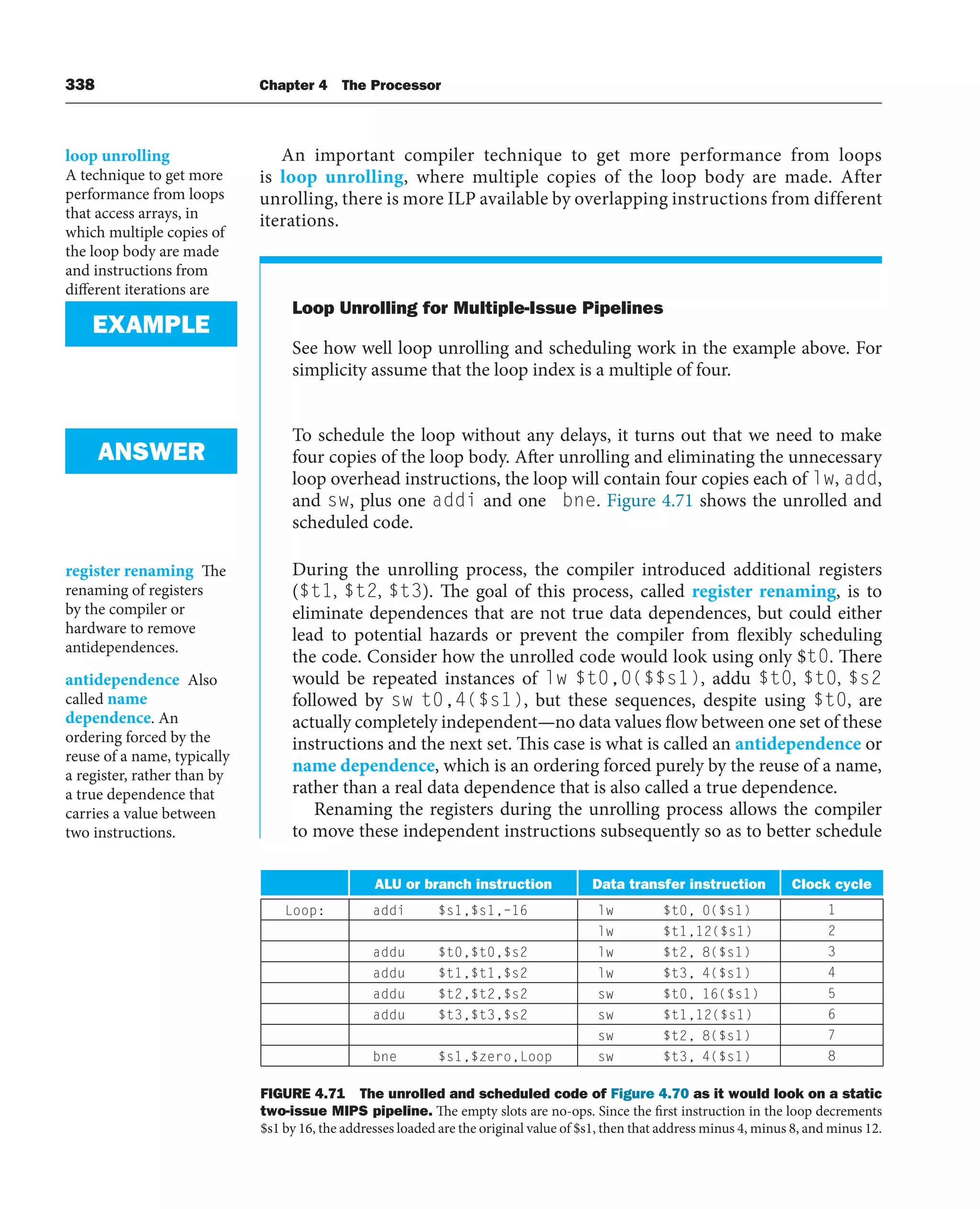 338 Chapter 4 The Processor
An important compiler technique to get more performance from loops
is loop unrolling, where multiple copies of the loop body are made. After
unrolling, there is more ILP available by overlapping instructions from different
iterations.
loop unrolling
A technique to get more
performance from loops
that access arrays, in
which multiple copies of
the loop body are made
and instructions from
different iterations are
scheduled together
FIGURE 4.71 The unrolled and scheduled code of Figure 4.70 as it would look on a static
two-issue MIPS pipeline. The empty slots are no-ops. Since the first instruction in the loop decrements
$s1 by 16, the addresses loaded are the original value of $s1, then that address minus 4, minus 8, and minus 12.
Loop Unrolling for Multiple-Issue Pipelines
See how well loop unrolling and scheduling work in the example above. For
simplicity assume that the loop index is a multiple of four.
To schedule the loop without any delays, it turns out that we need to make
four copies of the loop body. After unrolling and eliminating the unnecessary
loop overhead instructions, the loop will contain four copies each of lw, add,
and sw, plus one addi and one bne. Figure 4.71 shows the unrolled and
scheduled code.
During the unrolling process, the compiler introduced additional registers
($t1, $t2, $t3). The goal of this process, called register renaming, is to
eliminate dependences that are not true data dependences, but could either
lead to potential hazards or prevent the compiler from flexibly scheduling
the code. Consider how the unrolled code would look using only $t0. There
would be repeated instances of lw $t0,0($$s1), addu $t0, $t0, $s2
followed by sw t0,4($s1), but these sequences, despite using $t0, are
actually completely independent—no data values flow between one set of these
instructions and the next set. This case is what is called an antidependence or
name dependence, which is an ordering forced purely by the reuse of a name,
rather than a real data dependence that is also called a true dependence.
Renaming the registers during the unrolling process allows the compiler
to move these independent instructions subsequently so as to better schedule
EXAMPLE
ANSWER
register renaming The
renaming of registers
by the compiler or
hardware to remove
antidependences.
antidependence Also
called name
dependence. An
ordering forced by the
reuse of a name, typically
a register, rather than by
a true dependence that
carries a value between
two instructions.
ALU or branch instruction Data transfer instruction Clock cycle
Loop: addi $s1,$s1,–16 lw $t0, 0($s1) 1
lw $t1,12($s1) 2
addu $t0,$t0,$s2 lw $t2, 8($s1) 3
addu $t1,$t1,$s2 lw $t3, 4($s1) 4
addu $t2,$t2,$s2 sw $t0, 16($s1) 5
addu $t3,$t3,$s2 sw $t1,12($s1) 6
sw $t2, 8($s1) 7
bne $s1,$zero,Loop sw $t3, 4($s1) 8
 