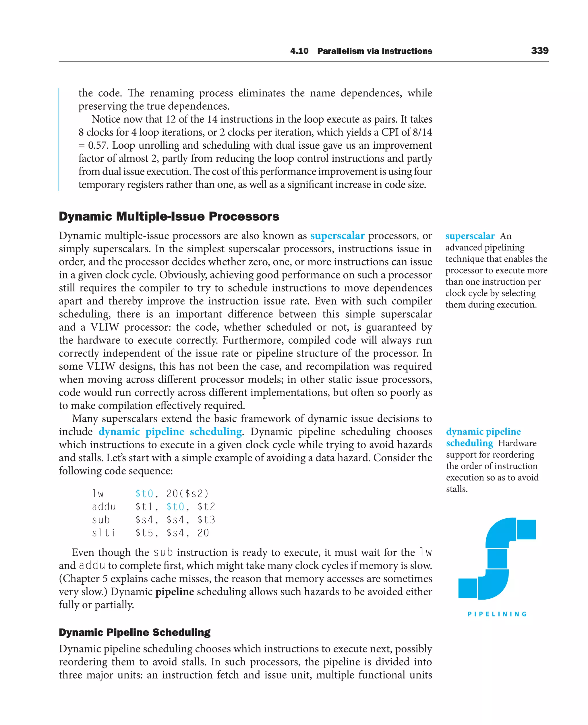 4.10 Parallelism via Instructions 339
the code. The renaming process eliminates the name dependences, while
preserving the true dependences.
Notice now that 12 of the 14 instructions in the loop execute as pairs. It takes
8 clocks for 4 loop iterations, or 2 clocks per iteration, which yields a CPI of 8/14
= 0.57. Loop unrolling and scheduling with dual issue gave us an improvement
factor of almost 2, partly from reducing the loop control instructions and partly
fromdualissueexecution.Thecostofthisperformanceimprovementisusingfour
temporary registers rather than one, as well as a significant increase in code size.
Dynamic Multiple-Issue Processors
Dynamic multiple-issue processors are also known as superscalar processors, or
simply superscalars. In the simplest superscalar processors, instructions issue in
order, and the processor decides whether zero, one, or more instructions can issue
in a given clock cycle. Obviously, achieving good performance on such a processor
still requires the compiler to try to schedule instructions to move dependences
apart and thereby improve the instruction issue rate. Even with such compiler
scheduling, there is an important difference between this simple superscalar
and a VLIW processor: the code, whether scheduled or not, is guaranteed by
the hardware to execute correctly. Furthermore, compiled code will always run
correctly independent of the issue rate or pipeline structure of the processor. In
some VLIW designs, this has not been the case, and recompilation was required
when moving across different processor models; in other static issue processors,
code would run correctly across different implementations, but often so poorly as
to make compilation effectively required.
Many superscalars extend the basic framework of dynamic issue decisions to
include dynamic pipeline scheduling. Dynamic pipeline scheduling chooses
which instructions to execute in a given clock cycle while trying to avoid hazards
and stalls. Let’s start with a simple example of avoiding a data hazard. Consider the
following code sequence:
lw $t0, 20($s2)
addu $t1, $t0, $t2
sub $s4, $s4, $t3
slti $t5, $s4, 20
Even though the sub instruction is ready to execute, it must wait for the lw
and addu to complete first, which might take many clock cycles if memory is slow.
(Chapter 5 explains cache misses, the reason that memory accesses are sometimes
very slow.) Dynamic pipeline scheduling allows such hazards to be avoided either
fully or partially.
Dynamic Pipeline Scheduling
Dynamic pipeline scheduling chooses which instructions to execute next, possibly
reordering them to avoid stalls. In such processors, the pipeline is divided into
three major units: an instruction fetch and issue unit, multiple functional units
superscalar An
advanced pipelining
technique that enables the
processor to execute more
than one instruction per
clock cycle by selecting
them during execution.
dynamic pipeline
scheduling Hardware
support for reordering
the order of instruction
execution so as to avoid
stalls.
 
