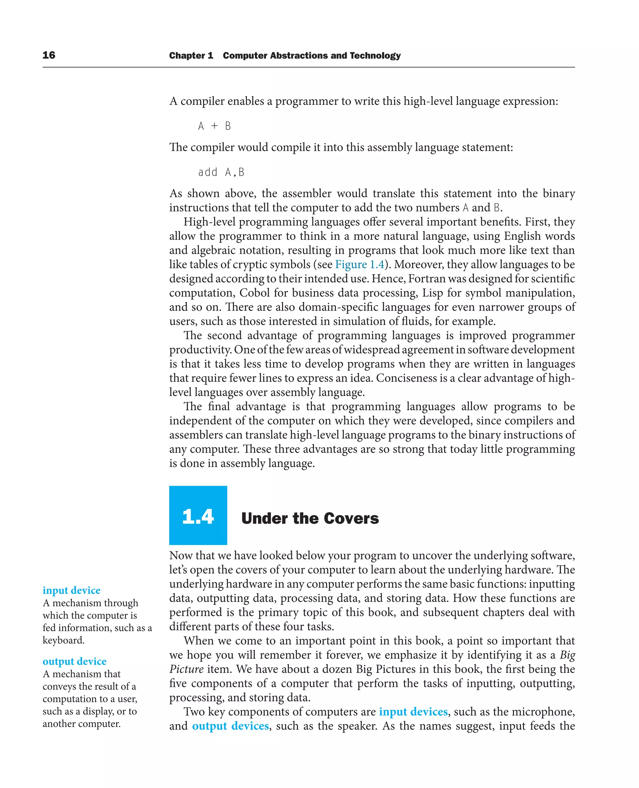 16 Chapter 1 Computer Abstractions and Technology
A compiler enables a programmer to write this high-level language expression:
A + B
The compiler would compile it into this assembly language statement:
add A,B
As shown above, the assembler would translate this statement into the binary
instructions that tell the computer to add the two numbers A and B.
High-level programming languages offer several important benefits. First, they
allow the programmer to think in a more natural language, using English words
and algebraic notation, resulting in programs that look much more like text than
like tables of cryptic symbols (see Figure 1.4). Moreover, they allow languages to be
designed according to their intended use. Hence, Fortran was designed for scientific
computation, Cobol for business data processing, Lisp for symbol manipulation,
and so on. There are also domain-specific languages for even narrower groups of
users, such as those interested in simulation of fluids, for example.
The second advantage of programming languages is improved programmer
productivity.Oneofthefewareasofwidespreadagreementinsoftwaredevelopment
is that it takes less time to develop programs when they are written in languages
that require fewer lines to express an idea. Conciseness is a clear advantage of high-
level languages over assembly language.
The final advantage is that programming languages allow programs to be
independent of the computer on which they were developed, since compilers and
assemblers can translate high-level language programs to the binary instructions of
any computer. These three advantages are so strong that today little programming
is done in assembly language.
1.4 Under the Covers
Now that we have looked below your program to uncover the underlying software,
let’s open the covers of your computer to learn about the underlying hardware. The
underlying hardware in any computer performs the same basic functions: inputting
data, outputting data, processing data, and storing data. How these functions are
performed is the primary topic of this book, and subsequent chapters deal with
different parts of these four tasks.
When we come to an important point in this book, a point so important that
we hope you will remember it forever, we emphasize it by identifying it as a Big
Picture item. We have about a dozen Big Pictures in this book, the first being the
five components of a computer that perform the tasks of inputting, outputting,
processing, and storing data.
Two key components of computers are input devices, such as the microphone,
and output devices, such as the speaker. As the names suggest, input feeds the
input device
A mechanism through
which the computer is
fed information, such as a
keyboard.
output device
A mechanism that
conveys the result of a
computation to a user,
such as a display, or to
another computer.
 