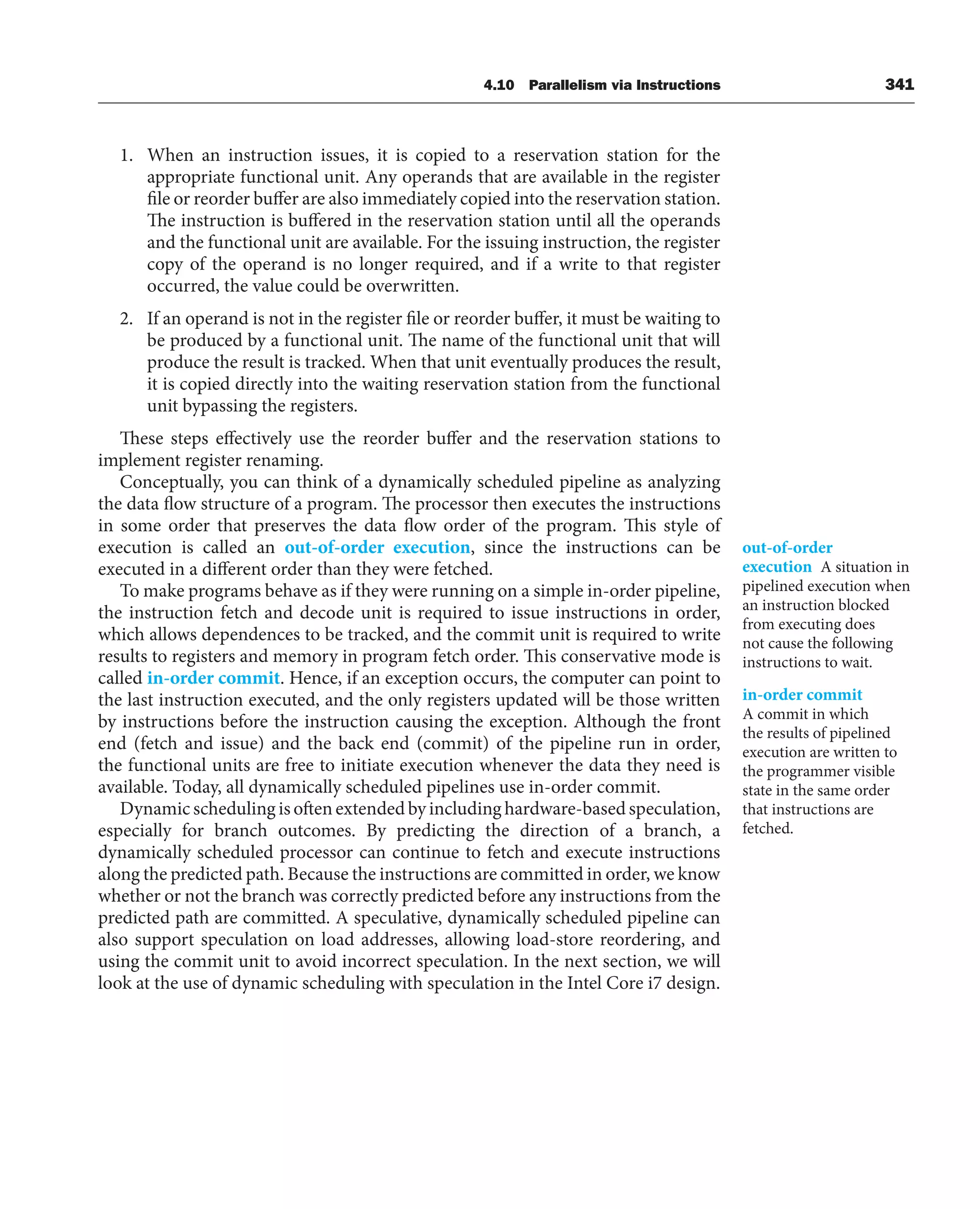 4.10 Parallelism via Instructions 341
1. When an instruction issues, it is copied to a reservation station for the
appropriate functional unit. Any operands that are available in the register
file or reorder buffer are also immediately copied into the reservation station.
The instruction is buffered in the reservation station until all the operands
and the functional unit are available. For the issuing instruction, the register
copy of the operand is no longer required, and if a write to that register
occurred, the value could be overwritten.
2. If an operand is not in the register file or reorder buffer, it must be waiting to
be produced by a functional unit. The name of the functional unit that will
produce the result is tracked. When that unit eventually produces the result,
it is copied directly into the waiting reservation station from the functional
unit bypassing the registers.
These steps effectively use the reorder buffer and the reservation stations to
implement register renaming.
Conceptually, you can think of a dynamically scheduled pipeline as analyzing
the data flow structure of a program. The processor then executes the instructions
in some order that preserves the data flow order of the program. This style of
execution is called an out-of-order execution, since the instructions can be
executed in a different order than they were fetched.
To make programs behave as if they were running on a simple in-order pipeline,
the instruction fetch and decode unit is required to issue instructions in order,
which allows dependences to be tracked, and the commit unit is required to write
results to registers and memory in program fetch order. This conservative mode is
called in-order commit. Hence, if an exception occurs, the computer can point to
the last instruction executed, and the only registers updated will be those written
by instructions before the instruction causing the exception. Although the front
end (fetch and issue) and the back end (commit) of the pipeline run in order,
the functional units are free to initiate execution whenever the data they need is
available. Today, all dynamically scheduled pipelines use in-order commit.
Dynamic scheduling is often extended by including hardware-based speculation,
especially for branch outcomes. By predicting the direction of a branch, a
dynamically scheduled processor can continue to fetch and execute instructions
along the predicted path. Because the instructions are committed in order, we know
whether or not the branch was correctly predicted before any instructions from the
predicted path are committed. A speculative, dynamically scheduled pipeline can
also support speculation on load addresses, allowing load-store reordering, and
using the commit unit to avoid incorrect speculation. In the next section, we will
look at the use of dynamic scheduling with speculation in the Intel Core i7 design.
out-of-order
execution A situation in
pipelined execution when
an instruction blocked
from executing does
not cause the following
instructions to wait.
in-order commit
A commit in which
the results of pipelined
execution are written to
the programmer visible
state in the same order
that instructions are
fetched.
 