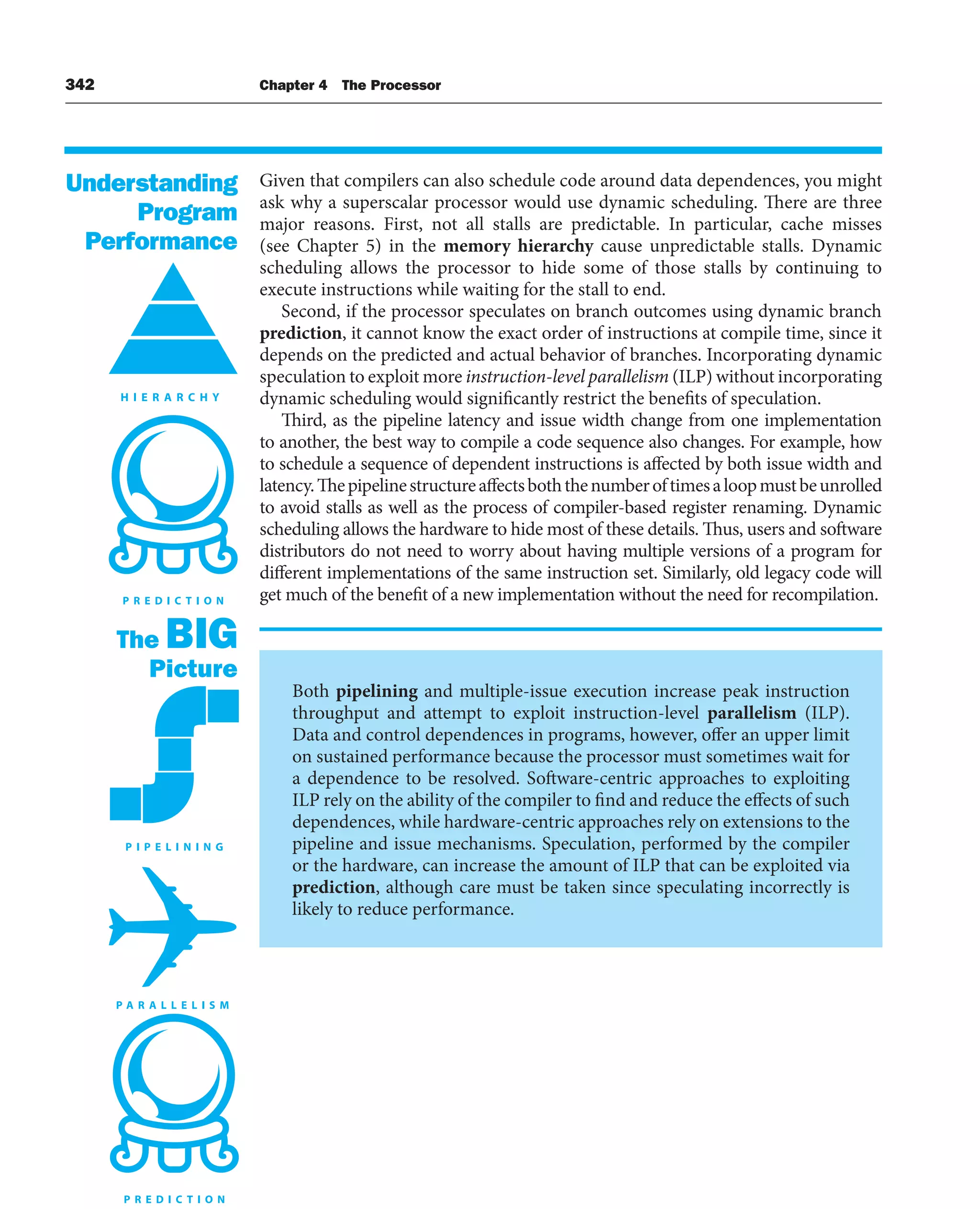 342 Chapter 4 The Processor
Given that compilers can also schedule code around data dependences, you might
ask why a superscalar processor would use dynamic scheduling. There are three
major reasons. First, not all stalls are predictable. In particular, cache misses
(see Chapter 5) in the memory hierarchy cause unpredictable stalls. Dynamic
scheduling allows the processor to hide some of those stalls by continuing to
execute instructions while waiting for the stall to end.
Second, if the processor speculates on branch outcomes using dynamic branch
prediction, it cannot know the exact order of instructions at compile time, since it
depends on the predicted and actual behavior of branches. Incorporating dynamic
speculation to exploit more instruction-level parallelism (ILP) without incorporating
dynamic scheduling would significantly restrict the benefits of speculation.
Third, as the pipeline latency and issue width change from one implementation
to another, the best way to compile a code sequence also changes. For example, how
to schedule a sequence of dependent instructions is affected by both issue width and
latency.Thepipelinestructureaffectsboththenumberoftimesaloopmustbeunrolled
to avoid stalls as well as the process of compiler-based register renaming. Dynamic
scheduling allows the hardware to hide most of these details. Thus, users and software
distributors do not need to worry about having multiple versions of a program for
different implementations of the same instruction set. Similarly, old legacy code will
get much of the benefit of a new implementation without the need for recompilation.
Both pipelining and multiple-issue execution increase peak instruction
throughput and attempt to exploit instruction-level parallelism (ILP).
Data and control dependences in programs, however, offer an upper limit
on sustained performance because the processor must sometimes wait for
a dependence to be resolved. Software-centric approaches to exploiting
ILP rely on the ability of the compiler to find and reduce the effects of such
dependences, while hardware-centric approaches rely on extensions to the
pipeline and issue mechanisms. Speculation, performed by the compiler
or the hardware, can increase the amount of ILP that can be exploited via
prediction, although care must be taken since speculating incorrectly is
likely to reduce performance.
The BIG
Picture
Understanding
Program
Performance
 