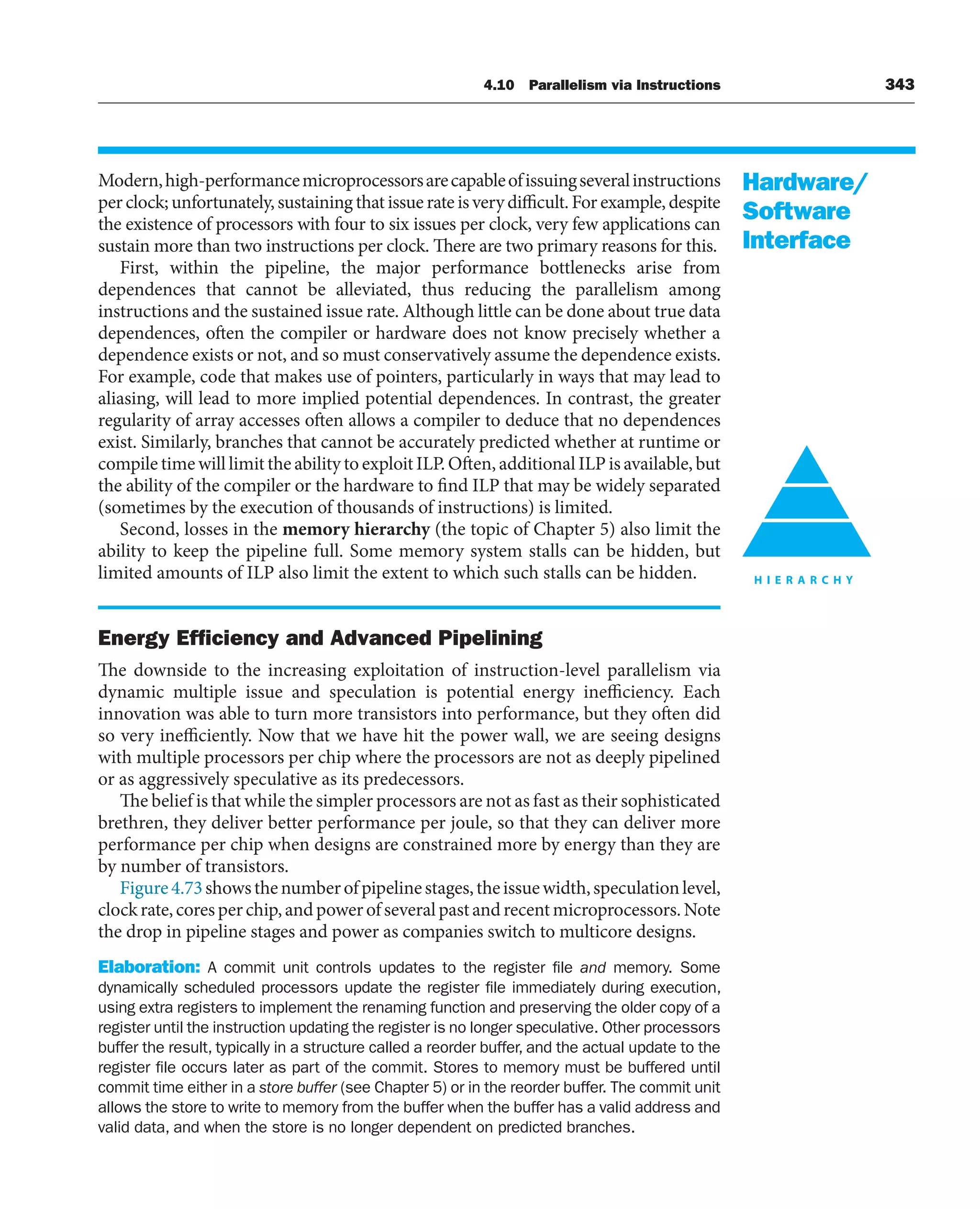 4.10 Parallelism via Instructions 343
Modern,high-performancemicroprocessorsarecapableofissuingseveralinstructions
per clock; unfortunately, sustaining that issue rate is very difficult. For example, despite
the existence of processors with four to six issues per clock, very few applications can
sustain more than two instructions per clock. There are two primary reasons for this.
First, within the pipeline, the major performance bottlenecks arise from
dependences that cannot be alleviated, thus reducing the parallelism among
instructions and the sustained issue rate. Although little can be done about true data
dependences, often the compiler or hardware does not know precisely whether a
dependence exists or not, and so must conservatively assume the dependence exists.
For example, code that makes use of pointers, particularly in ways that may lead to
aliasing, will lead to more implied potential dependences. In contrast, the greater
regularity of array accesses often allows a compiler to deduce that no dependences
exist. Similarly, branches that cannot be accurately predicted whether at runtime or
compile time will limit the ability to exploit ILP. Often, additional ILP is available, but
the ability of the compiler or the hardware to find ILP that may be widely separated
(sometimes by the execution of thousands of instructions) is limited.
Second, losses in the memory hierarchy (the topic of Chapter 5) also limit the
ability to keep the pipeline full. Some memory system stalls can be hidden, but
limited amounts of ILP also limit the extent to which such stalls can be hidden.
Energy Efﬁciency and Advanced Pipelining
The downside to the increasing exploitation of instruction-level parallelism via
dynamic multiple issue and speculation is potential energy inefficiency. Each
innovation was able to turn more transistors into performance, but they often did
so very inefficiently. Now that we have hit the power wall, we are seeing designs
with multiple processors per chip where the processors are not as deeply pipelined
or as aggressively speculative as its predecessors.
The belief is that while the simpler processors are not as fast as their sophisticated
brethren, they deliver better performance per joule, so that they can deliver more
performance per chip when designs are constrained more by energy than they are
by number of transistors.
Figure4.73showsthenumberofpipelinestages,theissuewidth,speculationlevel,
clockrate,coresperchip,andpowerofseveralpastandrecentmicroprocessors.Note
the drop in pipeline stages and power as companies switch to multicore designs.
Elaboration: A commit unit controls updates to the register file and memory. Some
dynamically scheduled processors update the register file immediately during execution,
using extra registers to implement the renaming function and preserving the older copy of a
register until the instruction updating the register is no longer speculative. Other processors
buffer the result, typically in a structure called a reorder buffer, and the actual update to the
register file occurs later as part of the commit. Stores to memory must be buffered until
commit time either in a store buffer (see Chapter 5) or in the reorder buffer. The commit unit
allows the store to write to memory from the buffer when the buffer has a valid address and
valid data, and when the store is no longer dependent on predicted branches.
Hardware/
Software
Interface
 