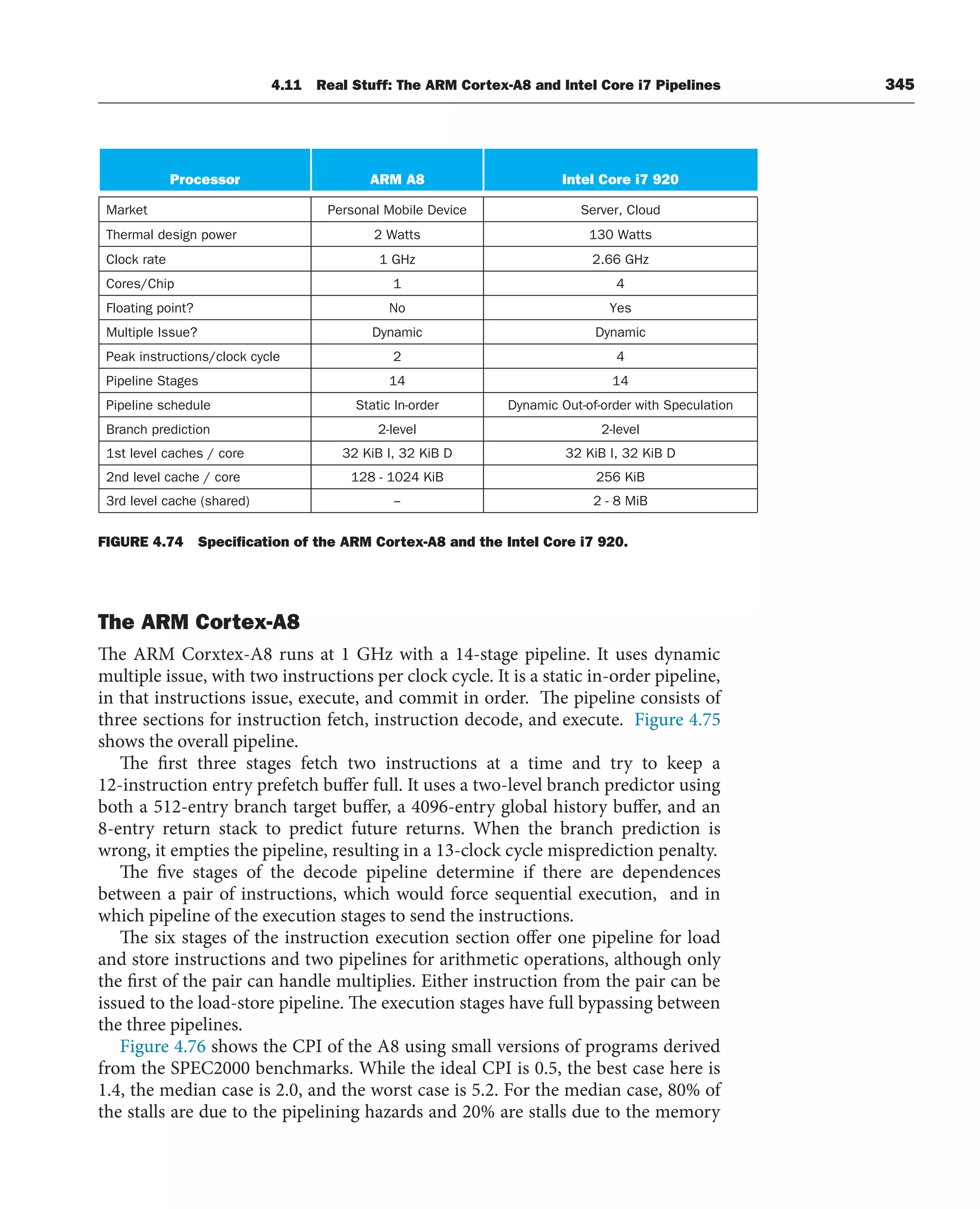4.11 Real Stuff: The ARM Cortex-A8 and Intel Core i7 Pipelines 345
Processor Intel Core i7 920
ARM A8
Market
Thermal design power
Clock rate
Cores/Chip
Floating point?
Multiple Issue?
Peak instructions/clock cycle
Pipeline Stages
Pipeline schedule
Branch prediction
1st level caches / core
2nd level cache / core
3rd level cache (shared)
Personal Mobile Device
2 Watts
1 GHz
1
No
Dynamic
2
14
Static In-order
2-level
32 KiB I, 32 KiB D
128 - 1024 KiB
--
Server, Cloud
130 Watts
2.66 GHz
4
Yes
Dynamic
4
14
Dynamic Out-of-order with Speculation
2-level
32 KiB I, 32 KiB D
256 KiB
2 - 8 MiB
FIGURE 4.74 Speciﬁcation of the ARM Cortex-A8 and the Intel Core i7 920.
The ARM Cortex-A8
The ARM Corxtex-A8 runs at 1 GHz with a 14-stage pipeline. It uses dynamic
multiple issue, with two instructions per clock cycle. It is a static in-order pipeline,
in that instructions issue, execute, and commit in order. The pipeline consists of
three sections for instruction fetch, instruction decode, and execute. Figure 4.75
shows the overall pipeline.
The first three stages fetch two instructions at a time and try to keep a
12-instruction entry prefetch buffer full. It uses a two-level branch predictor using
both a 512-entry branch target buffer, a 4096-entry global history buffer, and an
8-entry return stack to predict future returns. When the branch prediction is
wrong, it empties the pipeline, resulting in a 13-clock cycle misprediction penalty.
The five stages of the decode pipeline determine if there are dependences
between a pair of instructions, which would force sequential execution, and in
which pipeline of the execution stages to send the instructions.
The six stages of the instruction execution section offer one pipeline for load
and store instructions and two pipelines for arithmetic operations, although only
the first of the pair can handle multiplies. Either instruction from the pair can be
issued to the load-store pipeline. The execution stages have full bypassing between
the three pipelines.
Figure 4.76 shows the CPI of the A8 using small versions of programs derived
from the SPEC2000 benchmarks. While the ideal CPI is 0.5, the best case here is
1.4, the median case is 2.0, and the worst case is 5.2. For the median case, 80% of
the stalls are due to the pipelining hazards and 20% are stalls due to the memory
 