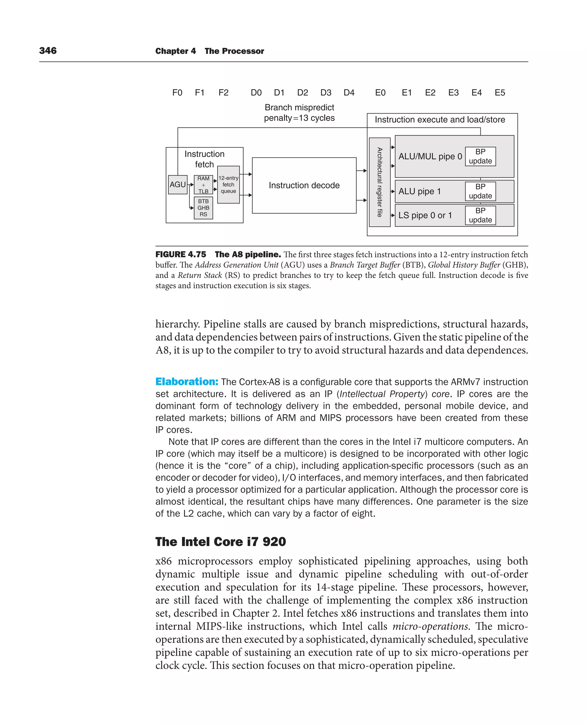 346 Chapter 4 The Processor
hierarchy. Pipeline stalls are caused by branch mispredictions, structural hazards,
and data dependencies between pairs of instructions. Given the static pipeline of the
A8, it is up to the compiler to try to avoid structural hazards and data dependences.
Elaboration: The Cortex-A8 is a configurable core that supports the ARMv7 instruction
set architecture. It is delivered as an IP (Intellectual Property) core. IP cores are the
dominant form of technology delivery in the embedded, personal mobile device, and
related markets; billions of ARM and MIPS processors have been created from these
IP cores.
Note that IP cores are different than the cores in the Intel i7 multicore computers. An
IP core (which may itself be a multicore) is designed to be incorporated with other logic
(hence it is the “core” of a chip), including application-specific processors (such as an
encoder or decoder for video), I/O interfaces, and memory interfaces, and then fabricated
to yield a processor optimized for a particular application. Although the processor core is
almost identical, the resultant chips have many differences. One parameter is the size
of the L2 cache, which can vary by a factor of eight.
The Intel Core i7 920
x86 microprocessors employ sophisticated pipelining approaches, using both
dynamic multiple issue and dynamic pipeline scheduling with out-of-order
execution and speculation for its 14-stage pipeline. These processors, however,
are still faced with the challenge of implementing the complex x86 instruction
set, described in Chapter 2. Intel fetches x86 instructions and translates them into
internal MIPS-like instructions, which Intel calls micro-operations. The micro-
operations are then executed by a sophisticated, dynamically scheduled, speculative
pipeline capable of sustaining an execution rate of up to six micro-operations per
clock cycle. This section focuses on that micro-operation pipeline.
FIGURE 4.75 The A8 pipeline. The first three stages fetch instructions into a 12-entry instruction fetch
buffer. The Address Generation Unit (AGU) uses a Branch Target Buffer (BTB), Global History Buffer (GHB),
and a Return Stack (RS) to predict branches to try to keep the fetch queue full. Instruction decode is five
stages and instruction execution is six stages.
F0 F1 F2 D0 D1
Branch mispredict
penalty =13 cycles Instruction execute and load/store
ALU pipe 1
LS pipe 0 or 1
D2 D3
Instruction decode
Architectural
register
file
Instruction
fetch
AGU
RAM
+
TLB
12-entry
fetch
queue
BTB
GHB
RS
D4 E0 E1 E2 E3 E4 E5
BP
update
ALU/MUL pipe 0
BP
update
BP
update
 