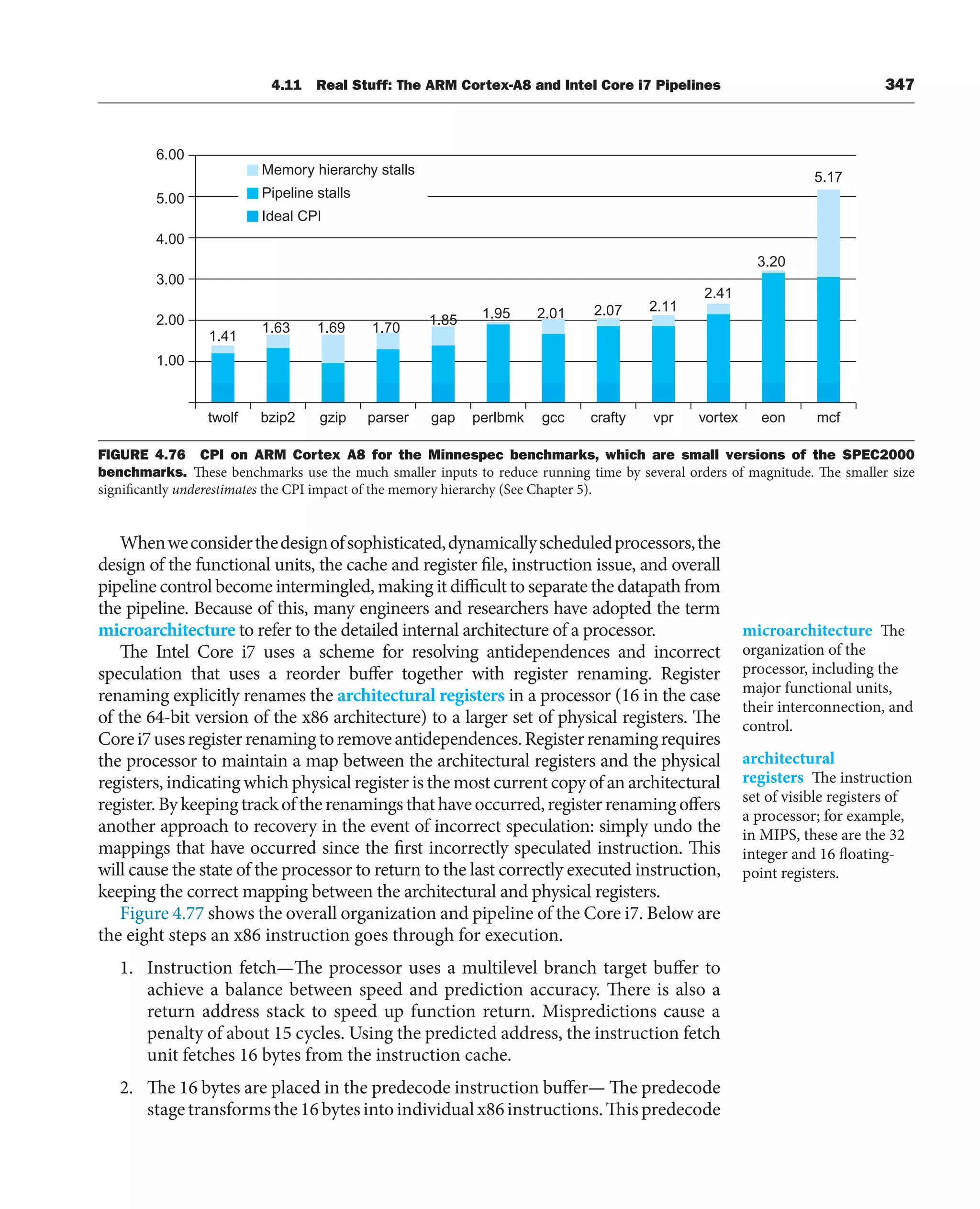 4.11 Real Stuff: The ARM Cortex-A8 and Intel Core i7 Pipelines 347
Whenweconsiderthedesignofsophisticated,dynamicallyscheduledprocessors,the
design of the functional units, the cache and register file, instruction issue, and overall
pipeline control become intermingled, making it difficult to separate the datapath from
the pipeline. Because of this, many engineers and researchers have adopted the term
microarchitecture to refer to the detailed internal architecture of a processor.
The Intel Core i7 uses a scheme for resolving antidependences and incorrect
speculation that uses a reorder buffer together with register renaming. Register
renaming explicitly renames the architectural registers in a processor (16 in the case
of the 64-bit version of the x86 architecture) to a larger set of physical registers. The
Corei7usesregisterrenamingtoremoveantidependences.Registerrenamingrequires
the processor to maintain a map between the architectural registers and the physical
registers, indicating which physical register is the most current copy of an architectural
register.Bykeepingtrackoftherenamingsthathaveoccurred,registerrenamingoffers
another approach to recovery in the event of incorrect speculation: simply undo the
mappings that have occurred since the first incorrectly speculated instruction. This
will cause the state of the processor to return to the last correctly executed instruction,
keeping the correct mapping between the architectural and physical registers.
Figure 4.77 shows the overall organization and pipeline of the Core i7. Below are
the eight steps an x86 instruction goes through for execution.
1. Instruction fetch—The processor uses a multilevel branch target buffer to
achieve a balance between speed and prediction accuracy. There is also a
return address stack to speed up function return. Mispredictions cause a
penalty of about 15 cycles. Using the predicted address, the instruction fetch
unit fetches 16 bytes from the instruction cache.
2. The 16 bytes are placed in the predecode instruction buffer— The predecode
stagetransformsthe16bytesintoindividualx86instructions.Thispredecode
microarchitecture The
organization of the
processor, including the
major functional units,
their interconnection, and
control.
architectural
registers The instruction
set of visible registers of
a processor; for example,
in MIPS, these are the 32
integer and 16 floating-
point registers.
1.00
twolf bzip2 gzip parser gap perlbmk gcc crafty vpr vortex eon mcf
2.00
3.00
4.00
5.00
6.00
Memory hierarchy stalls
Pipeline stalls
Ideal CPI
1.41
1.63 1.69 1.70
1.85 1.95 2.01 2.07 2.11
2.41
3.20
5.17
FIGURE 4.76 CPI on ARM Cortex A8 for the Minnespec benchmarks, which are small versions of the SPEC2000
benchmarks. These benchmarks use the much smaller inputs to reduce running time by several orders of magnitude. The smaller size
significantly underestimates the CPI impact of the memory hierarchy (See Chapter 5).
 