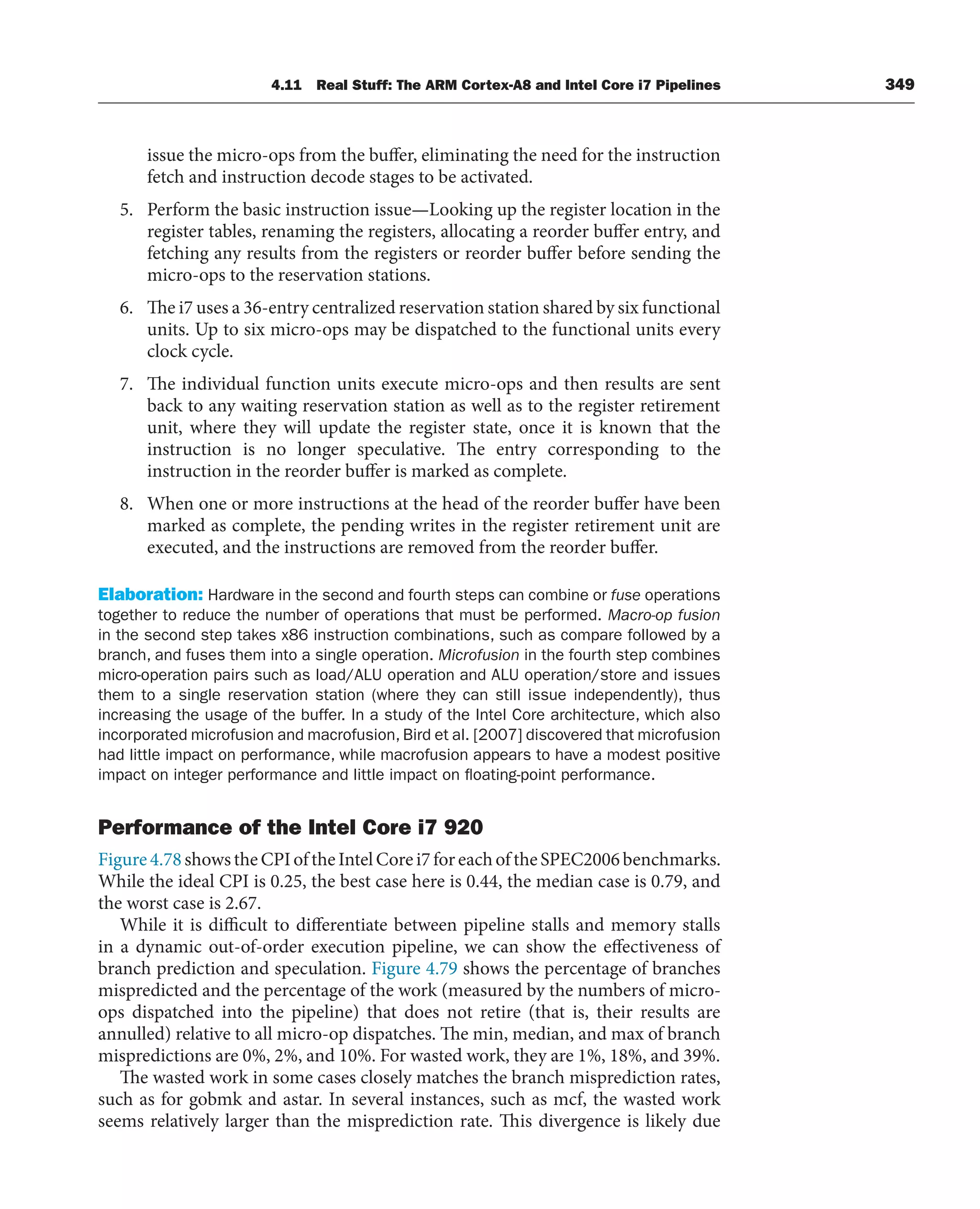 4.11 Real Stuff: The ARM Cortex-A8 and Intel Core i7 Pipelines 349
issue the micro-ops from the buffer, eliminating the need for the instruction
fetch and instruction decode stages to be activated.
5. Perform the basic instruction issue—Looking up the register location in the
register tables, renaming the registers, allocating a reorder buffer entry, and
fetching any results from the registers or reorder buffer before sending the
micro-ops to the reservation stations.
6. The i7 uses a 36-entry centralized reservation station shared by six functional
units. Up to six micro-ops may be dispatched to the functional units every
clock cycle.
7. The individual function units execute micro-ops and then results are sent
back to any waiting reservation station as well as to the register retirement
unit, where they will update the register state, once it is known that the
instruction is no longer speculative. The entry corresponding to the
instruction in the reorder buffer is marked as complete.
8. When one or more instructions at the head of the reorder buffer have been
marked as complete, the pending writes in the register retirement unit are
executed, and the instructions are removed from the reorder buffer.
Elaboration: Hardware in the second and fourth steps can combine or fuse operations
together to reduce the number of operations that must be performed. Macro-op fusion
in the second step takes x86 instruction combinations, such as compare followed by a
branch, and fuses them into a single operation. Microfusion in the fourth step combines
micro-operation pairs such as load/ALU operation and ALU operation/store and issues
them to a single reservation station (where they can still issue independently), thus
increasing the usage of the buffer. In a study of the Intel Core architecture, which also
incorporated microfusion and macrofusion, Bird et al. [2007] discovered that microfusion
had little impact on performance, while macrofusion appears to have a modest positive
impact on integer performance and little impact on floating-point performance.
Performance of the Intel Core i7 920
Figure4.78showstheCPIoftheIntelCorei7foreachoftheSPEC2006benchmarks.
While the ideal CPI is 0.25, the best case here is 0.44, the median case is 0.79, and
the worst case is 2.67.
While it is difficult to differentiate between pipeline stalls and memory stalls
in a dynamic out-of-order execution pipeline, we can show the effectiveness of
branch prediction and speculation. Figure 4.79 shows the percentage of branches
mispredicted and the percentage of the work (measured by the numbers of micro-
ops dispatched into the pipeline) that does not retire (that is, their results are
annulled) relative to all micro-op dispatches. The min, median, and max of branch
mispredictions are 0%, 2%, and 10%. For wasted work, they are 1%, 18%, and 39%.
The wasted work in some cases closely matches the branch misprediction rates,
such as for gobmk and astar. In several instances, such as mcf, the wasted work
seems relatively larger than the misprediction rate. This divergence is likely due
 