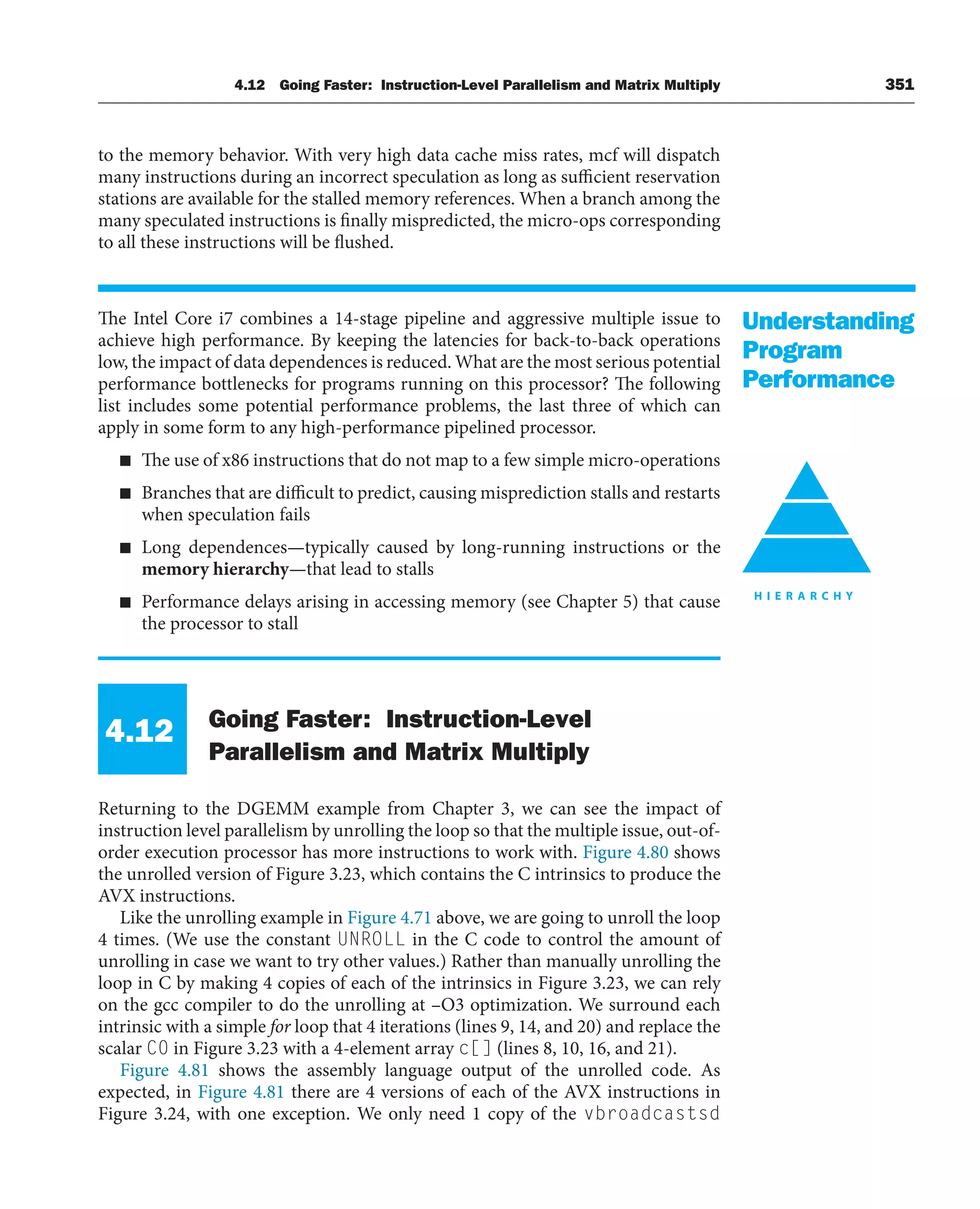 4.12 Going Faster: Instruction-Level Parallelism and Matrix Multiply 351
to the memory behavior. With very high data cache miss rates, mcf will dispatch
many instructions during an incorrect speculation as long as sufficient reservation
stations are available for the stalled memory references. When a branch among the
many speculated instructions is finally mispredicted, the micro-ops corresponding
to all these instructions will be flushed.
The Intel Core i7 combines a 14-stage pipeline and aggressive multiple issue to
achieve high performance. By keeping the latencies for back-to-back operations
low, the impact of data dependences is reduced. What are the most serious potential
performance bottlenecks for programs running on this processor? The following
list includes some potential performance problems, the last three of which can
apply in some form to any high-performance pipelined processor.
■ The use of x86 instructions that do not map to a few simple micro-operations
■ Branches that are difficult to predict, causing misprediction stalls and restarts
when speculation fails
■ Long dependences—typically caused by long-running instructions or the
memory hierarchy—that lead to stalls
■ Performance delays arising in accessing memory (see Chapter 5) that cause
the processor to stall
4.12 Going Faster: Instruction-Level
Parallelism and Matrix Multiply
Returning to the DGEMM example from Chapter 3, we can see the impact of
instruction level parallelism by unrolling the loop so that the multiple issue, out-of-
order execution processor has more instructions to work with. Figure 4.80 shows
the unrolled version of Figure 3.23, which contains the C intrinsics to produce the
AVX instructions.
Like the unrolling example in Figure 4.71 above, we are going to unroll the loop
4 times. (We use the constant UNROLL in the C code to control the amount of
unrolling in case we want to try other values.) Rather than manually unrolling the
loop in C by making 4 copies of each of the intrinsics in Figure 3.23, we can rely
on the gcc compiler to do the unrolling at –O3 optimization. We surround each
intrinsic with a simple for loop that 4 iterations (lines 9, 14, and 20) and replace the
scalar C0 in Figure 3.23 with a 4-element array c[] (lines 8, 10, 16, and 21).
Figure 4.81 shows the assembly language output of the unrolled code. As
expected, in Figure 4.81 there are 4 versions of each of the AVX instructions in
Figure 3.24, with one exception. We only need 1 copy of the vbroadcastsd
Understanding
Program
Performance
 