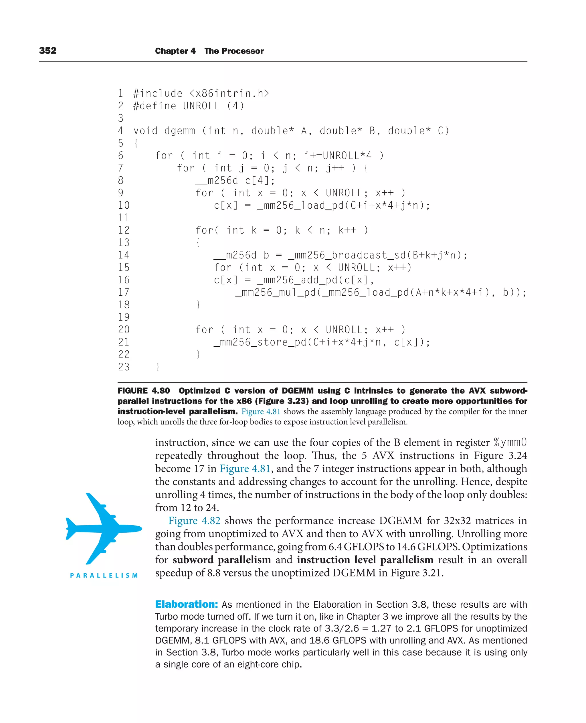 352 Chapter 4 The Processor
instruction, since we can use the four copies of the B element in register %ymm0
repeatedly throughout the loop. Thus, the 5 AVX instructions in Figure 3.24
become 17 in Figure 4.81, and the 7 integer instructions appear in both, although
the constants and addressing changes to account for the unrolling. Hence, despite
unrolling 4 times, the number of instructions in the body of the loop only doubles:
from 12 to 24.
Figure 4.82 shows the performance increase DGEMM for 32x32 matrices in
going from unoptimized to AVX and then to AVX with unrolling. Unrolling more
thandoublesperformance,goingfrom6.4GFLOPSto14.6GFLOPS.Optimizations
for subword parallelism and instruction level parallelism result in an overall
speedup of 8.8 versus the unoptimized DGEMM in Figure 3.21.
Elaboration: As mentioned in the Elaboration in Section 3.8, these results are with
Turbo mode turned off. If we turn it on, like in Chapter 3 we improve all the results by the
temporary increase in the clock rate of 3.3/2.6 = 1.27 to 2.1 GFLOPS for unoptimized
DGEMM, 8.1 GFLOPS with AVX, and 18.6 GFLOPS with unrolling and AVX. As mentioned
in Section 3.8, Turbo mode works particularly well in this case because it is using only
a single core of an eight-core chip.
1 #include x86intrin.h
2 #define UNROLL (4)
3
4 void dgemm (int n, double* A, double* B, double* C)
5 {
6 for ( int i = 0; i  n; i+=UNROLL*4 )
7 for ( int j = 0; j  n; j++ ) {
8 __m256d c[4];
9 for ( int x = 0; x  UNROLL; x++ )
10 c[x] = _mm256_load_pd(C+i+x*4+j*n);
11
12 for( int k = 0; k  n; k++ )
13 {
14 __m256d b = _mm256_broadcast_sd(B+k+j*n);
15 for (int x = 0; x  UNROLL; x++)
16 c[x] = _mm256_add_pd(c[x],
17 _mm256_mul_pd(_mm256_load_pd(A+n*k+x*4+i), b));
18 }
19
20 for ( int x = 0; x  UNROLL; x++ )
21 _mm256_store_pd(C+i+x*4+j*n, c[x]);
22 }
23 }
FIGURE 4.80 Optimized C version of DGEMM using C intrinsics to generate the AVX subword-
parallel instructions for the x86 (Figure 3.23) and loop unrolling to create more opportunities for
instruction-level parallelism. Figure 4.81 shows the assembly language produced by the compiler for the inner
loop, which unrolls the three for-loop bodies to expose instruction level parallelism.
 