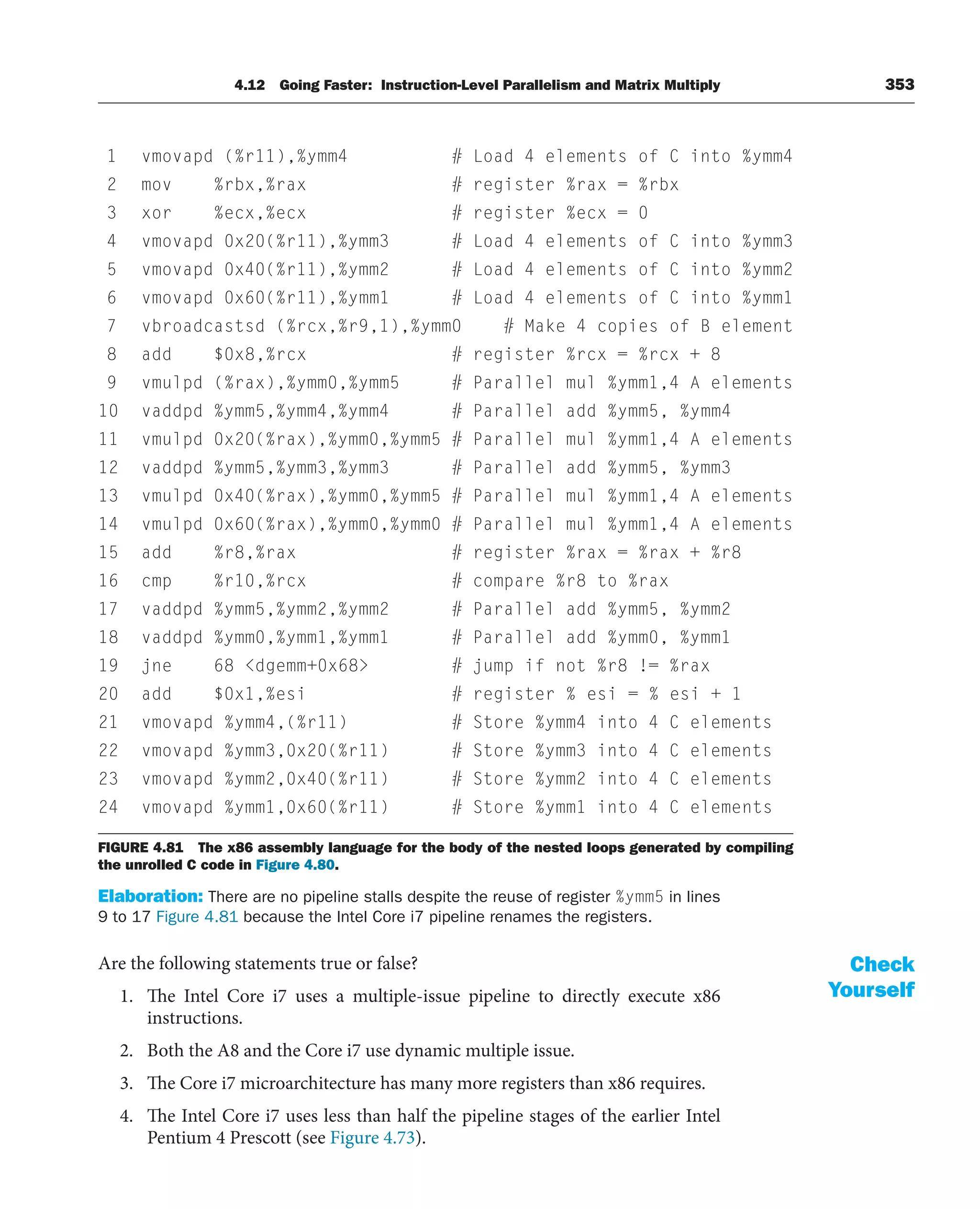 4.12 Going Faster: Instruction-Level Parallelism and Matrix Multiply 353
Elaboration: There are no pipeline stalls despite the reuse of register %ymm5 in lines
9 to 17 Figure 4.81 because the Intel Core i7 pipeline renames the registers.
Are the following statements true or false?
1. The Intel Core i7 uses a multiple-issue pipeline to directly execute x86
instructions.
2. Both the A8 and the Core i7 use dynamic multiple issue.
3. The Core i7 microarchitecture has many more registers than x86 requires.
4. The Intel Core i7 uses less than half the pipeline stages of the earlier Intel
Pentium 4 Prescott (see Figure 4.73).
Check
Yourself
vmovapd (%r11),%ymm4 # Load 4 elements of C into %ymm4
1
mov %rbx,%rax # register %rax = %rbx
2
xor %ecx,%ecx # register %ecx = 0
3
vmovapd 0x20(%r11),%ymm3 # Load 4 elements of C into %ymm3
4
vmovapd 0x40(%r11),%ymm2 # Load 4 elements of C into %ymm2
5
vmovapd 0x60(%r11),%ymm1 # Load 4 elements of C into %ymm1
6
vbroadcastsd (%rcx,%r9,1),%ymm0 # Make 4 copies of B element
7
add $0x8,%rcx # register %rcx = %rcx + 8
8
vmulpd (%rax),%ymm0,%ymm5 # Parallel mul %ymm1,4 A elements
9
mm4
vaddpd %ymm5,%ymm4,%ymm4 # Parallel add %ymm5, %y
10
vmulpd 0x20(%rax),%ymm0,%ymm5 # Parallel mul %ymm1,4 A elements
11
vaddpd %ymm5,%ymm3,%ymm3 # Parallel add %ymm5, %ymm3
12
vmulpd 0x40(%rax),%ymm0,%ymm5 # Parallel mul %ymm1,4 A elements
13
vmulpd 0x60(%rax),%ymm0,%ymm0 # Parallel mul %ymm1,4 A elements
14
add %r8,%rax # register %rax = %rax + %r8
15
cmp %r10,%rcx # compare %r8 to %rax
16
vaddpd %ymm5,%ymm2,%ymm2 # Parallel add %ymm5, %ymm2
17
vaddpd %ymm0,%ymm1,%ymm1 # Parallel add %ymm0, %ymm1
18
jne 68 dgemm+0x68 # jump if not %r8 != %rax
19
add $0x1,%esi # register % esi = % esi + 1
20
vmovapd %ymm4,(%r11) # Store %ymm4 into 4 C elements
21
vmovapd %ymm3,0x20(%r11) # Store %ymm3 into 4 C elements
22
vmovapd %ymm2,0x40(%r11) # Store %ymm2 into 4 C elements
23
vmovapd %ymm1,0x60(%r11) # Store %ymm1 into 4 C elements
24
FIGURE 4.81 The x86 assembly language for the body of the nested loops generated by compiling
the unrolled C code in Figure 4.80.
 