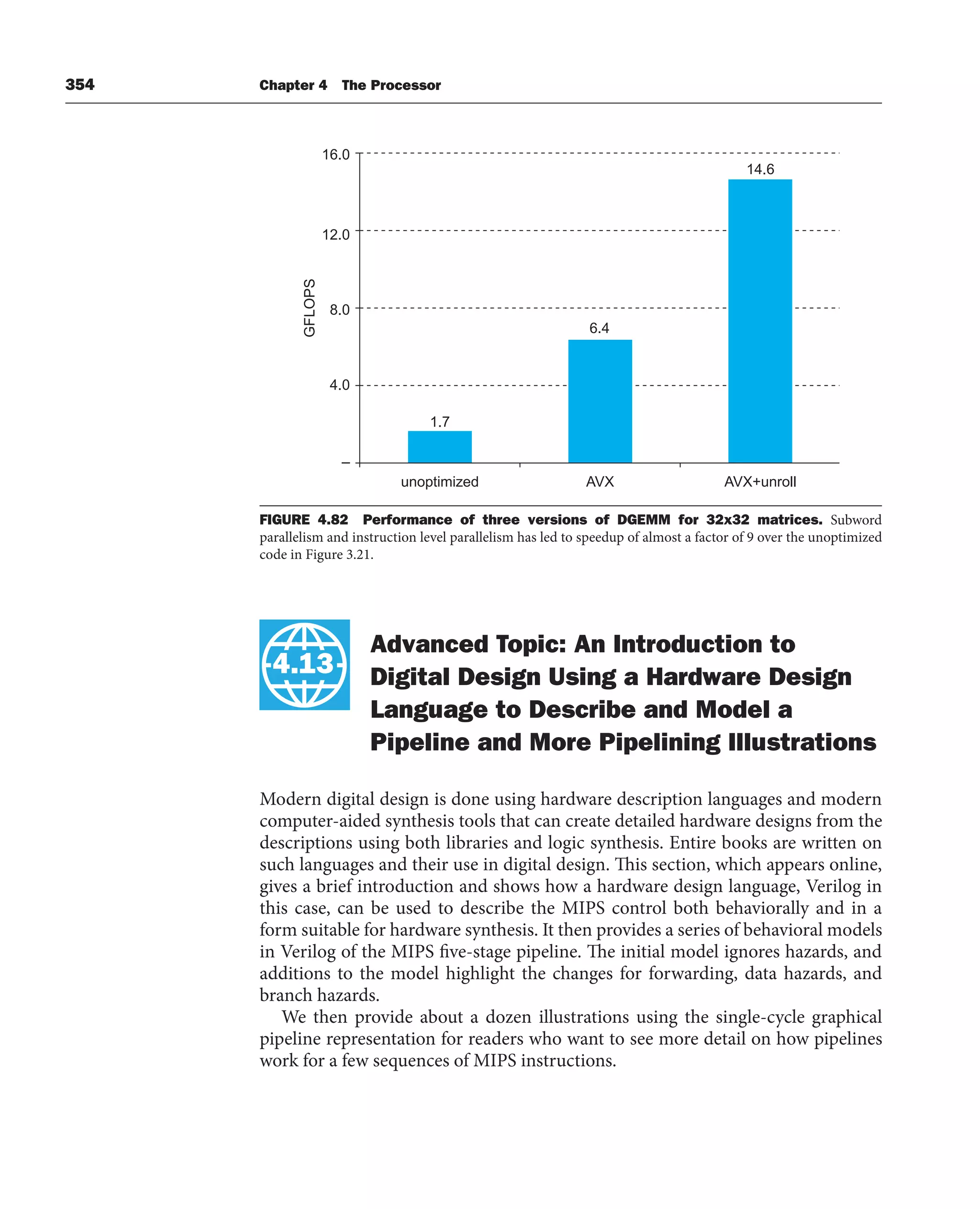 354 Chapter 4 The Processor
4.13 Advanced Topic: An Introduction to
Digital Design Using a Hardware Design
Language to Describe and Model a
Pipeline and More Pipelining Illustrations
Modern digital design is done using hardware description languages and modern
computer-aided synthesis tools that can create detailed hardware designs from the
descriptions using both libraries and logic synthesis. Entire books are written on
such languages and their use in digital design. This section, which appears online,
gives a brief introduction and shows how a hardware design language, Verilog in
this case, can be used to describe the MIPS control both behaviorally and in a
form suitable for hardware synthesis. It then provides a series of behavioral models
in Verilog of the MIPS five-stage pipeline. The initial model ignores hazards, and
additions to the model highlight the changes for forwarding, data hazards, and
branch hazards.
We then provide about a dozen illustrations using the single-cycle graphical
pipeline representation for readers who want to see more detail on how pipelines
work for a few sequences of MIPS instructions.
4.13
FIGURE 4.82 Performance of three versions of DGEMM for 32x32 matrices. Subword
parallelism and instruction level parallelism has led to speedup of almost a factor of 9 over the unoptimized
code in Figure 3.21.
–
4.0
unoptimized
1.7
6.4
14.6
AVX AVX+unroll
8.0
GFLOPS
12.0
16.0
 