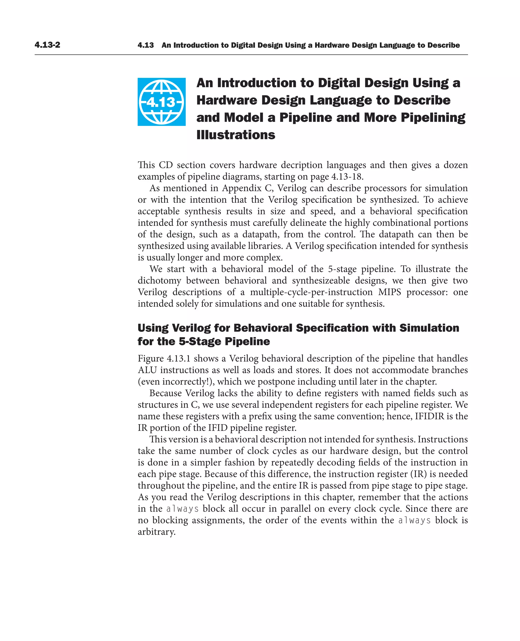 4.13-2 4.13 An Introduction to Digital Design Using a Hardware Design Language to Describe
An Introduction to Digital Design Using a
Hardware Design Language to Describe
and Model a Pipeline and More Pipelining
Illustrations
This CD section covers hardware decription languages and then gives a dozen
examples of pipeline diagrams, starting on page 4.13-18.
As mentioned in Appendix C, Verilog can describe processors for simulation
or with the intention that the Verilog specification be synthesized. To achieve
acceptable synthesis results in size and speed, and a behavioral specification
intended for synthesis must carefully delineate the highly combinational portions
of the design, such as a datapath, from the control. The datapath can then be
synthesized using available libraries. A Verilog specification intended for synthesis
is usually longer and more complex.
We start with a behavioral model of the 5-stage pipeline. To illustrate the
dichotomy between behavioral and synthesizeable designs, we then give two
Verilog descriptions of a multiple-cycle-per-instruction MIPS processor: one
intended solely for simulations and one suitable for synthesis.
Using Verilog for Behavioral Speciﬁcation with Simulation
for the 5-Stage Pipeline
Figure 4.13.1 shows a Verilog behavioral description of the pipeline that handles
ALU instructions as well as loads and stores. It does not accommodate branches
(even incorrectly!), which we postpone including until later in the chapter.
Because Verilog lacks the ability to define registers with named fields such as
structures in C, we use several independent registers for each pipeline register. We
name these registers with a prefix using the same convention; hence, IFIDIR is the
IR portion of the IFID pipeline register.
This version is a behavioral description not intended for synthesis. Instructions
take the same number of clock cycles as our hardware design, but the control
is done in a simpler fashion by repeatedly decoding fields of the instruction in
each pipe stage. Because of this difference, the instruction register (IR) is needed
throughout the pipeline, and the entire IR is passed from pipe stage to pipe stage.
As you read the Verilog descriptions in this chapter, remember that the actions
in the always block all occur in parallel on every clock cycle. Since there are
no blocking assignments, the order of the events within the always block is
arbitrary.
4.13
 