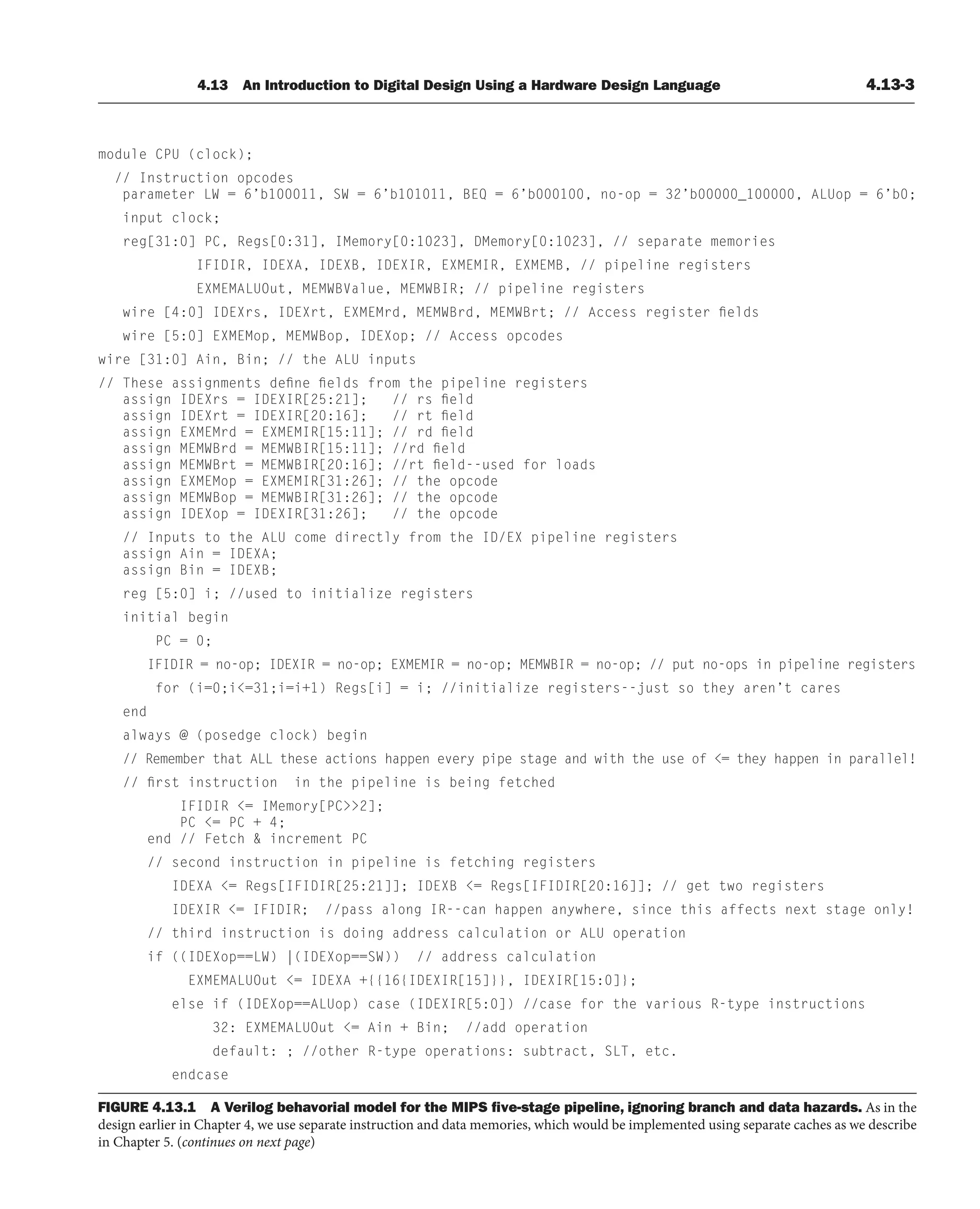 4.13 An Introduction to Digital Design Using a Hardware Design Language 4.13-3
FIGURE 4.13.1 A Verilog behavorial model for the MIPS ﬁve-stage pipeline, ignoring branch and data hazards. As in the
design earlier in Chapter 4, we use separate instruction and data memories, which would be implemented using separate caches as we describe
in Chapter 5. (continues on next page)
module CPU (clock);
// Instruction opcodes
parameter LW = 6’b100011, SW = 6’b101011, BEQ = 6’b000100, no-op = 32’b00000_100000, ALUop = 6’b0;
input clock;
reg[31:0] PC, Regs[0:31], IMemory[0:1023], DMemory[0:1023], // separate memories
IFIDIR, IDEXA, IDEXB, IDEXIR, EXMEMIR, EXMEMB, // pipeline registers
EXMEMALUOut, MEMWBValue, MEMWBIR; // pipeline registers
wire [4:0] IDEXrs, IDEXrt, EXMEMrd, MEMWBrd, MEMWBrt; // Access register fields
wire [5:0] EXMEMop, MEMWBop, IDEXop; // Access opcodes
wire [31:0] Ain, Bin; // the ALU inputs
// These assignments define fields from the pipeline registers
assign IDEXrs = IDEXIR[25:21]; // rs field
assign IDEXrt = IDEXIR[20:16]; // rt field
assign EXMEMrd = EXMEMIR[15:11]; // rd field
assign MEMWBrd = MEMWBIR[15:11]; //rd field
assign MEMWBrt = MEMWBIR[20:16]; //rt field--used for loads
assign EXMEMop = EXMEMIR[31:26]; // the opcode
assign MEMWBop = MEMWBIR[31:26]; // the opcode
assign IDEXop = IDEXIR[31:26]; // the opcode
// Inputs to the ALU come directly from the ID/EX pipeline registers
assign Ain = IDEXA;
assign Bin = IDEXB;
reg [5:0] i; //used to initialize registers
initial begin
PC = 0;
IFIDIR = no-op; IDEXIR = no-op; EXMEMIR = no-op; MEMWBIR = no-op; // put no-ops in pipeline registers
for (i=0;i=31;i=i+1) Regs[i] = i; //initialize registers--just so they aren’t cares
end
always @ (posedge clock) begin
// Remember that ALL these actions happen every pipe stage and with the use of = they happen in parallel!
// first instruction in the pipeline is being fetched
IFIDIR = IMemory[PC2];
PC = PC + 4;
end // Fetch  increment PC
// second instruction in pipeline is fetching registers
IDEXA = Regs[IFIDIR[25:21]]; IDEXB = Regs[IFIDIR[20:16]]; // get two registers
IDEXIR = IFIDIR; //pass along IR--can happen anywhere, since this affects next stage only!
// third instruction is doing address calculation or ALU operation
if ((IDEXop==LW) |(IDEXop==SW)) // address calculation
EXMEMALUOut = IDEXA +{{16{IDEXIR[15]}}, IDEXIR[15:0]};
else if (IDEXop==ALUop) case (IDEXIR[5:0]) //case for the various R-type instructions
32: EXMEMALUOut = Ain + Bin; //add operation
default: ; //other R-type operations: subtract, SLT, etc.
endcase
 