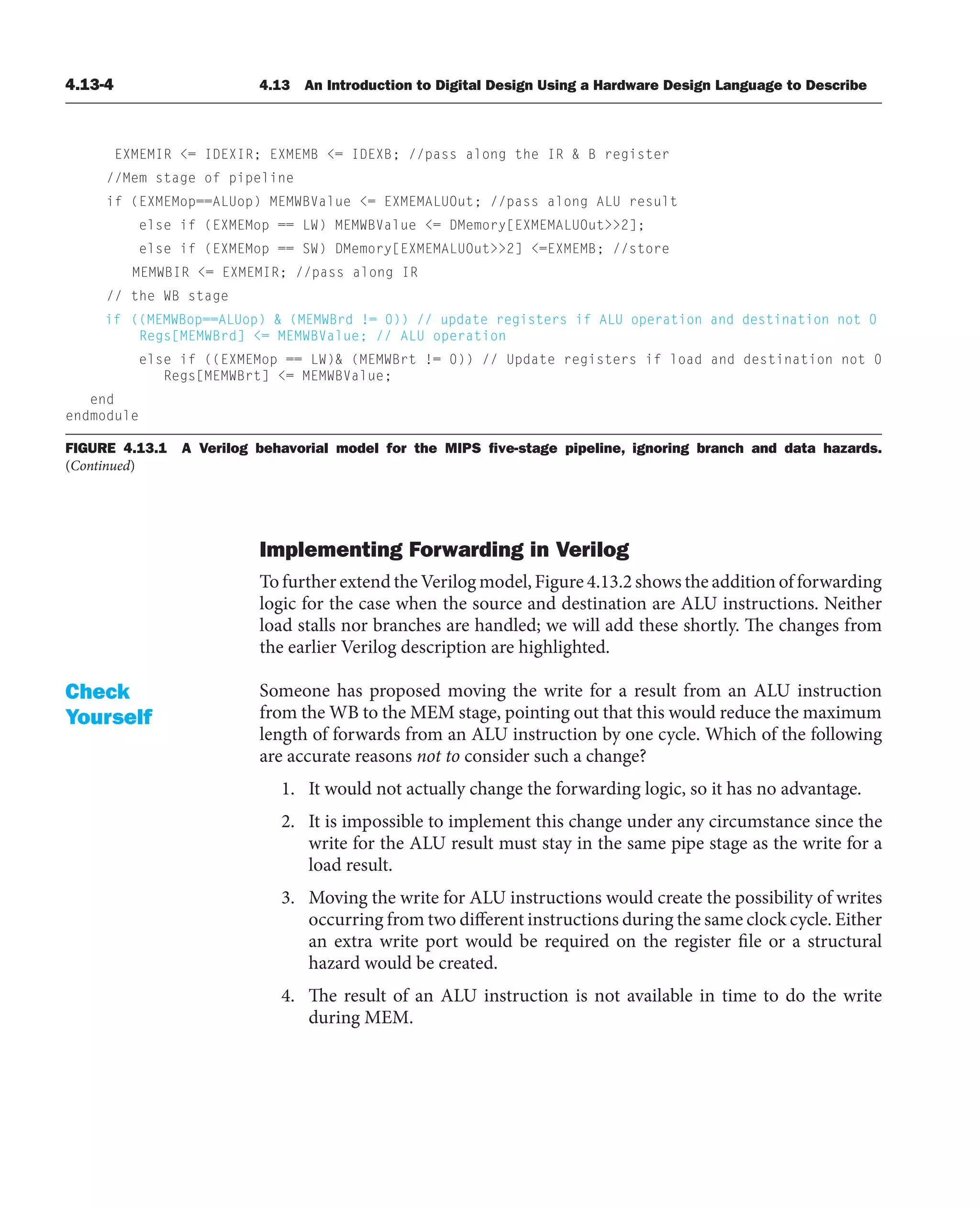 4.13-4 4.13 An Introduction to Digital Design Using a Hardware Design Language to Describe
FIGURE 4.13.1 A Verilog behavorial model for the MIPS ﬁve-stage pipeline, ignoring branch and data hazards.
(Continued)
Implementing Forwarding in Verilog
To further extend the Verilog model, Figure 4.13.2 shows the addition of forwarding
logic for the case when the source and destination are ALU instructions. Neither
load stalls nor branches are handled; we will add these shortly. The changes from
the earlier Verilog description are highlighted.
Someone has proposed moving the write for a result from an ALU instruction
from the WB to the MEM stage, pointing out that this would reduce the maximum
length of forwards from an ALU instruction by one cycle. Which of the following
are accurate reasons not to consider such a change?
1. It would not actually change the forwarding logic, so it has no advantage.
2. It is impossible to implement this change under any circumstance since the
write for the ALU result must stay in the same pipe stage as the write for a
load result.
3. Moving the write for ALU instructions would create the possibility of writes
occurring from two different instructions during the same clock cycle. Either
an extra write port would be required on the register file or a structural
hazard would be created.
4. The result of an ALU instruction is not available in time to do the write
during MEM.
Check
Yourself
EXMEMIR = IDEXIR; EXMEMB = IDEXB; //pass along the IR  B register
//Mem stage of pipeline
if (EXMEMop==ALUop) MEMWBValue = EXMEMALUOut; //pass along ALU result
else if (EXMEMop == LW) MEMWBValue = DMemory[EXMEMALUOut2];
else if (EXMEMop == SW) DMemory[EXMEMALUOut2] =EXMEMB; //store
MEMWBIR = EXMEMIR; //pass along IR
// the WB stage
if ((MEMWBop==ALUop)  (MEMWBrd != 0)) // update registers if ALU operation and destination not 0
Regs[MEMWBrd] = MEMWBValue; // ALU operation
else if ((EXMEMop == LW) (MEMWBrt != 0)) // Update registers if load and destination not 0
Regs[MEMWBrt] = MEMWBValue;
end
endmodule
 