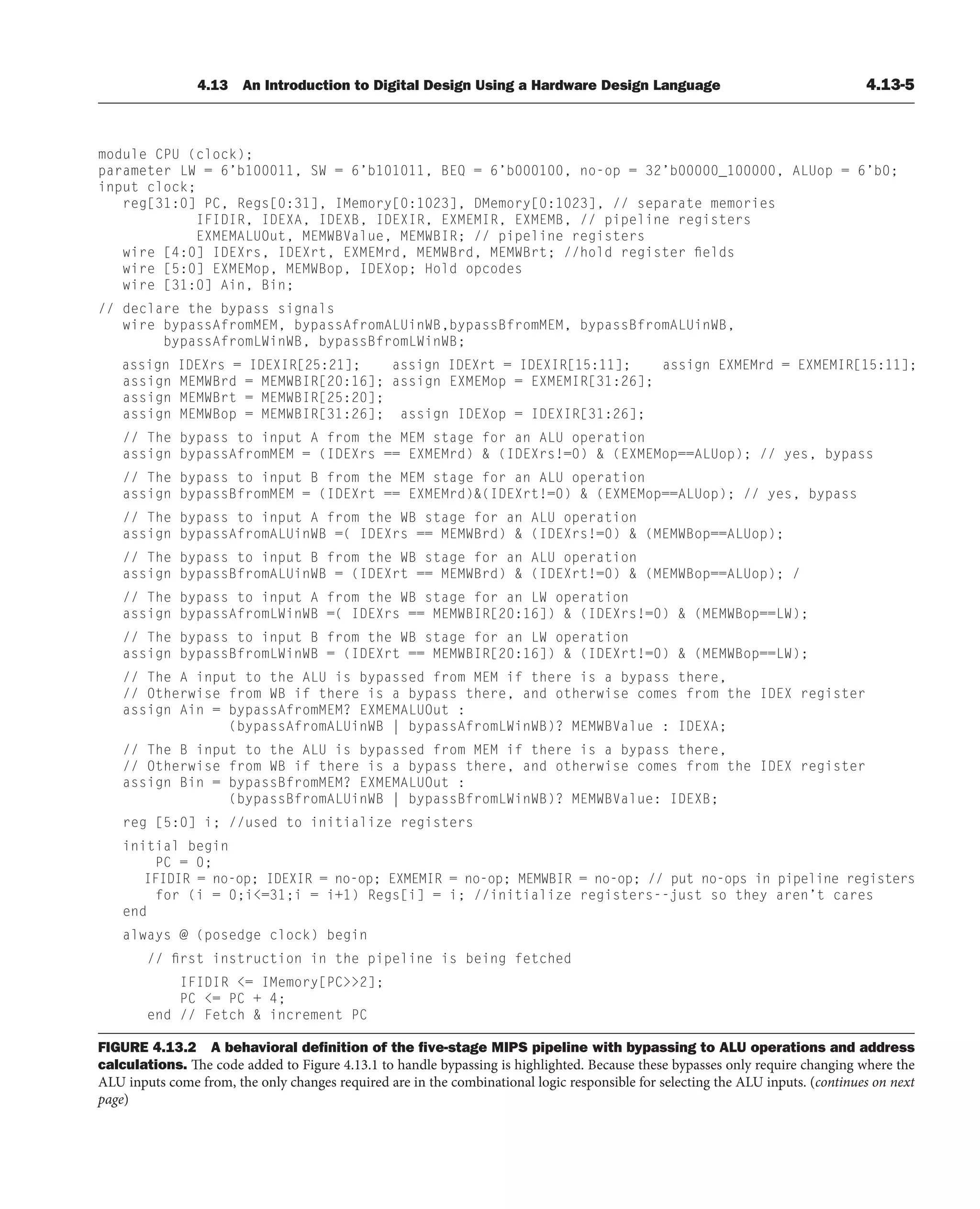 4.13 An Introduction to Digital Design Using a Hardware Design Language 4.13-5
module CPU (clock);
parameter LW = 6’b100011, SW = 6’b101011, BEQ = 6’b000100, no-op = 32’b00000_100000, ALUop = 6’b0;
input clock;
reg[31:0] PC, Regs[0:31], IMemory[0:1023], DMemory[0:1023], // separate memories
IFIDIR, IDEXA, IDEXB, IDEXIR, EXMEMIR, EXMEMB, // pipeline registers
EXMEMALUOut, MEMWBValue, MEMWBIR; // pipeline registers
wire [4:0] IDEXrs, IDEXrt, EXMEMrd, MEMWBrd, MEMWBrt; //hold register fields
wire [5:0] EXMEMop, MEMWBop, IDEXop; Hold opcodes
wire [31:0] Ain, Bin;
// declare the bypass signals
wire bypassAfromMEM, bypassAfromALUinWB,bypassBfromMEM, bypassBfromALUinWB,
bypassAfromLWinWB, bypassBfromLWinWB;
assign IDEXrs = IDEXIR[25:21]; assign IDEXrt = IDEXIR[15:11]; assign EXMEMrd = EXMEMIR[15:11];
assign MEMWBrd = MEMWBIR[20:16]; assign EXMEMop = EXMEMIR[31:26];
assign MEMWBrt = MEMWBIR[25:20];
assign MEMWBop = MEMWBIR[31:26]; assign IDEXop = IDEXIR[31:26];
// The bypass to input A from the MEM stage for an ALU operation
assign bypassAfromMEM = (IDEXrs == EXMEMrd)  (IDEXrs!=0)  (EXMEMop==ALUop); // yes, bypass
// The bypass to input B from the MEM stage for an ALU operation
assign bypassBfromMEM = (IDEXrt == EXMEMrd)(IDEXrt!=0)  (EXMEMop==ALUop); // yes, bypass
// The bypass to input A from the WB stage for an ALU operation
assign bypassAfromALUinWB =( IDEXrs == MEMWBrd)  (IDEXrs!=0)  (MEMWBop==ALUop);
// The bypass to input B from the WB stage for an ALU operation
assign bypassBfromALUinWB = (IDEXrt == MEMWBrd)  (IDEXrt!=0)  (MEMWBop==ALUop); /
// The bypass to input A from the WB stage for an LW operation
assign bypassAfromLWinWB =( IDEXrs == MEMWBIR[20:16])  (IDEXrs!=0)  (MEMWBop==LW);
// The bypass to input B from the WB stage for an LW operation
assign bypassBfromLWinWB = (IDEXrt == MEMWBIR[20:16])  (IDEXrt!=0)  (MEMWBop==LW);
// The A input to the ALU is bypassed from MEM if there is a bypass there,
// Otherwise from WB if there is a bypass there, and otherwise comes from the IDEX register
assign Ain = bypassAfromMEM? EXMEMALUOut :
(bypassAfromALUinWB | bypassAfromLWinWB)? MEMWBValue : IDEXA;
// The B input to the ALU is bypassed from MEM if there is a bypass there,
// Otherwise from WB if there is a bypass there, and otherwise comes from the IDEX register
assign Bin = bypassBfromMEM? EXMEMALUOut :
(bypassBfromALUinWB | bypassBfromLWinWB)? MEMWBValue: IDEXB;
reg [5:0] i; //used to initialize registers
initial begin
PC = 0;
IFIDIR = no-op; IDEXIR = no-op; EXMEMIR = no-op; MEMWBIR = no-op; // put no-ops in pipeline registers
for (i = 0;i=31;i = i+1) Regs[i] = i; //initialize registers--just so they aren’t cares
end
always @ (posedge clock) begin
// first instruction in the pipeline is being fetched
IFIDIR = IMemory[PC2];
PC = PC + 4;
end // Fetch  increment PC
FIGURE 4.13.2 A behavioral deﬁnition of the ﬁve-stage MIPS pipeline with bypassing to ALU operations and address
calculations. The code added to Figure 4.13.1 to handle bypassing is highlighted. Because these bypasses only require changing where the
ALU inputs come from, the only changes required are in the combinational logic responsible for selecting the ALU inputs. (continues on next
page)
 