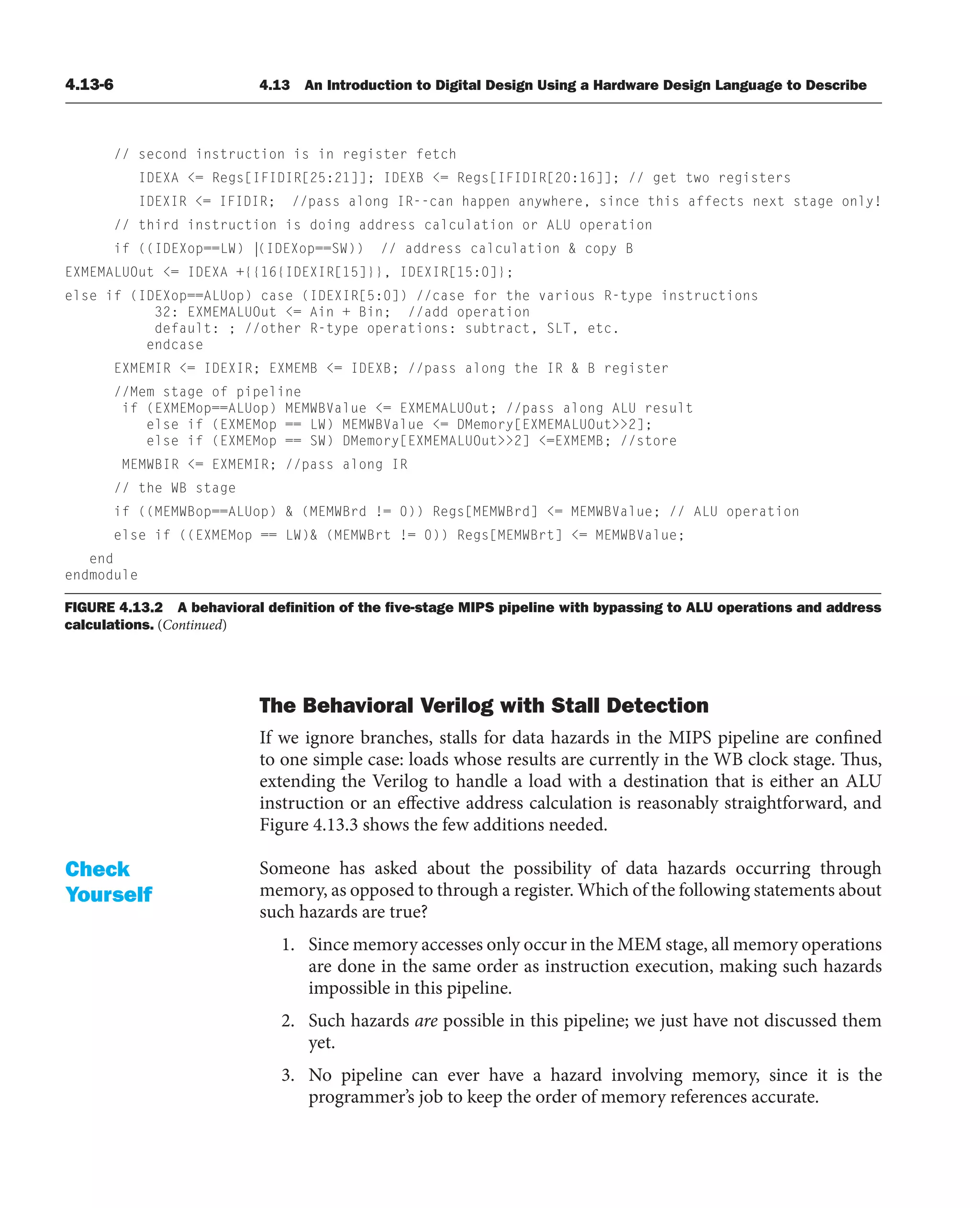 4.13-6 4.13 An Introduction to Digital Design Using a Hardware Design Language to Describe
The Behavioral Verilog with Stall Detection
If we ignore branches, stalls for data hazards in the MIPS pipeline are confined
to one simple case: loads whose results are currently in the WB clock stage. Thus,
extending the Verilog to handle a load with a destination that is either an ALU
instruction or an effective address calculation is reasonably straightforward, and
Figure 4.13.3 shows the few additions needed.
Someone has asked about the possibility of data hazards occurring through
memory, as opposed to through a register. Which of the following statements about
such hazards are true?
1. Since memory accesses only occur in the MEM stage, all memory operations
are done in the same order as instruction execution, making such hazards
impossible in this pipeline.
2. Such hazards are possible in this pipeline; we just have not discussed them
yet.
3. No pipeline can ever have a hazard involving memory, since it is the
programmer’s job to keep the order of memory references accurate.
Check
Yourself
// second instruction is in register fetch
IDEXA = Regs[IFIDIR[25:21]]; IDEXB = Regs[IFIDIR[20:16]]; // get two registers
IDEXIR = IFIDIR; //pass along IR--can happen anywhere, since this affects next stage only!
// third instruction is doing address calculation or ALU operation
if ((IDEXop==LW) |(IDEXop==SW)) // address calculation  copy B
EXMEMALUOut = IDEXA +{{16{IDEXIR[15]}}, IDEXIR[15:0]};
else if (IDEXop==ALUop) case (IDEXIR[5:0]) //case for the various R-type instructions
32: EXMEMALUOut = Ain + Bin; //add operation
default: ; //other R-type operations: subtract, SLT, etc.
endcase
EXMEMIR = IDEXIR; EXMEMB = IDEXB; //pass along the IR  B register
//Mem stage of pipeline
if (EXMEMop==ALUop) MEMWBValue = EXMEMALUOut; //pass along ALU result
else if (EXMEMop == LW) MEMWBValue = DMemory[EXMEMALUOut2];
else if (EXMEMop == SW) DMemory[EXMEMALUOut2] =EXMEMB; //store
MEMWBIR = EXMEMIR; //pass along IR
// the WB stage
if ((MEMWBop==ALUop)  (MEMWBrd != 0)) Regs[MEMWBrd] = MEMWBValue; // ALU operation
else if ((EXMEMop == LW) (MEMWBrt != 0)) Regs[MEMWBrt] = MEMWBValue;
end
endmodule
FIGURE 4.13.2 A behavioral deﬁnition of the ﬁve-stage MIPS pipeline with bypassing to ALU operations and address
calculations. (Continued)
 