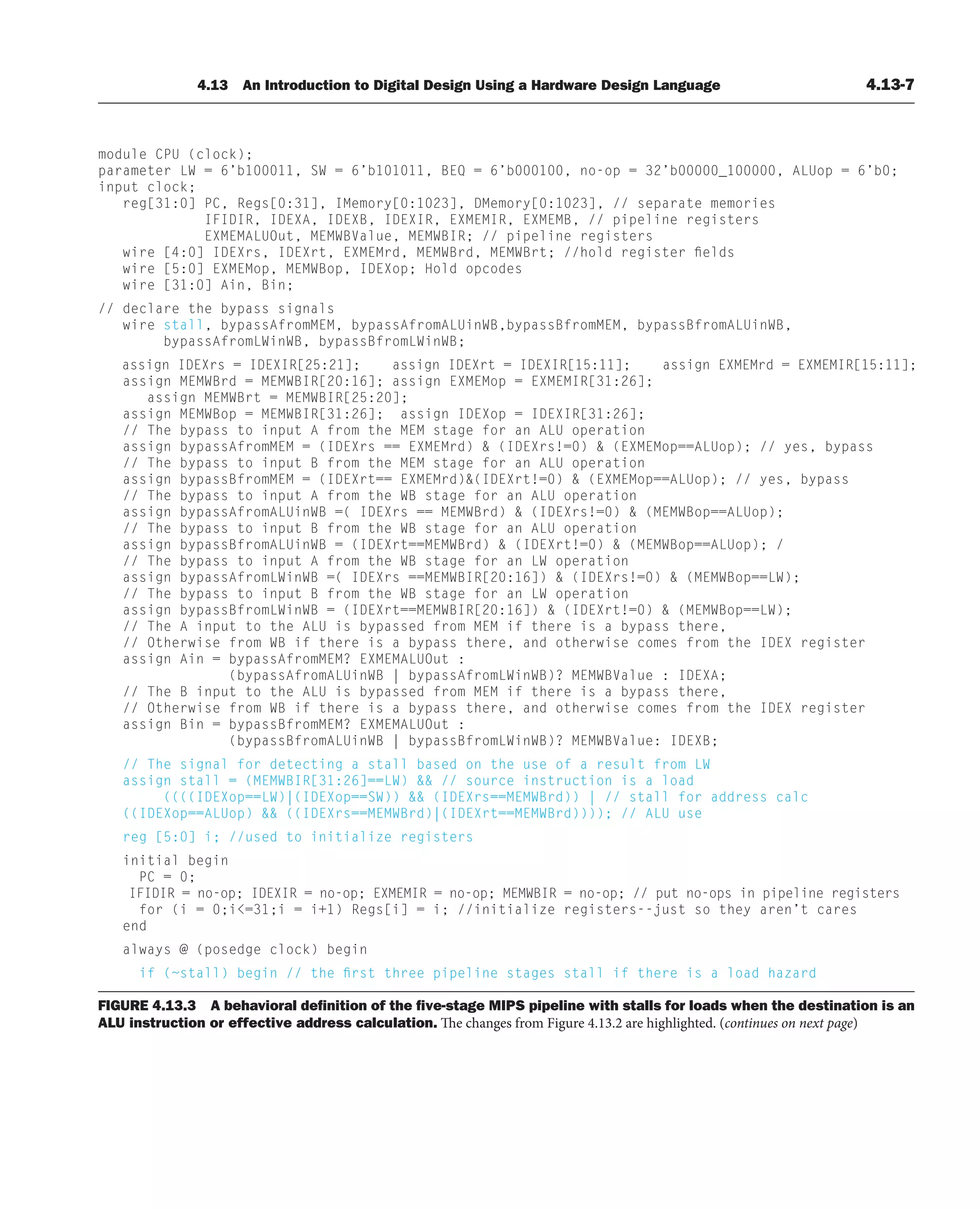4.13 An Introduction to Digital Design Using a Hardware Design Language 4.13-7
FIGURE 4.13.3 A behavioral deﬁnition of the ﬁve-stage MIPS pipeline with stalls for loads when the destination is an
ALU instruction or effective address calculation. The changes from Figure 4.13.2 are highlighted. (continues on next page)
module CPU (clock);
parameter LW = 6’b100011, SW = 6’b101011, BEQ = 6’b000100, no-op = 32’b00000_100000, ALUop = 6’b0;
input clock;
reg[31:0] PC, Regs[0:31], IMemory[0:1023], DMemory[0:1023], // separate memories
IFIDIR, IDEXA, IDEXB, IDEXIR, EXMEMIR, EXMEMB, // pipeline registers
EXMEMALUOut, MEMWBValue, MEMWBIR; // pipeline registers
wire [4:0] IDEXrs, IDEXrt, EXMEMrd, MEMWBrd, MEMWBrt; //hold register fields
wire [5:0] EXMEMop, MEMWBop, IDEXop; Hold opcodes
wire [31:0] Ain, Bin;
// declare the bypass signals
wire stall, bypassAfromMEM, bypassAfromALUinWB,bypassBfromMEM, bypassBfromALUinWB,
bypassAfromLWinWB, bypassBfromLWinWB;
assign IDEXrs = IDEXIR[25:21]; assign IDEXrt = IDEXIR[15:11]; assign EXMEMrd = EXMEMIR[15:11];
assign MEMWBrd = MEMWBIR[20:16]; assign EXMEMop = EXMEMIR[31:26];
assign MEMWBrt = MEMWBIR[25:20];
assign MEMWBop = MEMWBIR[31:26]; assign IDEXop = IDEXIR[31:26];
// The bypass to input A from the MEM stage for an ALU operation
assign bypassAfromMEM = (IDEXrs == EXMEMrd)  (IDEXrs!=0)  (EXMEMop==ALUop); // yes, bypass
// The bypass to input B from the MEM stage for an ALU operation
assign bypassBfromMEM = (IDEXrt== EXMEMrd)(IDEXrt!=0)  (EXMEMop==ALUop); // yes, bypass
// The bypass to input A from the WB stage for an ALU operation
assign bypassAfromALUinWB =( IDEXrs == MEMWBrd)  (IDEXrs!=0)  (MEMWBop==ALUop);
// The bypass to input B from the WB stage for an ALU operation
assign bypassBfromALUinWB = (IDEXrt==MEMWBrd)  (IDEXrt!=0)  (MEMWBop==ALUop); /
// The bypass to input A from the WB stage for an LW operation
assign bypassAfromLWinWB =( IDEXrs ==MEMWBIR[20:16])  (IDEXrs!=0)  (MEMWBop==LW);
// The bypass to input B from the WB stage for an LW operation
assign bypassBfromLWinWB = (IDEXrt==MEMWBIR[20:16])  (IDEXrt!=0)  (MEMWBop==LW);
// The A input to the ALU is bypassed from MEM if there is a bypass there,
// Otherwise from WB if there is a bypass there, and otherwise comes from the IDEX register
assign Ain = bypassAfromMEM? EXMEMALUOut :
(bypassAfromALUinWB | bypassAfromLWinWB)? MEMWBValue : IDEXA;
// The B input to the ALU is bypassed from MEM if there is a bypass there,
// Otherwise from WB if there is a bypass there, and otherwise comes from the IDEX register
assign Bin = bypassBfromMEM? EXMEMALUOut :
(bypassBfromALUinWB | bypassBfromLWinWB)? MEMWBValue: IDEXB;
// The signal for detecting a stall based on the use of a result from LW
assign stall = (MEMWBIR[31:26]==LW)  // source instruction is a load
((((IDEXop==LW)|(IDEXop==SW))  (IDEXrs==MEMWBrd)) | // stall for address calc
((IDEXop==ALUop)  ((IDEXrs==MEMWBrd)|(IDEXrt==MEMWBrd)))); // ALU use
reg [5:0] i; //used to initialize registers
initial begin
PC = 0;
IFIDIR = no-op; IDEXIR = no-op; EXMEMIR = no-op; MEMWBIR = no-op; // put no-ops in pipeline registers
for (i = 0;i=31;i = i+1) Regs[i] = i; //initialize registers--just so they aren’t cares
end
always @ (posedge clock) begin
if (~stall) begin // the first three pipeline stages stall if there is a load hazard
 