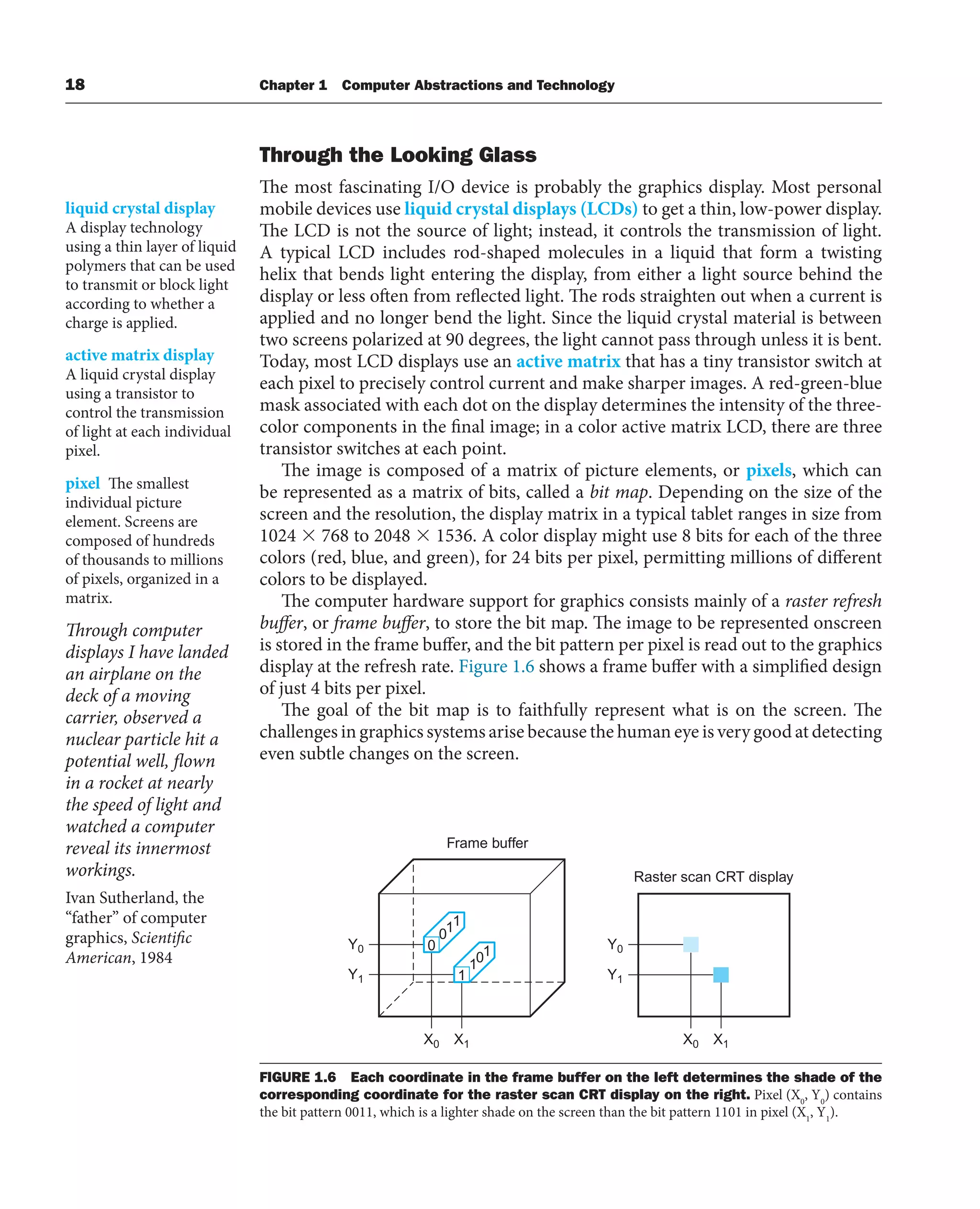 18 Chapter 1 Computer Abstractions and Technology
Through the Looking Glass
The most fascinating I/O device is probably the graphics display. Most personal
mobile devices use liquid crystal displays (LCDs) to get a thin, low-power display.
The LCD is not the source of light; instead, it controls the transmission of light.
A typical LCD includes rod-shaped molecules in a liquid that form a twisting
helix that bends light entering the display, from either a light source behind the
display or less often from reflected light. The rods straighten out when a current is
applied and no longer bend the light. Since the liquid crystal material is between
two screens polarized at 90 degrees, the light cannot pass through unless it is bent.
Today, most LCD displays use an active matrix that has a tiny transistor switch at
each pixel to precisely control current and make sharper images. A red-green-blue
mask associated with each dot on the display determines the intensity of the three-
color components in the final image; in a color active matrix LCD, there are three
transistor switches at each point.
The image is composed of a matrix of picture elements, or pixels, which can
be represented as a matrix of bits, called a bit map. Depending on the size of the
screen and the resolution, the display matrix in a typical tablet ranges in size from
1024 ⫻ 768 to 2048 ⫻ 1536. A color display might use 8 bits for each of the three
colors (red, blue, and green), for 24 bits per pixel, permitting millions of different
colors to be displayed.
The computer hardware support for graphics consists mainly of a raster refresh
buffer, or frame buffer, to store the bit map. The image to be represented onscreen
is stored in the frame buffer, and the bit pattern per pixel is read out to the graphics
display at the refresh rate. Figure 1.6 shows a frame buffer with a simplified design
of just 4 bits per pixel.
The goal of the bit map is to faithfully represent what is on the screen. The
challenges in graphics systems arise because the human eye is very good at detecting
even subtle changes on the screen.
liquid crystal display
A display technology
using a thin layer of liquid
polymers that can be used
to transmit or block light
according to whether a
charge is applied.
pixel The smallest
individual picture
element. Screens are
composed of hundreds
of thousands to millions
of pixels, organized in a
matrix.
X0 X1
Y0
Frame buffer
Raster scan CRT display
0
011
1
101
Y1
X0 X1
Y0
Y1
FIGURE 1.6 Each coordinate in the frame buffer on the left determines the shade of the
corresponding coordinate for the raster scan CRT display on the right. Pixel (X0
, Y0
) contains
the bit pattern 0011, which is a lighter shade on the screen than the bit pattern 1101 in pixel (X1
, Y1
).
active matrix display
A liquid crystal display
using a transistor to
control the transmission
of light at each individual
pixel.
Through computer
displays I have landed
an airplane on the
deck of a moving
carrier, observed a
nuclear particle hit a
potential well, flown
in a rocket at nearly
the speed of light and
watched a computer
reveal its innermost
workings.
Ivan Sutherland, the
“father” of computer
graphics, Scientific
American, 1984
 