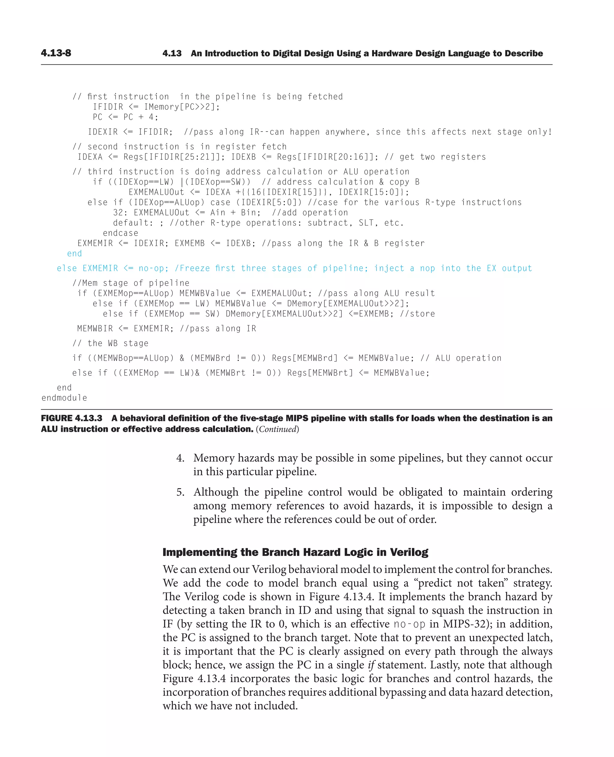 4.13-8 4.13 An Introduction to Digital Design Using a Hardware Design Language to Describe
FIGURE 4.13.3 A behavioral deﬁnition of the ﬁve-stage MIPS pipeline with stalls for loads when the destination is an
ALU instruction or effective address calculation. (Continued)
4. Memory hazards may be possible in some pipelines, but they cannot occur
in this particular pipeline.
5. Although the pipeline control would be obligated to maintain ordering
among memory references to avoid hazards, it is impossible to design a
pipeline where the references could be out of order.
Implementing the Branch Hazard Logic in Verilog
We can extend our Verilog behavioral model to implement the control for branches.
We add the code to model branch equal using a “predict not taken” strategy.
The Verilog code is shown in Figure 4.13.4. It implements the branch hazard by
detecting a taken branch in ID and using that signal to squash the instruction in
IF (by setting the IR to 0, which is an effective no-op in MIPS-32); in addition,
the PC is assigned to the branch target. Note that to prevent an unexpected latch,
it is important that the PC is clearly assigned on every path through the always
block; hence, we assign the PC in a single if statement. Lastly, note that although
Figure 4.13.4 incorporates the basic logic for branches and control hazards, the
incorporation of branches requires additional bypassing and data hazard detection,
which we have not included.
// first instruction in the pipeline is being fetched
IFIDIR = IMemory[PC2];
PC = PC + 4;
IDEXIR = IFIDIR; //pass along IR--can happen anywhere, since this affects next stage only!
// second instruction is in register fetch
IDEXA = Regs[IFIDIR[25:21]]; IDEXB = Regs[IFIDIR[20:16]]; // get two registers
// third instruction is doing address calculation or ALU operation
if ((IDEXop==LW) |(IDEXop==SW)) // address calculation  copy B
EXMEMALUOut = IDEXA +{{16{IDEXIR[15]}}, IDEXIR[15:0]};
else if (IDEXop==ALUop) case (IDEXIR[5:0]) //case for the various R-type instructions
32: EXMEMALUOut = Ain + Bin; //add operation
default: ; //other R-type operations: subtract, SLT, etc.
endcase
EXMEMIR = IDEXIR; EXMEMB = IDEXB; //pass along the IR  B register
end
else EXMEMIR = no-op; /Freeze first three stages of pipeline; inject a nop into the EX output
//Mem stage of pipeline
if (EXMEMop==ALUop) MEMWBValue = EXMEMALUOut; //pass along ALU result
else if (EXMEMop == LW) MEMWBValue = DMemory[EXMEMALUOut2];
else if (EXMEMop == SW) DMemory[EXMEMALUOut2] =EXMEMB; //store
MEMWBIR = EXMEMIR; //pass along IR
// the WB stage
if ((MEMWBop==ALUop)  (MEMWBrd != 0)) Regs[MEMWBrd] = MEMWBValue; // ALU operation
else if ((EXMEMop == LW) (MEMWBrt != 0)) Regs[MEMWBrt] = MEMWBValue;
end
endmodule
 