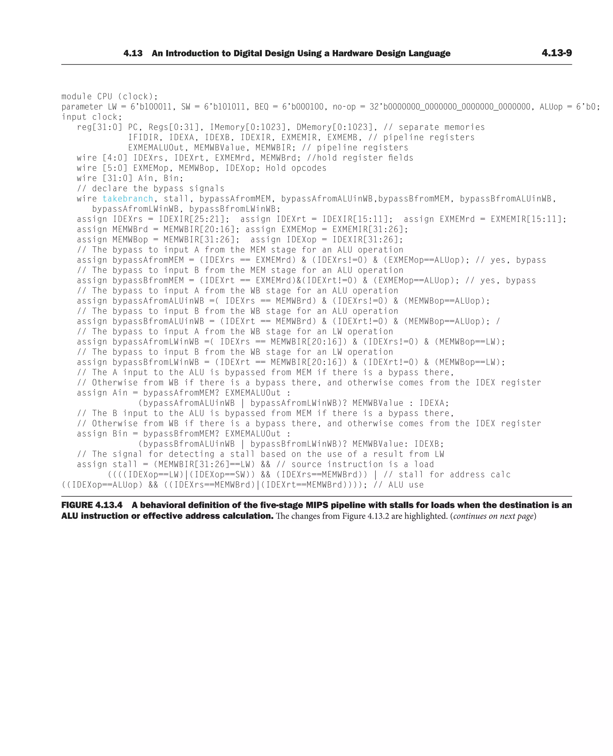 4.13 An Introduction to Digital Design Using a Hardware Design Language 4.13-9
module CPU (clock);
parameter LW = 6’b100011, SW = 6’b101011, BEQ = 6’b000100, no-op = 32’b0000000_0000000_0000000_0000000, ALUop = 6’b0;
input clock;
reg[31:0] PC, Regs[0:31], IMemory[0:1023], DMemory[0:1023], // separate memories
IFIDIR, IDEXA, IDEXB, IDEXIR, EXMEMIR, EXMEMB, // pipeline registers
EXMEMALUOut, MEMWBValue, MEMWBIR; // pipeline registers
wire [4:0] IDEXrs, IDEXrt, EXMEMrd, MEMWBrd; //hold register fields
wire [5:0] EXMEMop, MEMWBop, IDEXop; Hold opcodes
wire [31:0] Ain, Bin;
// declare the bypass signals
wire takebranch, stall, bypassAfromMEM, bypassAfromALUinWB,bypassBfromMEM, bypassBfromALUinWB,
bypassAfromLWinWB, bypassBfromLWinWB;
assign IDEXrs = IDEXIR[25:21]; assign IDEXrt = IDEXIR[15:11]; assign EXMEMrd = EXMEMIR[15:11];
assign MEMWBrd = MEMWBIR[20:16]; assign EXMEMop = EXMEMIR[31:26];
assign MEMWBop = MEMWBIR[31:26]; assign IDEXop = IDEXIR[31:26];
// The bypass to input A from the MEM stage for an ALU operation
assign bypassAfromMEM = (IDEXrs == EXMEMrd)  (IDEXrs!=0)  (EXMEMop==ALUop); // yes, bypass
// The bypass to input B from the MEM stage for an ALU operation
assign bypassBfromMEM = (IDEXrt == EXMEMrd)(IDEXrt!=0)  (EXMEMop==ALUop); // yes, bypass
// The bypass to input A from the WB stage for an ALU operation
assign bypassAfromALUinWB =( IDEXrs == MEMWBrd)  (IDEXrs!=0)  (MEMWBop==ALUop);
// The bypass to input B from the WB stage for an ALU operation
assign bypassBfromALUinWB = (IDEXrt == MEMWBrd)  (IDEXrt!=0)  (MEMWBop==ALUop); /
// The bypass to input A from the WB stage for an LW operation
assign bypassAfromLWinWB =( IDEXrs == MEMWBIR[20:16])  (IDEXrs!=0)  (MEMWBop==LW);
// The bypass to input B from the WB stage for an LW operation
assign bypassBfromLWinWB = (IDEXrt == MEMWBIR[20:16])  (IDEXrt!=0)  (MEMWBop==LW);
// The A input to the ALU is bypassed from MEM if there is a bypass there,
// Otherwise from WB if there is a bypass there, and otherwise comes from the IDEX register
assign Ain = bypassAfromMEM? EXMEMALUOut :
(bypassAfromALUinWB | bypassAfromLWinWB)? MEMWBValue : IDEXA;
// The B input to the ALU is bypassed from MEM if there is a bypass there,
// Otherwise from WB if there is a bypass there, and otherwise comes from the IDEX register
assign Bin = bypassBfromMEM? EXMEMALUOut :
(bypassBfromALUinWB | bypassBfromLWinWB)? MEMWBValue: IDEXB;
// The signal for detecting a stall based on the use of a result from LW
assign stall = (MEMWBIR[31:26]==LW)  // source instruction is a load
((((IDEXop==LW)|(IDEXop==SW))  (IDEXrs==MEMWBrd)) | // stall for address calc
((IDEXop==ALUop)  ((IDEXrs==MEMWBrd)|(IDEXrt==MEMWBrd)))); // ALU use
FIGURE 4.13.4 A behavioral deﬁnition of the ﬁve-stage MIPS pipeline with stalls for loads when the destination is an
ALU instruction or effective address calculation. The changes from Figure 4.13.2 are highlighted. (continues on next page)
 