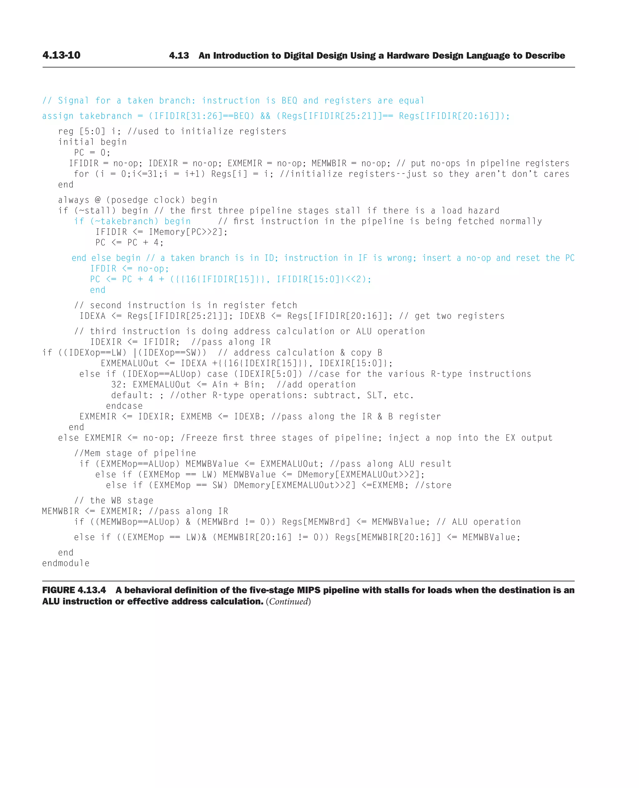 4.13-10 4.13 An Introduction to Digital Design Using a Hardware Design Language to Describe
FIGURE 4.13.4 A behavioral deﬁnition of the ﬁve-stage MIPS pipeline with stalls for loads when the destination is an
ALU instruction or effective address calculation. (Continued)
// Signal for a taken branch: instruction is BEQ and registers are equal
assign takebranch = (IFIDIR[31:26]==BEQ)  (Regs[IFIDIR[25:21]]== Regs[IFIDIR[20:16]]);
reg [5:0] i; //used to initialize registers
initial begin
PC = 0;
IFIDIR = no-op; IDEXIR = no-op; EXMEMIR = no-op; MEMWBIR = no-op; // put no-ops in pipeline registers
for (i = 0;i=31;i = i+1) Regs[i] = i; //initialize registers--just so they aren’t don’t cares
end
always @ (posedge clock) begin
if (~stall) begin // the first three pipeline stages stall if there is a load hazard
if (~takebranch) begin // first instruction in the pipeline is being fetched normally
IFIDIR = IMemory[PC2];
PC = PC + 4;
end else begin // a taken branch is in ID; instruction in IF is wrong; insert a no-op and reset the PC
IFDIR = no-op;
PC = PC + 4 + ({{16{IFIDIR[15]}}, IFIDIR[15:0]}2);
end
// second instruction is in register fetch
IDEXA = Regs[IFIDIR[25:21]]; IDEXB = Regs[IFIDIR[20:16]]; // get two registers
// third instruction is doing address calculation or ALU operation
IDEXIR = IFIDIR; //pass along IR
if ((IDEXop==LW) |(IDEXop==SW)) // address calculation  copy B
EXMEMALUOut = IDEXA +{{16{IDEXIR[15]}}, IDEXIR[15:0]};
else if (IDEXop==ALUop) case (IDEXIR[5:0]) //case for the various R-type instructions
32: EXMEMALUOut = Ain + Bin; //add operation
default: ; //other R-type operations: subtract, SLT, etc.
endcase
EXMEMIR = IDEXIR; EXMEMB = IDEXB; //pass along the IR  B register
end
else EXMEMIR = no-op; /Freeze first three stages of pipeline; inject a nop into the EX output
//Mem stage of pipeline
if (EXMEMop==ALUop) MEMWBValue = EXMEMALUOut; //pass along ALU result
else if (EXMEMop == LW) MEMWBValue = DMemory[EXMEMALUOut2];
else if (EXMEMop == SW) DMemory[EXMEMALUOut2] =EXMEMB; //store
// the WB stage
MEMWBIR = EXMEMIR; //pass along IR
if ((MEMWBop==ALUop)  (MEMWBrd != 0)) Regs[MEMWBrd] = MEMWBValue; // ALU operation
else if ((EXMEMop == LW) (MEMWBIR[20:16] != 0)) Regs[MEMWBIR[20:16]] = MEMWBValue;
end
endmodule
 
