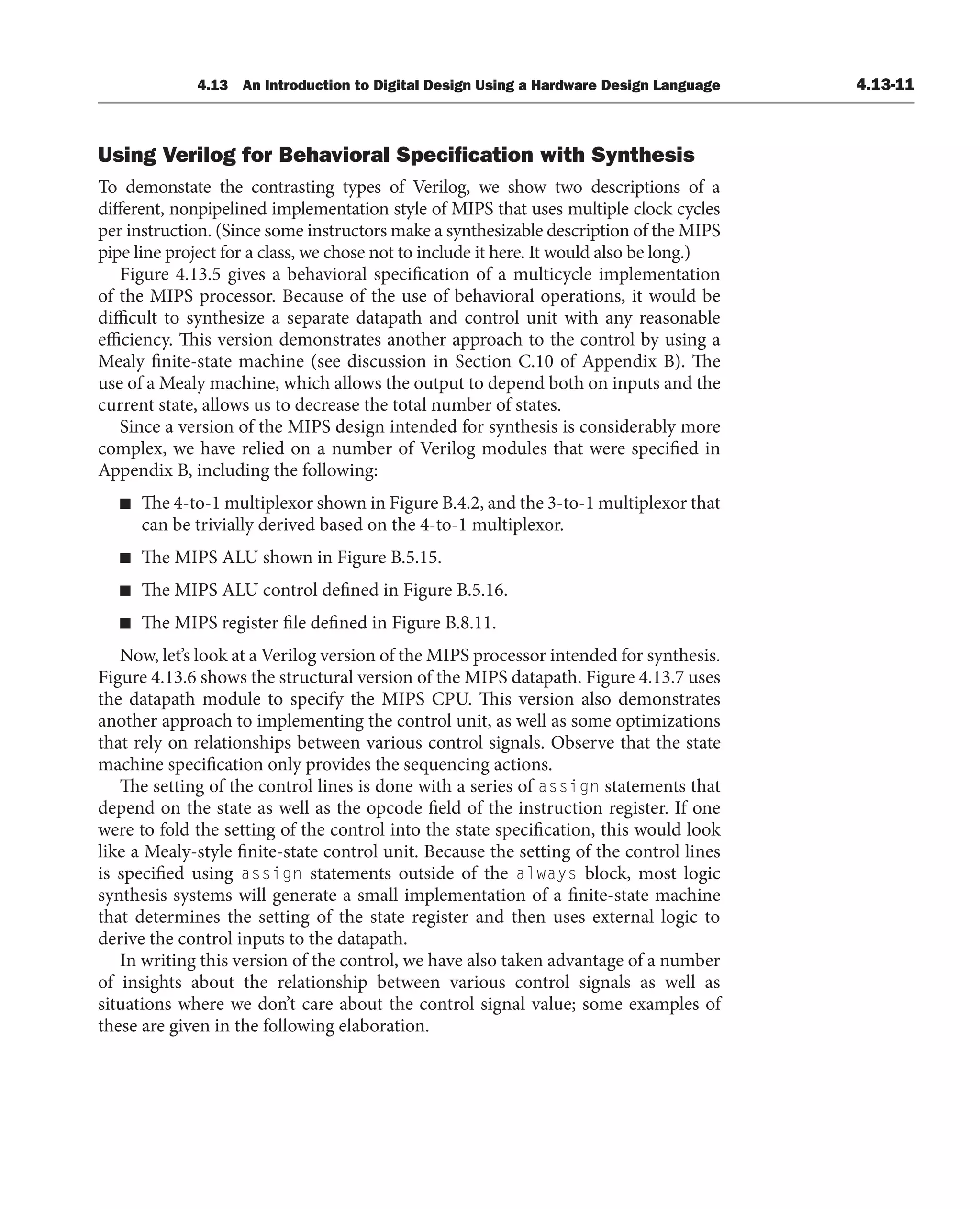 4.13 An Introduction to Digital Design Using a Hardware Design Language 4.13-11
Using Verilog for Behavioral Speciﬁcation with Synthesis
To demonstate the contrasting types of Verilog, we show two descriptions of a
different, nonpipelined implementation style of MIPS that uses multiple clock cycles
per instruction. (Since some instructors make a synthesizable description of the MIPS
pipe line project for a class, we chose not to include it here. It would also be long.)
Figure 4.13.5 gives a behavioral specification of a multicycle implementation
of the MIPS processor. Because of the use of behavioral operations, it would be
difficult to synthesize a separate datapath and control unit with any reasonable
efficiency. This version demonstrates another approach to the control by using a
Mealy finite-state machine (see discussion in Section C.10 of Appendix B). The
use of a Mealy machine, which allows the output to depend both on inputs and the
current state, allows us to decrease the total number of states.
Since a version of the MIPS design intended for synthesis is considerably more
complex, we have relied on a number of Verilog modules that were specified in
Appendix B, including the following:
■ The 4-to-1 multiplexor shown in Figure B.4.2, and the 3-to-1 multiplexor that
can be trivially derived based on the 4-to-1 multiplexor.
■ The MIPS ALU shown in Figure B.5.15.
■ The MIPS ALU control defined in Figure B.5.16.
■ The MIPS register file defined in Figure B.8.11.
Now, let’s look at a Verilog version of the MIPS processor intended for synthesis.
Figure 4.13.6 shows the structural version of the MIPS datapath. Figure 4.13.7 uses
the datapath module to specify the MIPS CPU. This version also demonstrates
another approach to implementing the control unit, as well as some optimizations
that rely on relationships between various control signals. Observe that the state
machine specification only provides the sequencing actions.
The setting of the control lines is done with a series of assign statements that
depend on the state as well as the opcode field of the instruction register. If one
were to fold the setting of the control into the state specification, this would look
like a Mealy-style finite-state control unit. Because the setting of the control lines
is specified using assign statements outside of the always block, most logic
synthesis systems will generate a small implementation of a finite-state machine
that determines the setting of the state register and then uses external logic to
derive the control inputs to the datapath.
In writing this version of the control, we have also taken advantage of a number
of insights about the relationship between various control signals as well as
situations where we don’t care about the control signal value; some examples of
these are given in the following elaboration.
 