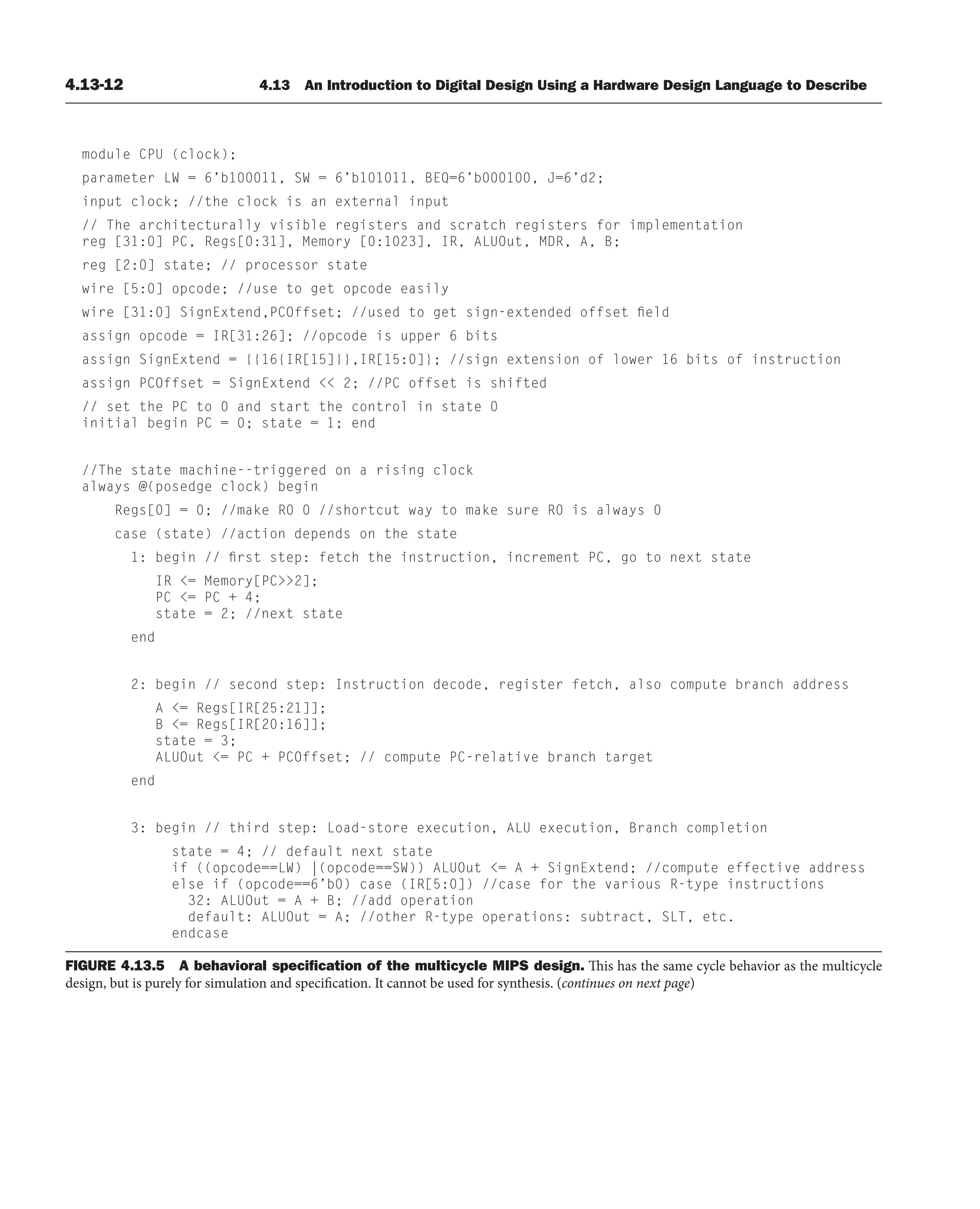 4.13-12 4.13 An Introduction to Digital Design Using a Hardware Design Language to Describe
module CPU (clock);
parameter LW = 6’b100011, SW = 6’b101011, BEQ=6’b000100, J=6’d2;
input clock; //the clock is an external input
// The architecturally visible registers and scratch registers for implementation
reg [31:0] PC, Regs[0:31], Memory [0:1023], IR, ALUOut, MDR, A, B;
reg [2:0] state; // processor state
wire [5:0] opcode; //use to get opcode easily
wire [31:0] SignExtend,PCOffset; //used to get sign-extended offset field
assign opcode = IR[31:26]; //opcode is upper 6 bits
assign SignExtend = {{16{IR[15]}},IR[15:0]}; //sign extension of lower 16 bits of instruction
assign PCOffset = SignExtend  2; //PC offset is shifted
// set the PC to 0 and start the control in state 0
initial begin PC = 0; state = 1; end
//The state machine--triggered on a rising clock
always @(posedge clock) begin
Regs[0] = 0; //make R0 0 //shortcut way to make sure R0 is always 0
case (state) //action depends on the state
1: begin // first step: fetch the instruction, increment PC, go to next state
IR = Memory[PC2];
PC = PC + 4;
state = 2; //next state
end
2: begin // second step: Instruction decode, register fetch, also compute branch address
A = Regs[IR[25:21]];
B = Regs[IR[20:16]];
state = 3;
ALUOut = PC + PCOffset; // compute PC-relative branch target
end
3: begin // third step: Load-store execution, ALU execution, Branch completion
state = 4; // default next state
if ((opcode==LW) |(opcode==SW)) ALUOut = A + SignExtend; //compute effective address
else if (opcode==6’b0) case (IR[5:0]) //case for the various R-type instructions
32: ALUOut = A + B; //add operation
default: ALUOut = A; //other R-type operations: subtract, SLT, etc.
endcase
FIGURE 4.13.5 A behavioral speciﬁcation of the multicycle MIPS design. This has the same cycle behavior as the multicycle
design, but is purely for simulation and specification. It cannot be used for synthesis. (continues on next page)
 