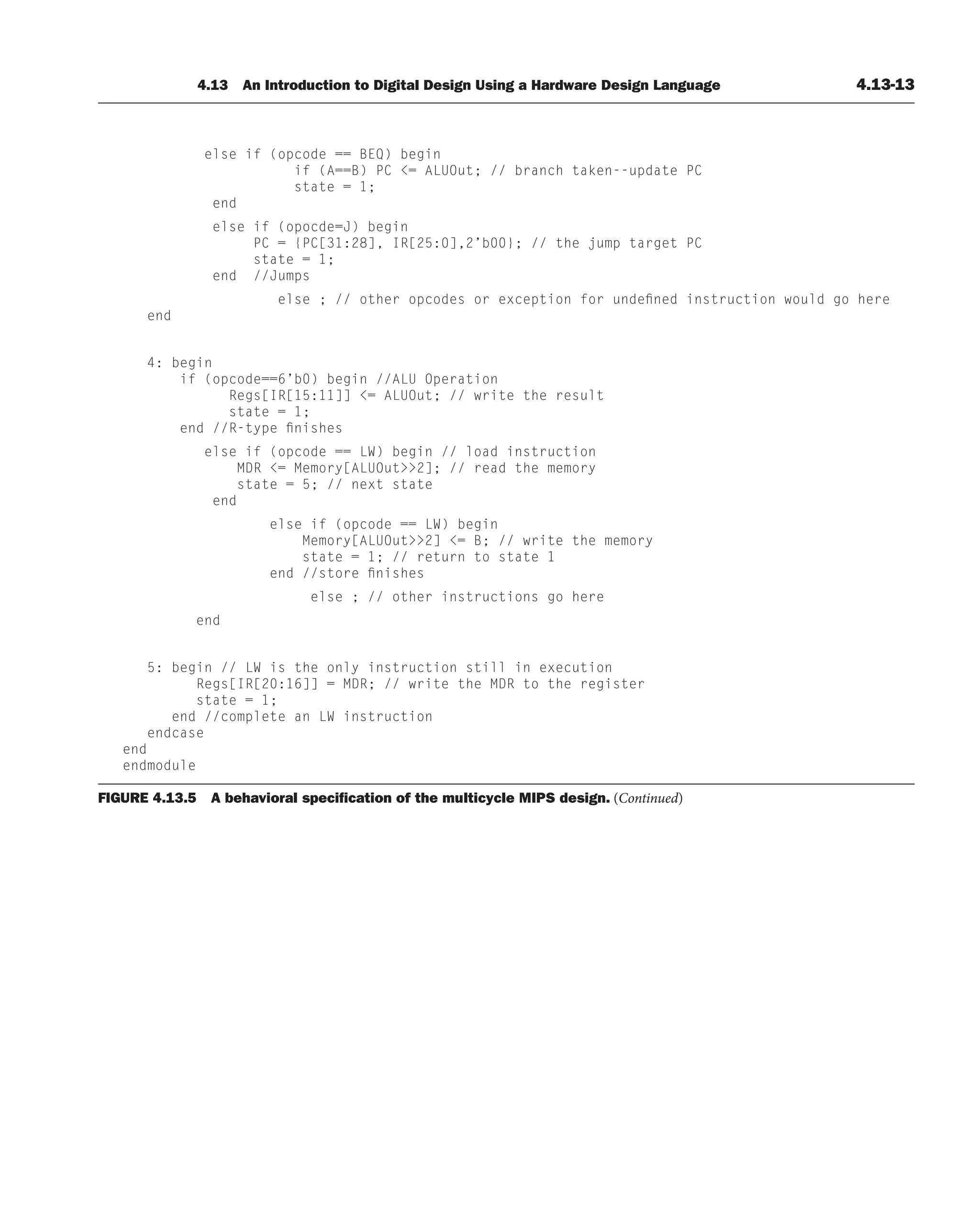 4.13 An Introduction to Digital Design Using a Hardware Design Language 4.13-13
else if (opcode == BEQ) begin
if (A==B) PC = ALUOut; // branch taken--update PC
state = 1;
end
else if (opocde=J) begin
PC = {PC[31:28], IR[25:0],2’b00}; // the jump target PC
state = 1;
end //Jumps
else ; // other opcodes or exception for undefined instruction would go here
end
4: begin
if (opcode==6’b0) begin //ALU Operation
Regs[IR[15:11]] = ALUOut; // write the result
state = 1;
end //R-type finishes
else if (opcode == LW) begin // load instruction
MDR = Memory[ALUOut2]; // read the memory
state = 5; // next state
end
else if (opcode == LW) begin
Memory[ALUOut2] = B; // write the memory
state = 1; // return to state 1
end //store finishes
else ; // other instructions go here
end
5: begin // LW is the only instruction still in execution
Regs[IR[20:16]] = MDR; // write the MDR to the register
state = 1;
end //complete an LW instruction
endcase
end
endmodule
FIGURE 4.13.5 A behavioral speciﬁcation of the multicycle MIPS design. (Continued)
 