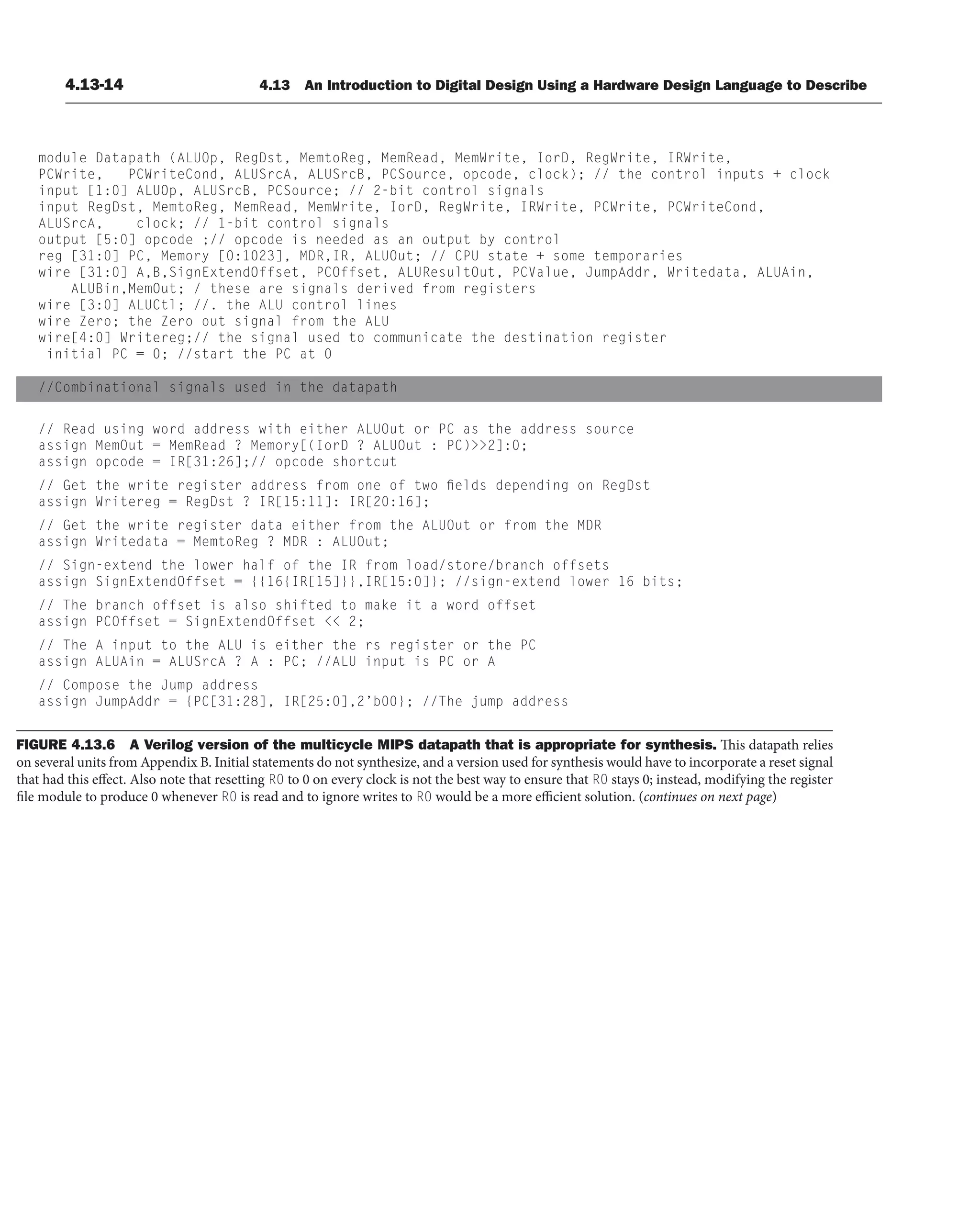 4.13-14 4.13 An Introduction to Digital Design Using a Hardware Design Language to Describe
module Datapath (ALUOp, RegDst, MemtoReg, MemRead, MemWrite, IorD, RegWrite, IRWrite,
PCWrite, PCWriteCond, ALUSrcA, ALUSrcB, PCSource, opcode, clock); // the control inputs + clock
input [1:0] ALUOp, ALUSrcB, PCSource; // 2-bit control signals
input RegDst, MemtoReg, MemRead, MemWrite, IorD, RegWrite, IRWrite, PCWrite, PCWriteCond,
ALUSrcA, clock; // 1-bit control signals
output [5:0] opcode ;// opcode is needed as an output by control
reg [31:0] PC, Memory [0:1023], MDR,IR, ALUOut; // CPU state + some temporaries
wire [31:0] A,B,SignExtendOffset, PCOffset, ALUResultOut, PCValue, JumpAddr, Writedata, ALUAin,
ALUBin,MemOut; / these are signals derived from registers
wire [3:0] ALUCtl; //. the ALU control lines
wire Zero; the Zero out signal from the ALU
wire[4:0] Writereg;// the signal used to communicate the destination register
initial PC = 0; //start the PC at 0
//Combinational signals used in the datapath
// Read using word address with either ALUOut or PC as the address source
assign MemOut = MemRead ? Memory[(IorD ? ALUOut : PC)2]:0;
assign opcode = IR[31:26];// opcode shortcut
// Get the write register address from one of two fields depending on RegDst
assign Writereg = RegDst ? IR[15:11]: IR[20:16];
// Get the write register data either from the ALUOut or from the MDR
assign Writedata = MemtoReg ? MDR : ALUOut;
// Sign-extend the lower half of the IR from load/store/branch offsets
assign SignExtendOffset = {{16{IR[15]}},IR[15:0]}; //sign-extend lower 16 bits;
// The branch offset is also shifted to make it a word offset
assign PCOffset = SignExtendOffset  2;
// The A input to the ALU is either the rs register or the PC
assign ALUAin = ALUSrcA ? A : PC; //ALU input is PC or A
// Compose the Jump address
assign JumpAddr = {PC[31:28], IR[25:0],2’b00}; //The jump address
FIGURE 4.13.6 A Verilog version of the multicycle MIPS datapath that is appropriate for synthesis. This datapath relies
on several units from Appendix B. Initial statements do not synthesize, and a version used for synthesis would have to incorporate a reset signal
that had this effect. Also note that resetting R0 to 0 on every clock is not the best way to ensure that R0 stays 0; instead, modifying the register
file module to produce 0 whenever R0 is read and to ignore writes to R0 would be a more efficient solution. (continues on next page)
 