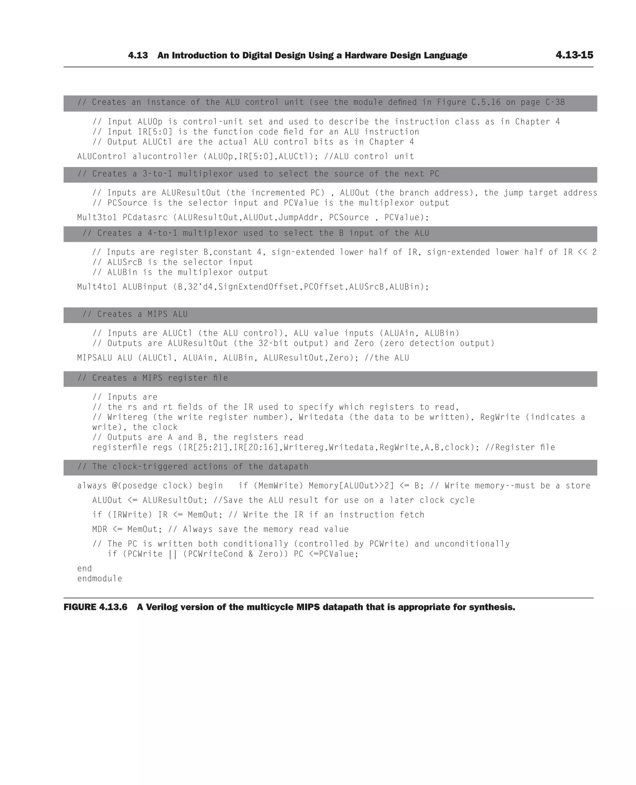 4.13 An Introduction to Digital Design Using a Hardware Design Language 4.13-15
// Creates an instance of the ALU control unit (see the module defined in Figure C.5.16 on page C-38
// Input ALUOp is control-unit set and used to describe the instruction class as in Chapter 4
// Input IR[5:0] is the function code field for an ALU instruction
// Output ALUCtl are the actual ALU control bits as in Chapter 4
ALUControl alucontroller (ALUOp,IR[5:0],ALUCtl); //ALU control unit
// Creates a 3-to-1 multiplexor used to select the source of the next PC
// Inputs are ALUResultOut (the incremented PC) , ALUOut (the branch address), the jump target address
// PCSource is the selector input and PCValue is the multiplexor output
Mult3to1 PCdatasrc (ALUResultOut,ALUOut,JumpAddr, PCSource , PCValue);
// Creates a 4-to-1 multiplexor used to select the B input of the ALU
// Inputs are register B,constant 4, sign-extended lower half of IR, sign-extended lower half of IR  2
// ALUSrcB is the selector input
// ALUBin is the multiplexor output
Mult4to1 ALUBinput (B,32’d4,SignExtendOffset,PCOffset,ALUSrcB,ALUBin);
// Creates a MIPS ALU
// Inputs are ALUCtl (the ALU control), ALU value inputs (ALUAin, ALUBin)
// Outputs are ALUResultOut (the 32-bit output) and Zero (zero detection output)
MIPSALU ALU (ALUCtl, ALUAin, ALUBin, ALUResultOut,Zero); //the ALU
// Creates a MIPS register file
// Inputs are
// the rs and rt fields of the IR used to specify which registers to read,
// Writereg (the write register number), Writedata (the data to be written), RegWrite (indicates a
write), the clock
// Outputs are A and B, the registers read
registerfile regs (IR[25:21],IR[20:16],Writereg,Writedata,RegWrite,A,B,clock); //Register file
// The clock-triggered actions of the datapath
always @(posedge clock) begin if (MemWrite) Memory[ALUOut2] = B; // Write memory--must be a store
ALUOut = ALUResultOut; //Save the ALU result for use on a later clock cycle
if (IRWrite) IR = MemOut; // Write the IR if an instruction fetch
MDR = MemOut; // Always save the memory read value
// The PC is written both conditionally (controlled by PCWrite) and unconditionally
if (PCWrite || (PCWriteCond  Zero)) PC =PCValue;
end
endmodule
FIGURE 4.13.6 A Verilog version of the multicycle MIPS datapath that is appropriate for synthesis.
 