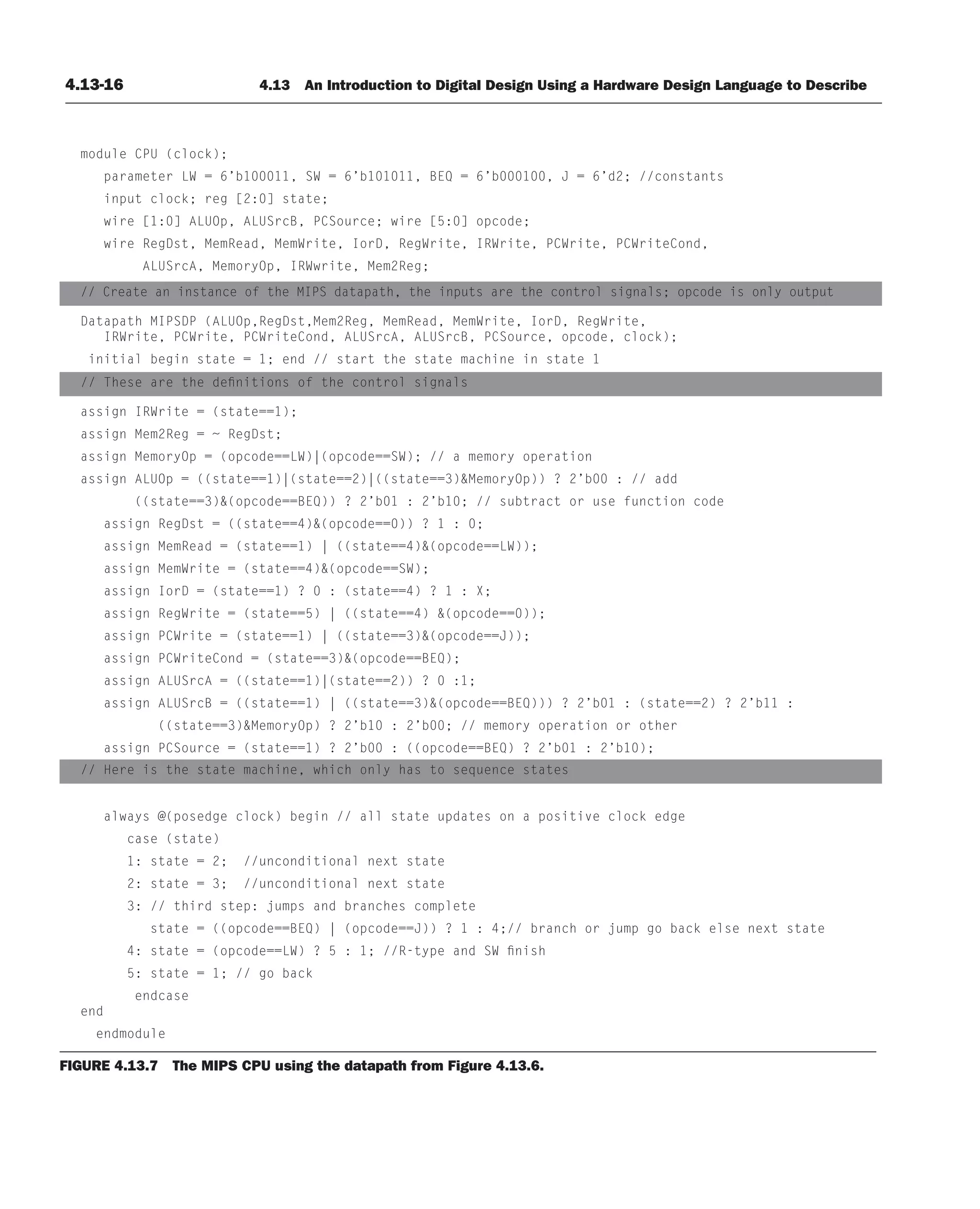 4.13-16 4.13 An Introduction to Digital Design Using a Hardware Design Language to Describe
module CPU (clock);
parameter LW = 6’b100011, SW = 6’b101011, BEQ = 6’b000100, J = 6’d2; //constants
input clock; reg [2:0] state;
wire [1:0] ALUOp, ALUSrcB, PCSource; wire [5:0] opcode;
wire RegDst, MemRead, MemWrite, IorD, RegWrite, IRWrite, PCWrite, PCWriteCond,
ALUSrcA, MemoryOp, IRWwrite, Mem2Reg;
// Create an instance of the MIPS datapath, the inputs are the control signals; opcode is only output
Datapath MIPSDP (ALUOp,RegDst,Mem2Reg, MemRead, MemWrite, IorD, RegWrite,
IRWrite, PCWrite, PCWriteCond, ALUSrcA, ALUSrcB, PCSource, opcode, clock);
initial begin state = 1; end // start the state machine in state 1
// These are the definitions of the control signals
assign IRWrite = (state==1);
assign Mem2Reg = ~ RegDst;
assign MemoryOp = (opcode==LW)|(opcode==SW); // a memory operation
assign ALUOp = ((state==1)|(state==2)|((state==3)MemoryOp)) ? 2’b00 : // add
((state==3)(opcode==BEQ)) ? 2’b01 : 2’b10; // subtract or use function code
assign RegDst = ((state==4)(opcode==0)) ? 1 : 0;
assign MemRead = (state==1) | ((state==4)(opcode==LW));
assign MemWrite = (state==4)(opcode==SW);
assign IorD = (state==1) ? 0 : (state==4) ? 1 : X;
assign RegWrite = (state==5) | ((state==4) (opcode==0));
assign PCWrite = (state==1) | ((state==3)(opcode==J));
assign PCWriteCond = (state==3)(opcode==BEQ);
assign ALUSrcA = ((state==1)|(state==2)) ? 0 :1;
assign ALUSrcB = ((state==1) | ((state==3)(opcode==BEQ))) ? 2’b01 : (state==2) ? 2’b11 :
((state==3)MemoryOp) ? 2’b10 : 2’b00; // memory operation or other
assign PCSource = (state==1) ? 2’b00 : ((opcode==BEQ) ? 2’b01 : 2’b10);
// Here is the state machine, which only has to sequence states
always @(posedge clock) begin // all state updates on a positive clock edge
case (state)
1: state = 2; //unconditional next state
2: state = 3; //unconditional next state
3: // third step: jumps and branches complete
state = ((opcode==BEQ) | (opcode==J)) ? 1 : 4;// branch or jump go back else next state
4: state = (opcode==LW) ? 5 : 1; //R-type and SW finish
5: state = 1; // go back
endcase
end
endmodule
FIGURE 4.13.7 The MIPS CPU using the datapath from Figure 4.13.6.
 