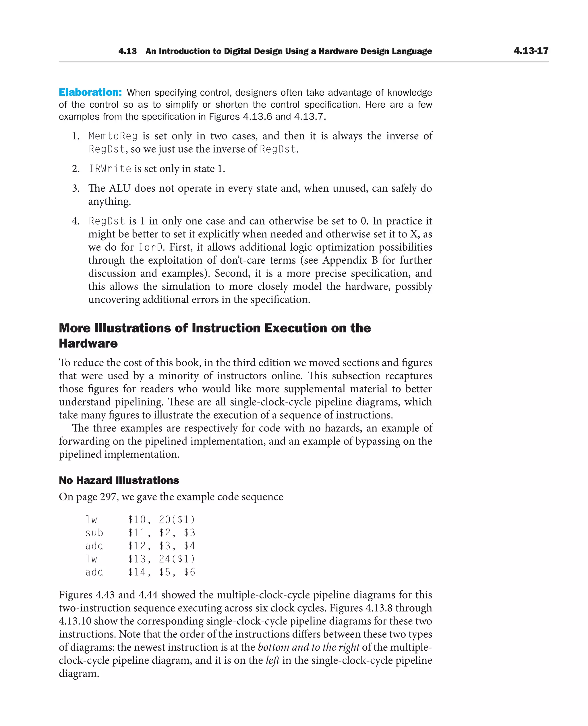 4.13 An Introduction to Digital Design Using a Hardware Design Language 4.13-17
Elaboration: When specifying control, designers often take advantage of knowledge
of the control so as to simplify or shorten the control specification. Here are a few
examples from the specification in Figures 4.13.6 and 4.13.7.
1. MemtoReg is set only in two cases, and then it is always the inverse of
RegDst, so we just use the inverse of RegDst.
2. IRWrite is set only in state 1.
3. The ALU does not operate in every state and, when unused, can safely do
anything.
4. RegDst is 1 in only one case and can otherwise be set to 0. In practice it
might be better to set it explicitly when needed and otherwise set it to X, as
we do for IorD. First, it allows additional logic optimization possibilities
through the exploitation of don’t-care terms (see Appendix B for further
discussion and examples). Second, it is a more precise specification, and
this allows the simulation to more closely model the hardware, possibly
uncovering additional errors in the specification.
More Illustrations of Instruction Execution on the
Hardware
To reduce the cost of this book, in the third edition we moved sections and figures
that were used by a minority of instructors online. This subsection recaptures
those figures for readers who would like more supplemental material to better
understand pipelining. These are all single-clock-cycle pipeline diagrams, which
take many figures to illustrate the execution of a sequence of instructions.
The three examples are respectively for code with no hazards, an example of
forwarding on the pipelined implementation, and an example of bypassing on the
pipelined implementation.
No Hazard Illustrations
On page 297, we gave the example code sequence
lw $10, 20($1)
sub $11, $2, $3
add $12, $3, $4
lw $13, 24($1)
add $14, $5, $6
Figures 4.43 and 4.44 showed the multiple-clock-cycle pipeline diagrams for this
two-instruction sequence executing across six clock cycles. Figures 4.13.8 through
4.13.10 show the corresponding single-clock-cycle pipeline diagrams for these two
instructions. Note that the order of the instructions differs between these two types
of diagrams: the newest instruction is at the bottom and to the right of the multiple-
clock-cycle pipeline diagram, and it is on the left in the single-clock-cycle pipeline
diagram.
 